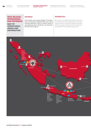 LAPORAN TAHUNAN 2011 ANNUAL REPORT
LAPORAN MANAJEMEN INFORMASI BAGI INVESTOR TINJAUAN OPERASIONAL
Management Report INFORMATION FOR INVESTORS OPERATIONAL PERFORMANCE44 INFORMASI PERUSAHAANIKHTISAR
COMPANY PROFILEHIGHLIGHTS
peta wilayah
operasional
dan distribusi
map of
operational
areas and
distribution
Lokasi pabrik yang sangat strategis di Sumatera,
Jawa dan Sulawesi menjadikan Perseroan mampu
memasok kebutuhan semen di seluruh tanah air
yang didukung ribuan distributor, sub distributor
dan toko-toko bangunan.
Our plants are strategically located in Sumatera,
Java and Sulawesi, thus enabling the Company to
supply cement as required throughout the nation
with the support of thousands of distributors,
sub-distributors and building supply shops.
DISTRIBUSI DISTRIBUTION
KALIMANTAN
JAWA
BALI
LOMBOK
SUMATERA
Serang
Tangerang
Bogor
Bekasi
Bandung
Tasikmalaya
Cirebon
Tegal
Purwokerto
Semarang
Kudus
Magelang
Yogyakarta
Solo
Banjarmasin
Tabanan
Denpasar
Jakarta
Surabaya
Bangkalan
Banyuwangi
GresikTuban
SamarindaPontianak
Teluk Bayur
Dumai
Belawan
Aceh
Batam
Celukan
Bawang
Tanjung Priok
Ciwandan
Rantau
Prapat
Pekanbaru
Jambi
Lubuk
Linggau
Bengkulu
Bukitputus
 