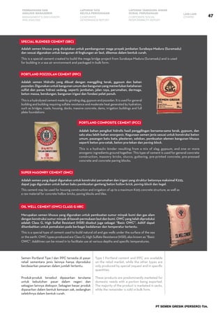 47
PEMBAHASAN DAN
ANALISIS MANAJEMEN
LAPORAN TATA
KELOLA PERUSAHAAN
LAPORAN TANGGUNG JAWAB
SOSIAL PERUSAHAAN LAIN-LAIN
MANAGEMENT’S DISCUSSION
AND ANALYSIS
CORPORATE
GOVERNANCE REPORT
CORPORATE SOCIAL
RESPONSIBILITY REPORT
OTHERS
PT SEMEN GRESIK (PERSERO) Tbk.
This is a special cement created to build the mega bridge project from Surabaya-Madura (Suramadu) and is used
for building in a sea air environment and packaged in bulk form.
This is a hydraulic binder resulting from a mix of slag, gypsum, and one or more
anorganic ingredients ground together. This type of cement is used for general concrete
construction, masonry bricks, stucco, guttering, pre-printed concrete, pre-pressed
concrete and concrete paving blocks.
This cement may be used for housing construction and irrigation of up to a maximum K225 concrete structure, as well as
a raw material for concrete hollow bricks, paving blocks and tiles.
This is a special type of cement used to build natural oil and gas wells under the surface of the sea
or the earth. OWC types produced are Class G, High Sulfate Resistance (HSR), also known as “Basic
OWC”. Additives can be mixed in to facilitate use at various depths and specific temperatures.
Adalah semen khusus yang diciptakan untuk pembangunan mega proyek jembatan Surabaya-Madura (Suramadu)
dan sesuai digunakan untuk bangunan di lingkungan air laut, dikemas dalam bentuk curah.
This is a hydrolyzed cement made by grinding slag, gypsum and pozzolan. It is used for general
building and building requiring sulfate resistance and moderate heat generated by hydration,
such as bridges, roads, housing, docks, massive concrete, dams, irrigation buildings and full
plate foundations.
Adalah semen Hidrolis yang dibuat dengan menggiling terak, gypsum dan bahan
pozzolan.Digunakanuntukbangunanumumdanbangunanyangmemerlukanketahanan
sulfat dan panas hidrasi sedang, seperti: jembatan, jalan raya, perumahan, dermaga,
beton massa, bendungan, bangunan irigasi dan fondasi pelat penuh.
Adalah bahan pengikat hidrolis hasil penggilingan bersama-sama terak, gypsum, dan
satu atau lebih bahan anorganic. Kegunaan semen jenis sesuai untuk konstruksi beton
umum, pasangan batu bata, plesteran, selokan, pembuatan elemen bangunan khusus
seperti beton pra-cetak, beton pra-tekan dan paving block.
Adalah semen yang dapat digunakan untuk konstruksi perumahan dan irigasi yang struktur betonnya maksimal K225,
dapat juga digunakan untuk bahan baku pembuatan genteng beton hollow brick, paving block dan tegel.
Merupakan semen khusus yang digunakan untuk pembuatan sumur minyak bumi dan gas alam
dengan konstruksi sumur minyak di bawah permukaan laut dan bumi. OWC yang telah diproduksi
adalah Class G, High Sulfat Resistant (HSR) disebut juga sebagai “Basic OWC”. Aditif dapat
ditambahkan untuk pemakaian pada berbagai kedalaman dan temperatur tertentu.
Semen Portland Tipe I dan PPC tersedia di pasar
retail sementara jenis lainnya hanya diproduksi
berdasarkan pesanan dalam jumlah tertentu.
Produk-produk tersebut dipasarkan terutama
untuk kebutuhan pasar dalam negeri dan
sebagian lainnya diekspor. Sebagian besar produk
dipasarkan dalam bentuk kemasan zak, sedangkan
selebihnya dalam bentuk curah.
Type I Portland cement and PPC are available
on the retail market, while the other types are
only produced by special request and in specific
quantities.
These products are predominantly marketed for
domestic needs with a portion being exported.
The majority of the product is marketed in sacks,
while the remainder is sold in bulk form.
Special Blended Cement (SBC)
Portland Pozzolan Cement (PPC)
Super Masonry Cement (SMC)
Oil Well Cement (OWC) Class G HRC
Portland Composite Cement (PCC)
 
