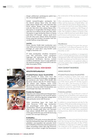 LAPORAN TAHUNAN 2011 ANNUAL REPORT
LAPORAN MANAJEMEN INFORMASI BAGI INVESTOR TINJAUAN OPERASIONAL
Management Report INFORMATION FOR INVESTORS OPERATIONAL PERFORMANCE160 INFORMASI PERUSAHAANIKHTISAR
COMPANY PROFILEHIGHLIGHTS
dengan pelaksanaan pembangunan pabrik baru
dan unit pembangkit listrik baru.
Setelah memperhitungkan pendapatan lain-
lain (bersih) sebesar Rp5,2 miliar dan beban
pajak sebesar Rp198 miliar, maka diperoleh laba
bersih sebesar Rp545 miliar atau meningkat
0,3% dari laba tahun 2010, sebesar Rp543 miliar.
Pencapaian ini menghasilkan Net Margin sebesar
17,9% atau turun sebesar 2% dari tahun lalu, 19,9%.
Pencapaian ini juga memberikan Return on Equity
pada tahun 2011 menjadi sebesar 24,3% turun
3,7% dari tahun 2010, sebesar 28,0%. Pencapaian
kinerja yang baik tersebut merupakan hasil dari
semakin baiknya sinergi dalam grup.
Lain-lain
Kantor Akuntan Publik telah memberikan opini
wajar dalam semua hal yang material atas laporan
keuangan ST untuk tahun yang berakhir pada
tanggal 31 Desember 2011.
ST telah mendapatkan akreditasi manajemen
mutu ISO 9001:2000, sistem manajemen
lingkungan ISO 14001:2004 dari SGS Yarsley
International Sertification Services Limited,
sertifikasi keselamatan kerja di areal pelabuhan
dan kapal laut dengan telah diraih ISPS Code dan
telah menerapkan SMK3.
SEGMEN USAHA NON SEMEN
Industri Pertambangan
PT United Tractors Semen Gresik (UTSG)
UTSG berlokasi di Tuban, Jawa Timur dan
bergerak di bidang pertambangan, perdagangan
dan pemberian jasa. Saham UTSG dimiliki oleh
Perseroan sebesar 55% dan PT United Tractors
Tbk sebesar 45%. Kegiatan utama UTSG
diprioritaskan untuk menunjang kegiatan produksi
Perseroan, khususnya dalam hal penyediaan jasa
penambangan batu kapur dan tanah liat.
Produksi dan Penjualan
Padatahun2011,totalproduksipenambangankapur
UTSG adalah 10.547.902 ton dan tanah liat sebesar
2.493.276 ton, seluruhnya digunakan sebagai bahan
baku pembuatan semen oleh Perseroan.
Selain menambang kapur dan tanah liat
untuk Perseroan, UTSG juga memberikan
jasa penambangan untuk pihak lain yang
membutuhkan. Volume jasa penambangan untuk
pihak lain tersebut pada tahun 2011 mencapai
total sebesar 608.685 BCM dan 7.037.913 ton.
UTSG juga memberikan jasa rental alat berat yang
di tahun 2011 mencapai 108.792 jam.
Profitabilitas
Pendapatan UTSG pada umumnya diperoleh dari
hasil jasa tambang batu kapur dan tanah liat, jasa
peledakan, sewa peralatan dan penjualan tanah
liat.ProfitabilitasUTSGdiukurdarikemampuannya
dalam menyediakan bahan baku bagi Perseroan
dengan cara se efisien mungkin dan kemampuan
the construction of the new factory and power
plant.
After calculating other income (net) of Rp5.2
billion and tax expenses of Rp198 billion, net
profit obtained amounted to Rp545 billion, or
an increase of 0.3% from 2010’s Rp543 billion.
This achievement resulted in a Net Margin of
17.9%, or a decrease of 2% on the previous year’s
19.9%. This resulted in a Return on Equity in 2011
of 24.3%, a fall of 3.7% from 2010’s 28.0%. Good
performance achievements were a result of
improved synergy within the group.
Miscellaneous
A Public Accounting Firm gave the opinion
unqualified in all material aspects for ST’s
financial statement for the year ending
December 31, 2011.
ST has achieved accreditation in management
systems,includingISO9001:2000,environmental
management system ISO 14001:2004 from SGS
Yarsley International Certification Services
Limited, certification in occupational safety in
port areas and for ships complying with the ISPS
Code and SMK3.
NON CEMENT BUSINESS
Mining Industry
PT United Tractors Semen Gresik (UTSG)
UTSG is located in Tuban, East Java, and
operates in the fields of mining, trading and
service provision. The Company owns 55%
of UTSG shares while PT United Tractors
Tbk owns 45%. The business of UTSG is
mainly prioritized to support the Company’s
production activities, specifically supplying
limestone and clay mining services.
Production and Sales
In 2011, UTSG mining produced a total of
10,547,902 tons of limestone and 2,493,276 tons
of clay, all of which was used as raw material for
the Company to produce cement.
In addition to mining limestone and clay for the
Company, UTSG also provides mining services to
other parties. Mining services for other parties
in 2011 amounted to 608,685 BCM and 7,037,913
tons. UTSG also provides heavy equipment
leasing services, which in 2011 reached 108,792
hours.
Profitability
UTSG’s income comes primarily from limestone
and clay mining services, blasting services,
equipment leasing and sales of clay. UTSG’s
profitability is measured in its ability to supply
raw materials to the Company as efficiently
as possible and its ability to leverage its
 
