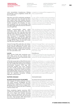 161
PEMBAHASAN DAN
ANALISIS MANAJEMEN
LAPORAN TATA
KELOLA PERUSAHAAN
LAPORAN TANGGUNG JAWAB
SOSIAL PERUSAHAAN LAIN-LAIN
MANAGEMENT’S DISCUSSION
AND ANALYSIS
CORPORATE
GOVERNANCE REPORT
CORPORATE SOCIAL
RESPONSIBILITY REPORT
OTHERS
PT SEMEN GRESIK (PERSERO) Tbk.
untuk memanfaatkan kompetensinya dibidang
penambangan maupun pengelolaan armada alat
berat yang dimiliki.
Pada tahun 2011 UTSG membukukan pendapatan
sebesar Rp290 miliar atau naik 36,4% dari tahun
2010, sebesar Rp213 miliar (sebelum eliminasi).
Sebesar 36% dari nilai pendapatan UTSG sebelum
tersebut merupakan nilai penjualan non grup,
yakni pendapatan dari jasa penambangan yang
meningkat hingga 350% dan penyewaan alat berat
yang meningkat 24%.
Setelah memperhitungkan beban pokok
pendapatan sebesar Rp251 miliar dan beban
usaha sebesar Rp21 miliar maka laba usaha yang
dihasilkan pada tahun 2011 adalah Rp17 miliar naik
11,6% dari tahun sebelumnya yang sebesar Rp15
miliar. Pencapaian ini menghasilkan Operating
Margin sebesar 5,9%, turun 1,3% dari angka 7,2%
di tahun sebelumnya. EBITDA adalah Rp50 miliar
sehingga EBITDA Margin 17,1% atau lebih rendah
0,3% dari posisi 17,5% di tahun 2010.
Interest Coverage Ratio pada tahun 2011 sebesar
5,9 kali turun dari angka 9,01 kali di tahun 2010,
sebagai dampak bertambahnya pinjaman pihak
ketiga dalam rangka penambahan dan peremajaan
peralatan. Net margin adalah sebesar 2,4% atau
turun dari 4,6% ditahun 2010.
Lain-lain
Kantor Akuntan Publik telah memberikan opini
wajar dalam semua hal yang material, posisi
keuangan UTSG untuk tahun yang berakhir pada
tanggal 31 Desember 2011.
UTSG telah memperoleh sertifikat ISO 9001:2000
dari Quality Endorsed Company untuk manajemen
mutu dan sertifikat ISO 14001:2004 dari Certified
Environmental Company. UTSG juga telah
memperoleh sertifikat Astra Green Company
dan Astra Friendly Company yang merupakan
penghargaan yang diberikan kepada perusahaan
yang tergolong dalam group dan assosiasi Astra
International terhadap implementasi manajemen
LK3H dan kepedulian perusahaan terhadap
lingkungan sosial perusahaan.
Kantong Kemasan
PT Industri Kemasan Semen Gresik (IKSG)
IKSG bergerak di bidang pembuatan kemasan
atau industri kemasan, perdagangan dan jasa,
yang berlokasi di Tuban Jawa Timur. Komposisi
pemegang saham adalah Perseroan sebesar 60%,
PT Fajar Mas Murni sebesar 30%, dan PT Newlong
Indonesia sebesar 10%.
Dalam menjalankan kegiatan operasinya, IKSG
memiliki mesin sebanyak 4 line pasted dan 2 line
jahit woven dengan total kapasitas terpasang
pasted 200,6 juta kantong per tahun dan total
kapasitas terpasang jahit woven 28,7 juta kantong
per tahun. Hasil produksi IKSG diprioritaskan
untuk memenuhi kebutuhan Perseroan.
competency in mining and the management of its
heavy equipment fleet.
In 2011, UTSG recorded income amounting to
Rp290 billion, an increase of 36.4% over 2010
at Rp213 billion (prior to eliminations). Of this
income, 36% is from non group sales, i.e. an
increase in mining services of 350% and heavy
equipment leasing, which increased 24%.
After calculating cost of revenue at Rp251 billion
and operating expenses of Rp21 billion, operating
profit in 2011 reached Rp17 billion, an increase
of 11.6% on the previous year’s Rp15 billion. This
achievement resulted in an Operating Margin
of 5.9%, a decrease of 1.3% from the 7.2% the
previous year. EBITDA was Rp50 billion and
EBITDA Margin 17.1%, or 0.3% lower than the
17.5% position in 2010.
Interest Coverage Ratio in 2011 amounted to
5.9 times, a decrease from the 9.01 times in
2010, as a result of additional third party loans
for the purpose of adding to and replacing
equipment. Net margin was 2.4%, a reduction
from 4.6% in 2010.
Miscellaneous
A Public Accounting Firm gave the opinion fair
in all material aspects for the UTSG financial
position for the year ending December 31, 2011.
UTSG has certification in a variety of fields,
including ISO 9001:2000 as a Quality Endorsed
Company for quality management and ISO
14001:2004 as a Certified Environmental
Company.UTSGalsoholdsAstraGreenCompany
and Astra Friendly Company certification,
which are awards given to companies within
or associated with Astra International for the
implementation of HSE management systems
and corporate social responsibility programs.
Packaging Bags
PT Industri Kemasan Semen Gresik (IKSG)
IKSG produces packaging and is also active in
trading and service provision, and is located in
Tuban, East Java. Shareholder composition in
IKSG is 60% the Company, 30% PT Fajar Mas
Murni, and 10%PT Newlong Indonesia.
In conducting its business operations, IKSG owns
4 line pasted and 2 line woven stitch machines
with a total installed capacity of 200.6 million
pasted bags per year and 28.7 million woven
stitch bags per year. Production at IKSG is
prioritized to fulfill Company requirements.
 
