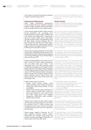 LAPORAN TAHUNAN 2011 ANNUAL REPORT
LAPORAN MANAJEMEN INFORMASI BAGI INVESTOR TINJAUAN OPERASIONAL
Management Report INFORMATION FOR INVESTORS OPERATIONAL PERFORMANCE166 INFORMASI PERUSAHAANIKHTISAR
COMPANY PROFILEHIGHLIGHTS
Lihat Catatan 32 Laporan Keuangan Konsolidasian
mengenai transaksi lindung nilai ini.
PINJAMAN PERBANKAN
Dalam rangka penyelesaian pembangunan
proyek strategis, Perseroan melakukan perjanjian
pinjaman dengan perbankan baik berupa fasilitas
pinjaman jangka pendek maupun jangka panjang.
Untuk pinjaman jangka pendek, fasilitas pinjaman
berupa pembukaan L/C, penerbitan Surat
Kredit Berdokumen Dalam Negeri (SKBDN) dan
Trust Receipt yang dilaksanakan langsung oleh
Perseroan maupun melalui entitas anak dengan
tiga bank berelasi (entitas sepengendalian) yakni
PT Bank Rakyat Indonesia (Persero) Tbk, PT
Bank Mandiri (Persero) Tbk dan PT Bank Negara
Indonesia (Persero) Tbk. Tidak ada saldo pinjaman
jangka pendek pada tanggal 31 Desember 2011 atas
fasilitas pinjaman perbankan tersebut.
Untuk pinjaman jangka panjang, Perseroan (melalui
entitas anak), mendapatkan fasilitas pinjaman dari
Sindikasi Bank berelasi, fasilitas pinjaman langsung
dari PT Bank CIMB Niaga Tbk dan PT Bank Rakyat
Indonesia (Persero) Tbk.
Pinjaman Sindikasi dilakukan oleh entitas anak, PT
Semen Tonasa (ST) dalam rangka pembangunan
satu unit pabrik semen baru Tonasa V dan
pembangkit listrik 2x35 MW. Perjanjian kredit
sindikasi ditanda tangani oleh ST dengan PT Bank
Mandiri (Persero) Tbk (selaku Pimpinan Sindikasi),
PT Bank Rakyat Indonesia (Persero) Tbk, PT Bank
Jatim, dan PT Bank Sulawesi Selatan (selanjutnya
disebut sebagai Bank Sindikasi) dengan fasilitas
kredit maksimum sebesar Rp3.547 miliar atau
68% dari jumlah nilai investasi untuk Tonasa V dan
Pembangkit Listrik.
Fasilitas kredit tersebut terdiri dari:
•	 Fasilitas kredit investasi dengan jumlah
maksimum Rp3.166 miliar. Fasilitas ini termasuk
fasilitas NCL dalam bentuk fasilitas LC dan/
atau SKBDN
•	 Fasilitas kredit investasi bunga masa konstruksi
sebesar maksimum Rp381 miliar. Fasilitas ini
hanya dapat digunakan untuk melunasi 68%
dari beban bunga selama masa tenggang
sebagaimana didefinisikan dalam perjanjian
kredit sindikasi tersebut.
Fasilitas kredit sindikasi tersebut dijamin dengan
aset tetap berupa tanah, bangunan, mesin-mesin,
dan peralatan milik ST. Fasilitas tersebut juga
mendapat jaminan berupa corporate guarantee,
cash deficit guarantee, dan cost overrun guarantee
dari Perseroan.
Sampai dengan tanggal 31 Desember 2011, ST
telah melakukan penarikan pinjaman sebesar
Rp1.660miliar dan mengakui utang bunga atas
pinjaman sindikasi pada tanggal 31 Desember 2011
sebesar Rp90 miliar (2010: Rp11 miliar).
See Note 32 of the Consolidated Financial
Statement (Audited) regarding hedging
transactions.
BANK LOANS
In order to complete construction of the strategic
projects, the Company entered into agreements
for bank loans, both short and long term.
For short term loans, the loan facilities are in
the form of Letters of Credit (L/C), Domestic
Letters of Credit (SKBDN) and Trust Receipts
executed by the Company directly, as well as
through its subsidiaries, with three related banks
(entities under common control), i.e. PT Bank
Rakyat Indonesia (Persero) Tbk, PT Bank Mandiri
(Persero) Tbk and PT Bank Negara Indonesia
(Persero) Tbk. As of December 31, 2011, there
was no balance on short term loans from these
bank loan facilities.
For long term loans, the Company (through
its subsidiary), executed a loan facility from a
related Bank Syndicate, a direct loan facility from
PT Bank CIMB Niaga Tbk and PT Bank Rakyat
Indonesia (Persero) Tbk.
The Syndicated Loan was executed by the
subsidiary, PT Semen Tonasa (ST) for the
construction of its cement plant Tonasa V and
its 2 x 35 MW power plant. This syndicated
credit agreement was signed by ST and PT Bank
Mandiri (Persero) Tbk (as Syndicate Leader), PT
Bank Rakyat Indonesia (Persero) Tbk, PT Bank
Jatim, and PT Bank Sulawesi Selatan (further
referred to as Syndicate Bank) with a maximum
credit facility of Rp3,547 billion, or 68% of the
total investment value of Tonasa V and the Power
Plant.
These facilities comprise the following:
•	 Investment credit facility with a maximum
facility amount of Rp3,166 billion. This
• 	 facility includes an NCL facility in the form of
LC and / or SKBDN.
Credit facility for interest during the construction
period with a maximum facility amount of
Rp381 billion. This facility is only to be used for
payment of 68% of interest charges during the
grace period as defined in the syndicated credit
agreement.
The syndicated loan agreement is secured by
ST’s fixed assets comprising of land, buildings,
machinery and equipment. This facility is also
guaranteed by a corporate guarantee, a cash
deficit guarantee, and a cost overrun guarantee
from the Company.
Through December 31, 2011, ST has withdrawn
Rp1,660 billion of the loan amount and recorded
accrued interest on the syndicated loan as of
December 31, 2011 amounting to Rp90 billion
(2010: Rp11 billion).
 