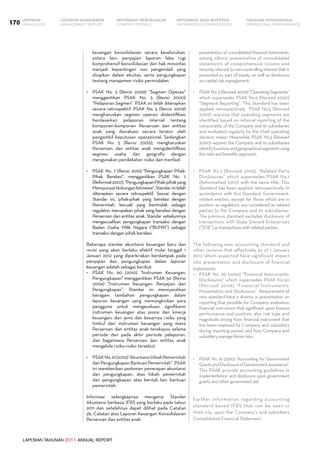 LAPORAN TAHUNAN 2011 ANNUAL REPORT
LAPORAN MANAJEMEN INFORMASI BAGI INVESTOR TINJAUAN OPERASIONAL
Management Report INFORMATION FOR INVESTORS OPERATIONAL PERFORMANCE170 INFORMASI PERUSAHAANIKHTISAR
COMPANY PROFILEHIGHLIGHTS
keuangan konsolidasian secara keseluruhan,
antara lain: penyajian laporan laba rugi
komprehensif konsolidasian dan hak minoritas
menjadi kepentingan non pengendali yang
disajikan dalam ekuitas, serta pengungkapan
tentang manajemen risiko permodalan.
•	 PSAK No. 5 (Revisi 2009) “Segmen Operasi"
menggantikan PSAK No. 5 (Revisi 2000)
“Pelaporan Segmen". PSAK ini telah diterapkan
secara retrospektif. PSAK No. 5 (Revisi 2009)
mengharuskan segmen operasi diidentifikasi
berdasarkan pelaporan internal tentang
komponen-komponen Perseroan dan entitas
anak yang dievaluasi secara teratur oleh
pengambil keputusan operasional. Sedangkan
PSAK No. 5 (Revisi 2000), mengharuskan
Perseroan dan entitas anak mengidentifikasi
segmen usaha dan geografis dengan
mengunakan pendekatan risiko dan manfaat.
•	 PSAK No. 7 (Revisi 2010) "Pengungkapan Pihak-
Pihak Berelasi“, menggantikan PSAK No. 7
(Reformat2007),“PengungkapanPihak-pihakyang
MempunyaiHubunganIstimewa“.Standarinitelah
diterapkan secara retrospektif. Sesuai dengan
Standar ini, pihak-pihak yang berelasi dengan
Pemerintah, kecuali yang bertindak sebagai
regulator, merupakan pihak yang berelasi dengan
Perseroan dan entitas anak. Standar sebelumnya
mengecualikan pengungkapan transaksi dengan
Badan Usaha Milik Negara (“BUMN”) sebagai
transaksi dengan pihak berelasi.
Beberapa standar akuntansi keuangan baru dan
revisi yang akan berlaku efektif mulai tanggal 1
Januari 2012 yang diperkirakan berdampak pada
penyajian dan pengungkapan dalam laporan
keuangan adalah sebagai berikut:
•	 PSAK No. 60 (2010) “Instrumen Keuangan:
Pengungkapan” menggantikan PSAK 50 (Revisi
2006) “Instrumen Keuangan: Penyajian dan
Pengungkapan”. Standar ini mensyaratkan
beragam tambahan pengungkapan dalam
laporan keuangan yang memungkinkan para
pengguna untuk mengevaluasi signifikansi
instrumen keuangan atas posisi dan kinerja
keuangan; dan jenis dan besarnya risiko yang
timbul dari instrumen keuangan yang mana
Perseroan dan entitas anak terekspos selama
periode dan pada akhir periode pelaporan,
dan bagaimana Perseroan dan entitas anak
mengelola risiko-risiko tersebut.
•	 PSAKNo.61(2010)“AkuntansiHibahPemerintah
dan Pengungkapan Bantuan Pemerintah”. PSAK
ini memberikan pedoman penerapan akuntansi
dan pengungkapan, atas hibah pemerintah
dan pengungkapan atas bentuk lain bantuan
pemerintah.
Informasi selengkapnya mengenai Standar
Akuntansi berbasis IFRS yang berlaku pada tahun
2011 dan setelahnya dapat dilihat pada Catatan
2b, Catatan atas Laporan Keuangan Konsolidasian
Perseroan dan entitas anak.
presentation of consolidated financial statements,
among others: presentation of consolidated
statements of comprehensive income and
minority interest to non-controlling interest that is
presented as part of equity, as well as disclosure
on capital risk management.
•	 PSAKNo.5(Revised2009)“OperatingSegments”
which supersedes PSAK No.5 (Revised 2000)
“Segment Reporting”. This Standard has been
applied retrospectively. PSAK No.5 (Revised
2009) requires that operating segments are
identified based on internal reporting of the
components of the Company and its subsidiaries
and evaluated regularly by the chief operating
decision maker. Meanwhile, PSAK No.5 (Revised
2000) requires the Company and its subsidiaries
identifybusinessandgeographicalsegmentsusing
the risks and benefits approach.
•	 PSAK No.7 (Revised 2010), “Related Party
Disclosures” which supersedes PSAK No.7
(Reformatted 2007) with the same title. This
Standard has been applied retrospectively. In
accordance with this Standard, Government-
related entities, except for those which are in
position as regulators, are considered as related
parties to the Company and its subsidiaries.
The previous standard excludes disclosure of
transactions with State Owned Enterprises
(“SOE”) as transactions with related parties.
The following new accounting standard and
other revision that effectively as of 1 January
2012 which expected have significant impact
into presentation and disclosure of financial
statements:
•	 PSAK No. 60 (2010) “Financial Instruments:
Disclosures” which supersedes PSAK No.50
(Revised 2006) “Financial Instruments:
Presentation and Disclosures”. Requirement of
new standard have a diverse in presentation on
reporting that possible for Company evaluation
financial instrument that significant upon finance
performance and position; also risk type and
magnitude arising from financial instrument that
has been exposed by Company and subsidiary
during reporting period, and how Company and
subsidiary manage those risks.
•	 PSAK No. 61 (2010) "Accounting for Government
GrantsandDisclosureofGovernmentAssistance".
This PSAK provide accounting guidelines in
implementation and disclosure upon government
grants and other government aid.
Further information regarding accounting
standard based IFRS that can be seen in
Note 2.b, upon the Company’s and subsidiary
Consolidated Financial Statement.
 