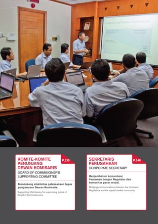 175
PEMBAHASAN DAN
ANALISIS MANAJEMEN
LAPORAN TATA
KELOLA PERUSAHAAN
LAPORAN TANGGUNG JAWAB
SOSIAL PERUSAHAAN LAIN-LAIN
MANAGEMENT’S DISCUSSION
AND ANALYSIS
CORPORATE
GOVERNANCE REPORT
CORPORATE SOCIAL
RESPONSIBILITY REPORT
OTHERS
PT SEMEN GRESIK (PERSERO) Tbk.
175
SEKRETARIS
PERUSAHAAN
CORPORATE Secretary
Menjembatani komunikasi
Perseroan dengan Regulator dan
komunitas pasar modal.
P.248komite-komite
penunjang
dewan komisaris
board of commisioner's
supporting coMmittee
Supporting effectivenes for supervisory duties of
Board of Commissioners.
Mendukung efektivitas pelaksanaan tugas
pengawasan Dewan Komisaris.
P.235
Bridging communications between the Company,
Regulators and the capital market community.
 