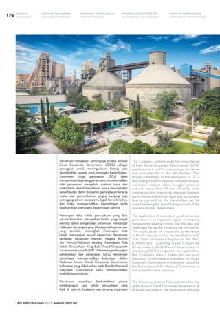 LAPORAN TAHUNAN 2011 ANNUAL REPORT
LAPORAN MANAJEMEN INFORMASI BAGI INVESTOR TINJAUAN OPERASIONAL
Management Report INFORMATION FOR INVESTORS OPERATIONAL PERFORMANCE176 INFORMASI PERUSAHAANIKHTISAR
COMPANY PROFILEHIGHLIGHTS
LAPORAN TAHUNAN 2011 ANNUAL REPORT
Perseroan menyadari pentingnya praktik terbaik
Good Corporate Governance (GCG) sebagai
perangkat untuk meningkatkan kinerja dan
akuntabilitas kepada para pemangku kepentingan.
Komitmen tinggi penerapan GCG telah
memperkuatdayasaingperseroan,memaksimalkan
nilai perseroan, mengelola sumber daya dan
risiko lebih efektif dan efisien, serta menciptakan
keberhasilan demi menjamin peningkatan kinerja
usaha dan pertumbuhan jangka panjang bagi
pemegang saham secara etis, legal, berkelanjutan,
dan tetap memperhatikan kepentingan serta
keadilan bagi pemangku kepentingan lainnya
Penerapan tata kelola perusahaan yang Baik
secara konsisten merupakan faktor yang sangat
penting dalam pengelolaan perseroan mengingat
risiko dan tantangan yang dihadapi oleh perseroan
yang semakin meningkat. Penerapan tata
kelola merupakan wujud kepatuhan Perseroan
terhadap Peraturan Menteri Negara BUMN
No: Per-01/MBU/2011 tentang Penerapan Tata
Kelola Perusahaan Yang Baik (Good Corpoprate
Governance)padaBUMN.Dalammengembangkan
pengelolaan dan penerapan GCG, Perseroan
senantiasa memperhatikan ketentuan dalam
Pedoman Umum Good Corporate Governance
Indonesia yang dikeluarkan oleh Komite Nasional
Kebijakan Governance serta memperhatikan
praktik bisnis terbaik.
Perseroan senantiasa berkomitmen penuh
melaksanakan tata kelola perusahaan yang
Baik di seluruh tingkatan dan jenjang organisasi
The Company understands the importance
of best Good Corporate Governance (GCG)
practices as a tool to improve performance
and accountability to the stakeholders. Our
strong commitment to the application of GCG
has strengthened company competitiveness,
maximized company values, managed resources
and risks more effectively and efficiently, while
creating success in ensuring improved business
performance and ethical, legal and sustainable
long-term growth for the shareholders, at the
same time being fair to and taking account of the
interests of other stakeholders.
The application of consistent good corporate
governance is an important aspect in company
management, bearing in mind that the risks and
challenges facing the company are increasing.
The application of corporate governance
in the Company is also in compliance with
SOE State Minister’s Regulation No. Per-
01/MBU/2011 regarding Good Corporate
Governance in State-Owned Enterprises. In
developing GCG management and application,
the Company always takes into account
provisions in the General Guideline for Good
Corporate Governance in Indonesia issued by
the Governance Policy National Committee as
well as best business practices.
The Company remains fully committed to the
application of Good Corporate Governance at
all levels and ranks of the organization referring
 