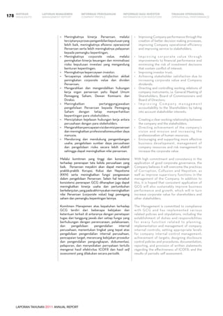 LAPORAN TAHUNAN 2011 ANNUAL REPORT
LAPORAN MANAJEMEN INFORMASI BAGI INVESTOR TINJAUAN OPERASIONAL
Management Report INFORMATION FOR INVESTORS OPERATIONAL PERFORMANCE178 INFORMASI PERUSAHAANIKHTISAR
COMPANY PROFILEHIGHLIGHTS
•	 Meningkatnya kinerja Perseroan, melalui
terciptanyaprosespengambilankeputusanyang
lebih baik, meningkatnya efisiensi operasional
Perseroan serta lebih meningkatnya pelayanan
kepada pemangku kepentingan;
•	 Meningkatnya corporate value, melalui
peningkatan kinerja keuangan dan minimalisasi
risiko keputusan investasi yang mengandung
benturan kepentingan;
•	 Meningkatnya kepercayaan investor;
•	 Tercapainya stakeholder satisfaction akibat
peningkatan corporate value dan dividen
Perseroan;
•	 Mengarahkan dan mengendalikan hubungan
kerja organ perseroan yaitu Rapat Umum
Pemegang Saham, Dewan Komisaris dan
Direksi;
•	 Meningkatkan pertanggungjawaban
pengelolaan Perseroan kepada Pemegang
Saham dengan tetap memperhatikan
kepentingan para stakeholders.
•	 Menciptakan kejelasan hubungan kerja antara
perusahaan dengan para stakeholders.
•	 Mengarahkanpencapaianvisidanmisiperseroan
dan meningkatkan profesionalismesumber daya
manusia;
•	 Mendorong dan mendukung pengembangan
usaha, pengelolaan sumber daya perusahaan
dan pengelolaan risiko secara lebih efektif
sehingga dapat meningkatkan nilai perseroan.
Melalui komitmen yang tinggi dan konsistensi
terhadap penerapan tata kelola perusahaan yang
baik, Perseroan meyakini akan dapat mencegah
praktik-praktik Korupsi, Kolusi dan Nepotisme
(KKN) serta meningkatkan fungsi pengawasan
dalam pengelolaan Perseroan. Selain hal tersebut
konsistensi penerapan GCG diharapkan juga dapat
meningkatkan kinerja usaha dan pertumbuhan
berkelanjutan,yangpadaakhirnyaakanmeningkatkan
nilai Perseroan (corporate value) bagi pemegang
saham dan pemangku kepentingan lainnya.
Komitmen Manajemen atas kepatuhan terhadap
GCG terdiri dari beberapa kebijakan dan
ketentuan terkait di antaranya dengan penetapan
tugas dan tanggung jawab dari setiap fungsi yang
berhubungan dengan perencanaan, pelaksanaan,
dan pengelolaan pengendalian internal
perusahaan, menentukan tingkat yang tepat atas
pengelolaan pengendalian internal perusahaan,
pencapaian target, merancang kebijakan prosedur
dan pengendalian pengungkapan, dokumentasi,
pelaporan, dan menyediakan pernyataan tertulis
mengenai hasil efektivitas ICOFR dan hasil self
assessment yang dilakukan secara periodik.
•	 Improving Company performance through the
creation of better decision making processes,
improving Company operational efficiency
and improving service to stakeholders.
•	 Improving corporate value through
improvements to financial performance and
minimizing the risk of investment decisions
that contain conflict of interest;
•	 Improving investor trust;
•	 Achieving stakeholder satisfaction due to
increasing corporate value and Company
dividends;
•	 Directing and controlling working relations of
company instruments, i.e. General Meeting of
Shareholders, Board of Commissioners and
Board of Directors;
•	 I m p r o v i n g C o m p a n y m a n a g e m e n t
accountability to the Shareholders by taking
into account stakeholder interests.
•	 Creating a clear working relationship between
the company and the stakeholders.
•	 Directing achievement of the company’s
vision and mission and increasing the
professionalism of human resources.
•	 Encouraging and supporting more effective
business development, management of
company resources and risk management to
increase the corporate value.
With high commitment and consistency in the
application of good corporate governance, the
Company believes it will overcome the practices
of Corruption, Collusion and Nepotism, as
well as improve supervisory functions in the
management of the Company. In addition to
this, it is hoped that consistent application of
GCG will also sustainably improve business
performance and growth, which will in turn
increase corporate value for shareholders and
other stakeholders.
The Management is committed to compliance
with GCG and has implemented various
related policies and stipulations, including the
establishment of duties and responsibilities
for every function related to planning,
implementation and management of company
internal controls; setting appropriate levels
for company internal control management;
achievement of targets; designing disclosure
control policies and procedures; documentation,
reporting, and provision of written statements
regarding the effectiveness of ICOFR; and the
results of periodic self assessment.
 