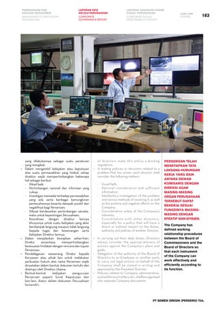 183
PEMBAHASAN DAN
ANALISIS MANAJEMEN
LAPORAN TATA
KELOLA PERUSAHAAN
LAPORAN TANGGUNG JAWAB
SOSIAL PERUSAHAAN LAIN-LAIN
MANAGEMENT’S DISCUSSION
AND ANALYSIS
CORPORATE
GOVERNANCE REPORT
CORPORATE SOCIAL
RESPONSIBILITY REPORT
OTHERS
PT SEMEN GRESIK (PERSERO) Tbk.
yang dilakukannya sebagai suatu peraturan
yang mengikat;
•	 Dalam mengambil kebijakan atau keputusan
atas suatu permasalahan yang timbul, setiap
direktur wajib mempertimbangkan beberapa
hal sebagai berikut:
-	 Itikad baik;
-	 Pertimbangan rasional dan informasi yang
cukup;
-	 Investigasi memadai terhadap permasalahan
yang ada serta berbagai kemungkinan
pemecahannya beserta dampak positif dan
negatifnya bagi Perseroan;
-	 Dibuat berdasarkan pertimbangan semata-
mata untuk kepentingan Perusahaan;
-	 Koordinasi dengan direktur lainnya
khususnya untuk suatu kebijakan yang akan
berdampak langsung maupun tidak langsung
kepada tugas dan kewenangan serta
kebijakan Direktur lainnya.
•	 Dalam menjalankan kewajiban sehari-hari,
Direksi senantiasa mempertimbangkan
kesesuaian tindakan dengan rencana dan tujuan
Perseroan;
•	 Pendelegasian wewenang Direksi kepada
Karyawan atau pihak lain untuk melakukan
perbuatan hukum atas nama Perseroan wajib
dinyatakan dalam bentuk dokumen tertulis dan
disetujui oleh Direktur Utama;
•	 Bentuk-bentuk kebijakan pengurusan
Perseroan seperti Surat Keputusan dan
lain-lain, diatur dalam dokumen Perusahaan
tersendiri.
of directors make this policy a binding
regulation;
•	 In making policies or decisions related to a
problem that has arisen, each director shall
consider the following matters:
-	 Good faith;
-	 Rational consideration and sufficient
information;
-	 Satisfactory investigation of the problem
and various methods of resolving it, as well
as the positive and negative effects on the
Company;
-	 Consideration solely of the Company’s
interests;
-	 Coordination with other directors,
especially for a policy that will have a
direct or indirect impact on the duties,
authority and policies of another Director.
•	 In carrying out their daily duties, Directors
always consider the appropriateness of
actions against the Company’s plans and
goals;
•	 Delegation of the authority of the Board of
Directors to an Employee or another party
to carry out legal actions on behalf of the
Company shall be stated in writing and
approved by the President Director;
•	 Policies related to Company administration,
suchasDecisionLetters,etc.,shallbeorganized
into separate Company documents.
Perseroan telah
menetapkan tata
laksana hubungan
kerja yang baik
antara Dewan
Komisaris dengan
Direksi agar
masing-masing
organ perusahaan
tersebut dapat
bekerja sesuai
fungsinya masing-
masing dengan
efektif dan efisien.
The Company has
defined working
relationship procedures
between the Board of
Commissioners and the
Board of Directors so
that each instrument
of the Company can
work effectively and
efficiently according to
its function.
 