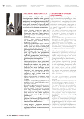 LAPORAN TAHUNAN 2011 ANNUAL REPORT
LAPORAN MANAJEMEN INFORMASI BAGI INVESTOR TINJAUAN OPERASIONAL
Management Report INFORMATION FOR INVESTORS OPERATIONAL PERFORMANCE184 INFORMASI PERUSAHAANIKHTISAR
COMPANY PROFILEHIGHLIGHTS
Tata Laksana Hubungan Kerja
Perseroan telah menetapkan tata laksana
hubungan kerja yang baik antara Dewan Komisaris
dengan Direksi. Ini merupakan salah satu hal yang
sangat penting agar masing-masing organ tersebut
dapat bekerja sesuai fungsinya masing-masing
dengan efektif dan efisien. Prinsip-prinsip dalam
menjaga hubungan kerja yang baik antara Dewan
Komisaris dengan Direksi adalah sebagai berikut:
•	 Dewan Komisaris menghormati fungsi dan
peran Direksi dalam mengurus Perseroan
sebagaimana telah diatur dalam peraturan
perundang-undangan maupun Anggaran Dasar
Perseroan;
•	 Direksi menghormati fungsi dan peran Dewan
Komisaris dalam melakukan pengawasan
dan pemberian nasihat terhadap kebijakan
pengurusan Perusahaan;
•	 Setiap hubungan kerja antara Dewan Komisaris
dengan Direksi merupakan hubungan yang
bersifat formal, yaitu senantiasa dilandasi oleh
suatu mekanisme baku atau korespondensi
yang dapat dipertanggungjawabkan;
•	 Setiap hubungan kerja yang bersifat informal
dapat saja dilakukan oleh masing-masing
Anggota Dewan Komisaris dan Direksi, namun
tidak dapat dipakai sebagai kebijakan formal
sebelummelaluimekanismeataukorespondensi
yang dapat dipertanggungjawabkan;
•	 Dewan Komisaris baik bersama-sama
maupun sendiri-sendiri setiap waktu dalam
jam kerja kantor Perseroan berhak memasuki
bangunan dan halaman atau tempat lain
yang dipergunakan atau yang dikuasai oleh
Perseroan dan berhak memeriksa semua
pembukuan, surat dan alat bukti lainnya,
memeriksa dan mencocokkan keadaan
uang kas dan lain-lain serta berhak untuk
mengetahui segala tindakan yang telah
dijalankan oleh Direksi;
•	 Dewan Komisaris harus mendapatkan akses
informasi Perseroan secara tepat waktu dan
lengkap;
•	 Direksi dan setiap direktur wajib memberikan
penjelasan tentang segala hal yang ditanyakan
oleh Dewan Komisaris;
•	 Direksibertanggungjawabuntukmemastikan
bahwa informasi mengenai Perseroan
diberikan kepada Dewan Komisaris secara
tepat waktu dan lengkap dan bertanggung
jawab untuk menyampaikan laporan-laporan
yang diperlukan oleh Dewan Komisaris
secara berkala sesuai dengan ketentuan
yang berlaku;
•	 Dewan Komisaris mempunyai wewenang
meminta Direksi dan/atau pejabat lain di bawah
Direksi dengan sepengetahuan Direksi untuk
menghadiri rapat Dewan Komisaris
•	 Dewan Komisaris mempunyai wewenang
menghadiri Rapat Direksi dan memberikan
pandangan-pandangan terhadap hal-hal yang
dibicarakan.
Governance of Working
Relationships
The Company has determined governance of
good working relationships between the Board
of Commissioners and the Board of Directors is
of great importance to enable each instrument
to work in accordance with its function in an
effective and efficient manner. The principles to
maintaining a good working relationship between
the Board of Commissioners and the Board of
Directors are as follows:
•	 The Board of Commissioners respects the
function and role of the Board of Directors
in running the Company as stipulated in
regulations and the Company’s Articles of
Association;
•	 The Board of Directors respects the function
and role of the Board of Commissioners in
providing supervision and policy advice with
regard to the running of the Company;
•	 All working relationships between the
Boards of Commissioners and Directors are
formal, based on a standard mechanism or
correspondence that can be accounted for;
•	 Informal relationships between members of
the Boards of Commissioners and Directors
are permissible; however they may not be
used to make formal policies prior to such
policies undergoing the mechanism or
correspondence that can be accounted for;
•	 The Board of Commissioners, both
collectively and individually, at any time
during Company working hours has the right
to enter buildings and compounds or other
places used or controlled by the Company
and has the right to check all records,
documents and other evidence, to check and
tally cash and other instruments, and has the
right to be aware of all actions taken by the
Board of Directors;
•	 The Board of Commissioners must have
access to complete Company information
promptly;
•	 The Board of Directors and each Director must
provide explanations regarding all matters as
requested by the Board of Commissioners;
•	 The Board of Directors is responsible for
ensuring all information regarding the
Company is provided to the Board of
Commissioners in its entirety and on time
and is responsible for submitting reports
required by the Board of Commissioners
periodically in accordance with prevailing
regulations;
•	 The Board of Commissioners has the authority
to request the Board of Directors and/or other
officials under the Board of Directors with the
knowledge of the Board of Directors to attend
the Board of Commissioners meeting;
•	 The Board of Commissioners has the authority
to attend a Board of Directors Meeting and
provide opinions on matters being discussed.
 