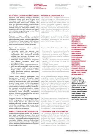 PEMBAHASAN DAN
ANALISIS MANAJEMEN
LAPORAN TATA
KELOLA PERUSAHAAN
LAPORAN TANGGUNG JAWAB
SOSIAL PERUSAHAAN LAIN-LAIN
MANAGEMENT’S DISCUSSION
AND ANALYSIS
CORPORATE
GOVERNANCE REPORT
CORPORATE SOCIAL
RESPONSIBILITY REPORT
OTHERS
PT SEMEN GRESIK (PERSERO) Tbk.
185
SistEm Pelaporan Pelanggaran
Perseroan telah memiliki perangkat pelaporan
pelanggaran berupa kotak saran SG-5000 yang
menampung segala keluhan, pengaduan, dan
laporan dari pihak internal serta eksternal. Unit
kerja yang bertanggung jawab mengelola kotak
saran tersebut secara periodik mencatat dan
memilah pengaduan. Selanjutnya unit kerja yang
berwenang dan unit kerja internal audit harus
menindaklanjuti pengaduan yang bersifat Kolusi
Korupsi dan Nepotisme (KKN).
Perseroan telah selesai mereview,
menyempurnakan, memberlakukan dan tengah
mensosialisasikan Sistem Pelaporan Pelanggaran
(Whistleblowing Policy) .sebagai tindak lanjut atas
tuntutan transparansi, akuntabilitas, dan fairness
dalam berhubungan bisnis dengan Perseroan.
Tujuan dari penerapan sistem pelaporan
pelanggaran ini di antaranya:
•	 Memberikan wadah dan panduan bagi
pelapor untuk menyampaikan dugaan adanya
penyimpangan atau pelanggaran terhadap
kebijakan dan ketentuan perusahaan serta
peraturan perundang-undangan;
•	 Membangun sistem penanganan pengaduan
yang tanggap, transparan, aman, dan
bertanggung jawab;
•	 Merupakan bagian dari pengendalian internal;
•	 Salah satu cara paling efektif untuk mencegah
dan memerangi praktik yang bertentangan
dengan praktik Good Governance adalah
melalui mekanisme pelaporan pelanggaran
(whistle Blowing system)
Dengan sistem pelaporan pelanggaran yang
disempurnakan tersebut, diharapkan dapat
menciptakan iklim kondusif dan mendorong
pelaporan pelanggaran yang dapat menimbulkan
kerugian finansial maupun nonfinansial yang dapat
merusak citra Perseroan; mengurangi kerugian
yangterjadiakibatpelanggaranmelaluideteksidini,
dan mencegah kemungkinan terjadinya masalah
akibat terjadinya suatu pelanggaran. Perseroan
menyediakan media pelaporan, menetapkan
prosedur pelaporan, termasuk kejelasan jenis-jenis
pelaporan yang dapat dilaporkan.
Perseroan menjamin kerahasiaan pelapor, kecuali
apabila pengungkapan tersebut diperlukan dalam
kaitan dengan laporan atau penyidikan yang
dilakukan oleh pihak berwajib. Bahkan Perseroan
memberikan penghargaan yang sesuai untuk
laporan yang terbukti kebenarannya dan manakala
pelapor tidak terlibat di dalamnya.
Pengelolaan Risiko Perseroan
Wilayah operasional yang tersebar luas Perseroan
akan selalu menghadapi tantangan bisnis yang
kompetitif serta berbagai risiko dalam menjalankan
usahanya.Olehkarenaitu,Perseroanmenyusundan
menetapkan Kebijakan Manajemen Risiko sebagai
bagian dari sistem pengawasan dan pengendalian
internal dengan tujuan akhir meminimalisasi potensi
kerugian yang mungkin terjadi.
Whistle-Blowing Policy
The Company has a mechanism for reporting
violations through the SG-5000 suggestion
box that is for all grievances, complaints, and
reports from internal and external parties. The
work unit responsible manages the suggestion
box periodically, recording and sorting the
complaints. Subsequently, the authorized work
unit and the internal audit work unit follow up on
any complaints related to Collusion, Corruption
and Nepotism.
The Company is currently improving its Whistle-
Blowing Policy in follow up to demands for
transparency, accountability, and fairness in
relation to the Company’s business.
The aims of this whistle-blowing policy include:
•	 Provision of a forum and guidance for
complainants to submit their allegations or
irregularities or violations of the company’s
policies and provisions as well as regulations
and legislation;
•	 To create a responsive complaints handling
system that is transparent, safe and
responsible;
•	 As part of internal control,
•	 One of the most effective methods to prevent
and combat practices contrary to Good
Governance practices is through a mechanism
to report violations (whistle-blowing system).
With an enhanced violation reporting system, it
is hoped that a positive climate will be created to
encourage the reporting of violations that cause
financial and non-financial loss and can damage
the Company’s image; reduce loss resulting from
violations through early detection, and reduce
the possibility of problems occurring due to
violations. The Company supplies a medium for
reporting and has defined a reporting procedure,
including explanations of the types of report that
can be made.
The Company guarantees the confidentiality
of complainants, except where disclosure is
required in relation to a report or investigation
being conducted by the authorities. The
Company will even give appropriate awards for
reporting that is proven to be truthful and where
the complainant is not an involved party.
Corporate Risk Management
The Company’s operational area is widely
spread out and will always face challenges from
competitive business as well as a variety of risks
associated with running a business. Therefore,
the Company has designed and enacted a Risk
Management Policy as part of its supervision and
internal control system with the ultimate aim of
minimizing potential losses that could occur.
Implementing a
violation reporting
system to strengthen
the early detection
system and encourage
participation by the
public and employees
having the courage to
act to prevent fraud
and corruption and
report it to a party that
can handle the matter.
Perseroan telah
mengimplementasi-
kansistim
pelaporan
pelanggaran
untuk memperkuat
sistim deteksi dini
dan mendorong
partisipasi
masyarakat
dan karyawan
perusahaan
agar lebih
berani bertindak
mencegah
terjadinya
kecurangan dan
korupsi dengan
melaporkannya ke
pihak yang dapat
menanganinya.
 