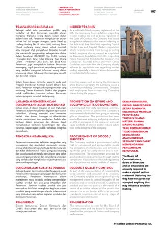 PT SEMEN GRESIK (PERSERO) Tbk.
187
PEMBAHASAN DAN
ANALISIS MANAJEMEN
LAPORAN TATA
KELOLA PERUSAHAAN
LAPORAN TANGGUNG JAWAB
SOSIAL PERUSAHAAN LAIN-LAIN
MANAGEMENT’S DISCUSSION
AND ANALYSIS
CORPORATE
GOVERNANCE REPORT
CORPORATE SOCIAL
RESPONSIBILITY REPORT
OTHERS
Transaksi Orang Dalam
Sebagai salah satu perusahaan publik yang
terdaftar di BEI, Perseroan memiliki aturan
mengenai transaksi orang dalam. Selain diatur
dalam kode etik, Perseroan mengeluarkan aturan
terkait hal ini dengan mangacu pada Pasal 95
Undang-Undang No. 8 tahun 1995 tentang Pasar
Modal melarang orang dalam untuk membeli
atau menjual efek perusahaan tercatat, kecuali
jika memenuhi pengecualian sebagaimana diatur
dalam Peraturan BAPEPAM No. XI.C.1, tentang
“Transaksi Efek Yang Tidak Dilarang Bagi Orang
Dalam”. Pedoman Etika Bisnis dan Etika Kerja
Perseroan juga menyatakan bahwa Perseroan
memegang teguh peraturan perundang-undangan
yang berlaku mengenai informasi orang dalam
khususnya dalam hal akses informasi yang sensitif
dan bersifat rahasia.
Dalam kasus-kasus tertentu, seperti pada saat
Program Pembelian Kembali Saham (Share Buy-
back) Perseroan mengeluarkan pengumuman yang
melarang Dewan Komisaris, Direksi dan pegawai
untuk melakukan transaksi saham Perseroan
selama program tersebut berlangsung.
Larangan Pemberian dan
Penerimaan Hadiah dan Donasi
Setiap pihak di dalam maupun di luar lingkungan
Perseroan, dalam menjalankan kegiatan operasional
sehari-hari, dilarang memberi atau menerima
hadiah dan donasi. Larangan ini diberlakukan
karena penerimaan dan pemberian hadiah atau
bantuan dalam pekerjaan dan donasi, dapat
menyebabkan benturan kepentingan dan atau
turunnya kepercayaan publik terhadap integritas
perusahaan.
Pengadaan Barang/Jasa
Perseroan menerapkan kebijakan pengadaan yang
transaparan dan akuntabel, memenuhi prinsip-
prinsipefektifdanefisien,terbukadanbersaingadil
dan tidak diskriminatif. Proses pengadaan barang
dan jasa diupayakan melalui persaingan yang sehat
sesuaidenganperaturan dan perundang-undangan
yang berlaku dan menghindari terjadinya transaksi
benturan kepentingan.
Pengendalian Kualitas Produk
Sebagai bagian dari implementasi tanggung jawab
Perseroanterhadapparapelanggandankonsumen
produknya, Perseroan menerapkan sistem
manajemen mutu terpadu tentang pengendalian
kualitas produk dan jasa yang dihasilkan oleh
Perseroan. Jaminan kualitas produk dan jasa
merupakan hasil dari serangkaian kegiatan proses
produksi yang sesuai dengan standar internasional
yang dilakukan pada setiap kegiatan produksi dan
distribusi Perseroan.
Remunerasi
Sistem remunerasi Dewan Komisaris dan
Direksi didasarkan atas asas kewajaran dan
kinerja perusahaan.
Insider Trading
As a publically listed company registered on the
IDX, the Company has regulations regarding
insider trading. As well as being regulated in
the Code of Conduct, the Company has issued
a regulation related to this matter referring to
the Article 95 Law No.8/1995 regarding Capital
Market Law and Capital Markets regulation
which forbids Insiders from buying or selling
listed company shares, except as regulated
by Bapepam Regulation No.XI.C.1 regarding
“Share Trading Not Prohibited for Insiders”. The
Company’s Business Ethics and Work Ethics
Guidelines also state that the Company closely
adheres to applicable laws regarding insider
trading, especially in terms of access to sensitive
or confidential information.
In certain cases, such as during the Company’s
Share Buy-back program, the Company issued a
statement prohibiting Commissioners, Directors
and employees from transacting Company
shares during the program.
Prohibition on Giving and
Receiving Gifts or Donations
In carrying out their daily operational activities,
every party within or outside the Company’s
environment is forbidden from giving or receiving
gifts or donations. This prohibition has been
enacted because accepting and giving donations
or gifts or assistance in the course of work can
cause conflicts of interest and/or reduce public
trust in the integrity of the company.
Procurement of Goods /
Services
The Company applies a procurement policy
that is transparent and accountable, meets
the principles of effectiveness and efficiency,
openness and fair competition and is non-
discriminative. The procurement process for
goods and services is carried out through healthy
competition in accordance with valid regulations
and stipulations and avoids conflicts of interest.
Product Quality Control
As part of its implementation of responsibility
to its customers and consumers of its products,
the Company applies an integrated quality
management system to control the quality of the
products and services it produces. Guaranteed
product and service quality is the result of a
series of activities related to the production
process in accordance with international
standards implemented at every stage of
production and distribution.
Remuneration
The remuneration system for the Board of
Commissioners and the Board of Directors is
based on the principles of fairness and company
performance.
Dewan Komisaris,
Direksi dan Pegawai
setiap tahunnya
diwajibkan membuat
pernyataan
tertulis di atas
materai bahwa
masing-masing
yang bersangkutan
tidak memberikan
sesuatu dan
atau menerima
sesuatu yang dapat
mempengaruhi
pengambilan
keputusan.
The Board of
Commissioners,
Board of Directors
and all employees are
annually required to
make a signed, written
statement declaring that
they have not given nor
accepted anything that
may influence decision
making.
 
