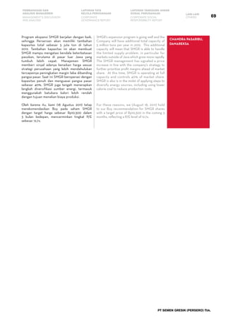 69
PEMBAHASAN DAN
ANALISIS MANAJEMEN
LAPORAN TATA
KELOLA PERUSAHAAN
LAPORAN TANGGUNG JAWAB
SOSIAL PERUSAHAAN LAIN-LAIN
MANAGEMENT’S DISCUSSION
AND ANALYSIS
CORPORATE
GOVERNANCE REPORT
CORPORATE SOCIAL
RESPONSIBILITY REPORT
OTHERS
PT SEMEN GRESIK (PERSERO) Tbk.
Program ekspansi SMGR berjalan dengan baik,
sehingga Perseroan akan memiliki tambahan
kapasitas total sebesar 5 juta ton di tahun
2012. Tambahan kapasitas ini akan membuat
SMGR mampu mengatasi kendala keterbatasan
pasokan, terutama di pasar luar Jawa yang
tumbuh lebih cepat. Manajemen SMGR
memberi sinyal adanya kenaikan harga sesuai
strategi perusahaan yang lebih mendahulukan
tercapainya peningkatan margin laba dibanding
pangsa pasar. Saat ini SMGR beroperasi dengan
kapasitas penuh dan menguasai pangsa pasar
sebesar 40%. SMGR juga tengah menerapkan
langkah diversifikasi sumber energi, termasuk
menggunakah batubara kalori lebih rendah
dengan tujuan menekan biaya produksi.
Oleh karena itu, kami (18 Agustus 2011) tetap
merekomendasikan Buy pada saham SMGR
dengan target harga sebesar Rp10.300 dalam
3 bulan kedepan, mencerminkan tingkat P/E
sebesar 12,7x.
SMGR’s expansion program is going well and the
Company will have additional total capacity of
5 million tons per year in 2012. This additional
capacity will mean that SMGR is able to handle
the limited supply problem, in particular for
markets outside of Java which grow more rapidly.
The SMGR management has signaled a price
increase in line with the company’s strategy to
further prioritize profit margins ahead of market
share. At this time, SMGR is operating at full
capacity and controls 40% of market share.
SMGR is also is in the midst of applying steps to
diversify energy sources, including using lower
calorie coal to reduce production costs.
For these reasons, we (August 18, 2011) hold
to our Buy recommendation for SMGR shares
with a target price of Rp10,300 in the coming 3
months, reflecting a P/E level of 12.7x.
Chandra Pasaribu,
Danareksa
 