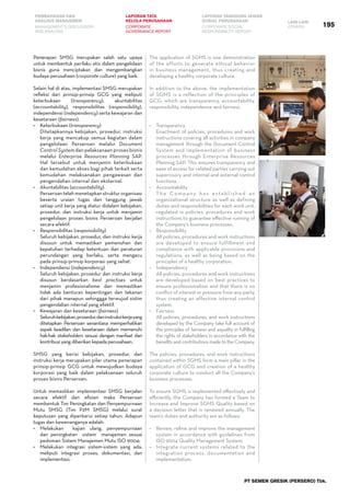 PEMBAHASAN DAN
ANALISIS MANAJEMEN
LAPORAN TATA
KELOLA PERUSAHAAN
LAPORAN TANGGUNG JAWAB
SOSIAL PERUSAHAAN LAIN-LAIN
MANAGEMENT’S DISCUSSION
AND ANALYSIS
CORPORATE
GOVERNANCE REPORT
CORPORATE SOCIAL
RESPONSIBILITY REPORT
OTHERS
PT SEMEN GRESIK (PERSERO) Tbk.
Penerapan SMSG merupakan salah satu upaya
untuk membentuk perilaku etis dalam pengelolaan
bisnis guna menciptakan dan mengembangkan
budaya perusahaan (corporate culture) yang baik.
Selain hal di atas, implementasi SMSG merupakan
refleksi dari prinsip-prinsip GCG yang meliputi
keterbukaan (transparency), akuntabilitas
(accountability), responsibilitas (responsibility),
independensi (independency) serta kewajaran dan
kesetaraan (fairness).
•	 Keterbukaan (transparency)
	 Ditetapkannya kebijakan, prosedur, instruksi
kerja yang mencakup semua kegiatan dalam
pengelolaan Perseroan melalui Document
Control System dan pelaksanaan proses bisnis
melalui Enterprise Resources Planning SAP.
Hal tersebut untuk menjamin keterbukaan
dan kemudahan akses bagi pihak terkait serta
kemudahan melaksanakan pengawasan dan
pengendalian internal dan eksternal.
•	 Akuntabilitas (accountability)
	 Perseroan telah menetapkan struktur organisasi
beserta uraian tugas dan tanggung jawab
setiap unit kerja yang diatur didalam kebijakan,
prosedur, dan instruksi kerja untuk menjamin
pengelolaan proses bisnis Perseroan berjalan
secara efektif.
•	 Responsibilitas (responsibility)
	 Seluruh kebijakan, prosedur, dan instruksi kerja
disusun untuk memastikan pemenuhan dan
kepatuhan terhadap ketentuan dan peraturan
perundangan yang berlaku, serta mengacu
pada prinsip-prinsip korporasi yang sehat.
•	 Independensi (independency)
	 Seluruh kebijakan, prosedur dan instruksi kerja
disusun berdasarkan best practises untuk
menjamin profesionalisme dan memastikan
tidak ada benturan kepentingan dan tekanan
dari pihak manapun sehinggga terwujud sistim
pengendalian internal yang efektif.
•	 Kewajaran dan kesetaraan (fairness)
	 Seluruhkebijakan,prosedur,daninstruksikerjayang
ditetapkan Perseroan senantiasa memperhatikan
aspek keadilan dan kesetaraan dalam memenuhi
hak-hak stakeholders sesuai dengan manfaat dan
kontribusi yang diberikan kepada perusahaan.
SMSG yang berisi kebijakan, prosedur, dan
instruksi kerja merupakan pilar utama penerapan
prinsip-prinsip GCG untuk mewujudkan budaya
korporasi yang baik dalam pelaksanaan seluruh
proses bisnis Perseroan.
Untuk memastikan implementasi SMSG berjalan
secara efektif dan efisien maka Perseroan
membentuk Tim Peningkatan dan Penyempurnaan
Mutu SMSG (Tim P2M SMSG) melalui surat
keputusan yang diperbarui setiap tahun. Adapun
tugas dan kewenanganya adalah:
•	 Melakukan   kajian ulang, penyempurnaan
dan peningkatan sistem manajemen sesuai
pedoman Sistem Manajemen Mutu ISO 9004;
•	 Melakukan integrasi sistem-sistem yang ada,
meliputi integrasi proses, dokumentasi, dan
implementasi;
The application of SGMS is one demonstration
of the efforts to generate ethical behavior
in business management, thus creating and
developing a healthy corporate culture.
In addition to the above, the implementation
of SGMS is a reflection of the principles of
GCG, which are transparency, accountability,
responsibility, independence and fairness.
•	 Transparency
	 Enactment of policies, procedures and work
instructions covering all activities in company
management through the Document Control
System and implementation of business
processes through Enterprise Resources
Planning SAP. This ensures transparency and
ease of access for related parties carrying out
supervisory and internal and external control
functions.
•	 Accountability
	 T h e C o m p a n y h a s e st a b l i s h e d a n
organizational structure as well as defining
duties and responsibilities for each work unit,
regulated in policies, procedures and work
instructions to guarantee effective running of
the Company’s business processes.
•	 Responsibility
	 All policies, procedures and work instructions
are developed to ensure fulfillment and
compliance with applicable provisions and
regulations, as well as being based on the
principles of a healthy corporation.
•	 Independency
	 All policies, procedures and work instructions
are developed based on best practices to
ensure professionalism and that there is no
conflict of interest or pressure from any party,
thus creating an effective internal control
system.
•	 Fairness
	 All policies, procedures, and work instructions
developed by the Company take full account of
the principles of fairness and equality in fulfilling
the rights of stakeholders in accordance with the
benefits and contributions made to the Company.
The policies, procedures, and work instructions
contained within SGMS form a main pillar in the
application of GCG and creation of a healthy
corporate culture to conduct all the Company’s
business processes.
To ensure SGMS is implemented effectively and
efficiently, the Company has formed a Team to
Increase and Improve SGMS Quality based on
a decision letter that is renewed annually. The
team’s duties and authority are as follows:
•	 Review, refine and improve the management
system in accordance with guidelines from
ISO 9004 Quality Management System;
•	 Integrate current systems related to the
integration process, documentation and
implementation;
195
 