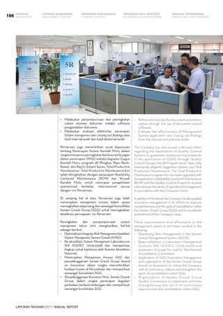 LAPORAN TAHUNAN 2011 ANNUAL REPORT
LAPORAN MANAJEMEN INFORMASI BAGI INVESTOR TINJAUAN OPERASIONAL
Management Report INFORMATION FOR INVESTORS OPERATIONAL PERFORMANCE196 INFORMASI PERUSAHAANIKHTISAR
COMPANY PROFILEHIGHLIGHTS
•	 Melakukan penyempurnaan dan peningkatan
sistem otomasi dokumen melalui software
pengendalian dokumen;
•	 Melakukan evaluasi efektivitas penerapan
Sistem manajemen dan closing out findings atas
hasil internal audit dan hasil eksternal audit.
Perseroan juga menerbitkan surat keputusan
tentang Penerapan Sistem Kendali Mutu dalam
rangkamenjaminpeningkatanberkesinambungan
dalam penerapan SMSG melalui kegiatan Gugus
Kendali Mutu, program 5R (Ringkas, Rapi, Resik,
Rawat, dan Rajin), Sistem Saran, Total Productive
Maintenance. Total Productive Maintenance kini
telah ditingkatkan dengan penerapan Realibility
Centered Maintenance (RCM) dan Proyek
Kendali Mutu untuk mencapai pengelolaan
operasional berkelas internasional sesuai
dengan visi Perseroan.
Di samping hal di atas, Perseroan juga telah
menerapkan manajemen inovasi dalam upaya
meningkatkan daya saing dan semangat konsolidasi
Semen Gresik Group (SGG) untuk meningkatkan
akselerasi pencapaian visi Perseroan.
Peningkatan dan penyempurnaan sistem
manajemen tahun 2011, menghasilkan hal-hal
sebagai berikut :
•	 OptimalisasiIntegrasiRiskManagementkedalam
Sistem Manajemen Semen Gresik (SMSG)
•	 Re-akreditasi Sistem Manajemen Laboratorium  
SNI ISO/IEC 17025:2008 dan memperluas
lingkup untuk batubara oleh Komite Akreditasi
Nasional.
•	 Menerapkan Manajemen Inovasi SGG dan
penyelenggaraan Semen Gresik Group Award
on Innovation dalam rangka menumbuhkan
budaya inovasi di Perusahaan dan memperkuat
semangat konsolidasi SGG.
•	 Penyelenggaraan Konvensi Mutu Semen Gresik
Group dalam rangka penerapan kegiatan
perbaikan berkesinambungan dan memperkuat
semangat konsolidasi SGG.
•	 Refine and improve the document automation
system through the use of document control
software;
•	 Evaluate the effectiveness of Management
System application and closing out findings
from the internal and external audits.
The Company has also issued a decision letter
regarding the Application of Quality Control
Systems to guarantee continuous improvements
in the application of SGMS through Quality
Control Groups, the 5R Program (brief, clean, tidy,
maintained, diligent), Suggestion System, and Total
Productive Maintenance. The Total Productive
Maintenanceprogramhasnowbeenupgradedwith
theapplicationofReliabilityCenteredMaintenance
(RCM) and the Quality Control Project to achieve
international standards of operational management
in accordance with the Company’s vision.
Inadditiontotheabove,theCompanyhasalsoapplied
innovative management in its efforts to improve
competitiveness and the spirit of consolidation within
the Semen Gresik Group (SGG) and to accelerate
achievement of the Company’s vision.
These improvements and refinements to the
management system in 2011 have resulted in the
following:
•	 Optimizing Risk Management in the Semen
Gresik Management System (SGMS)
•	 Reaccreditation in Laboratory Management
Systems SNI ISO/IEC 17025:2008 and
expansion of scope for coal by the National
Accreditation Committee.
•	 Application of SGG Innovation Management
and organization of the Semen Gresik Group
Award on Innovation to imbue the Company
with an innovative culture and strengthen the
spirit of consolidation within SGG.
•	 Organization of Semen Gresik Group
Quality Convention to implement activities
strengthening the spirit of continuous
improvement and consolidation within SGG.
 