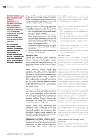 LAPORAN TAHUNAN 2011 ANNUAL REPORT
LAPORAN MANAJEMEN INFORMASI BAGI INVESTOR TINJAUAN OPERASIONAL
Management Report INFORMATION FOR INVESTORS OPERATIONAL PERFORMANCE198 INFORMASI PERUSAHAANIKHTISAR
COMPANY PROFILEHIGHLIGHTS
Proyek IcoFR merupakan proyek berkelanjutan
yangtelahdimulaipadatahun2010danditargetkan
selesai pada akhir tahun 2012. Implementasi tahap
1 telah diselesaikan pada bulan Mei 2011 dan
dilanjutkan dengan implementasi tahap 2.
Hingga akhir tahun 2011, status proses pelaksanaan
tahap 2 (pemetaan) implementasi ICoFR meliputi:
•	 Mendokumentasikan alur transaksi pada unit
bisnis yang memberikan dampak material pada
unsur-unsur laporan keuangan.
•	 Mendokumentasikanlevelcontroldalamtingkat
entitas, tingkat transaksional, dan teknologi
informasi melalui wawancara, konfirmasi, dan
rekonfirmasi di masing-masing business process
owner untuk menentukan jenis risiko pada
masing-masing tingkatan kontrol.
•	 Mendapatkan dokumen key control yang paling
penting dan mendasar dari hasil identifikasi
proses bisnis.
•	 Menganalisis efektivitas kontrol yang ada dan
menyusun rekomendasinya.
Internal Audit
Internal Audit merupakan satuan pengawasan
internal Perseroan, yang bertugas melakukan
evaluasi efektivitas pengendalian internal
secara obyektif dan memberikan konsultasi atas
pelaksanaan kegiatan usaha Perseroan beserta
entitas anak.
Dalam melakukan tugasnya Internal Audit
mengacu pada Piagam Internal Audit (Audit
Charter) yang telah disahkan oleh Direktur Utama
dan disetujui oleh Komisaris Independen selaku
Ketua Komite Audit pada tanggal 27 Desember
2010 yang disempurnakan tanggal 17 Februari
2012. Audit charter ini secara garis besar memuat
visi, misi, struktur organisasi, wewenang, tugas dan
tanggung jawab, persyaratan dan profesionalisme
auditor, tata cara pelaksanaan audit, serta kode
etik auditor internal.
Aktivitas Internal Audit adalah bagian dari proses
tata kelola perusahaan yang memberikan jaminan
atas sistem pengendalian internal, efektivitas
dan efisiensi operasi, ketaatan terhadap aturan
dan perundang-undangan serta ketepatan dan
keandalan pelaporan keuangan. Sehingga dapat
memberikan nilai tambah bagi Perseroan dan
memperbaiki operasional organisasi.
Aktivitas Internal Audit memfokuskan pada
pengendalian risiko transaksi saat ini dan masa
mendatang, dengan menitikberatkan pada
penanganan hambatan dan penyimpangan, serta
memberikan masukan kepada manajemen yang
bersifatkonstruktifdankonsultatifuntukmemberikan
alternatif pemecahan dan rekomendasi.
Kedudukan Unit Kerja Internal Audit
Untuk menjamin independensinya kedudukan
Internal Audit pada struktur organisasi perusahaan
berada pada satu level yang diatur sedemikian
rupa sehingga dapat menjamin pelaksanaan
The ICoFR project started in 2010 and is
targeted for completion by end 2012. Stage 1
implementation was completed in May 2011 and
is being followed on by stage 2.
As of end 2011, the status of stage 2 (mapping) of
ICoFR implementation includes:
•	 Documenting transaction flows to business
units having material effect on elements of
financial statements.
•	 Documenting level control at entity
level, transactional level, and information
technology using interviews, confirmation and
reconfirmation with each business process
owner to set risk types at each control level.
•	 Obtain the most important key control
documents from the business process
identification results.
•	 Analyze effectiveness of existing control and
compile recommendations.
Internal Audit
Internal Audit is the Company’s internal
supervision unit assigned to objectively evaluate
the effectiveness of internal controls and
provide consultation on implementation of the
Company’s business activities and those of its
subsidiaries.
In carrying out its duties, the Internal Audit
refers to the Internal Audit Charter that was
ratified by the President Director and approved
by the Independent Commissioner as Chair of
the Audit Committee on December 27, 2010 and
further refined on February 17, 2012. The Audit
Charter in general contains the vision, mission,
organizational structure, authority, duties and
responsibilities, conditions and professionalism
of the auditors, audit implementation method, as
well as the internal auditor’s Code of Conduct.
The activities of the Internal Audit are part of
the corporate governance process that provides
assurances over the internal control system,
effectiveness and efficiency of operations,
compliance with regulations and legislation,
as well as accuracy and reliability of financial
reports. This provides additional value for the
Company and improves organization operations.
Internal Audit activities are focused on
controlling transaction risks currently and in the
future, with emphasis on handling obstacles and
distortions, as well as providing constructive
and consultative input to the management
and providing alternative resolutions and
recommendations.
Placement of the Internal Audit
Work Unit
To ensure the independent placement of the
Internal Audit within the company’s organization
structure, it is set on a single level, regulated as
Sistem pengawasan
dan pengendalian
internal
dilaksanakan
secara sistematis
dan berjenjang
demi tercapainya
kinerja dan tujuan
jangka panjang
Perseroan dengan
efisien serta
sesuai peraturan
perundangan yang
berlaku.
The supervision
and internal control
system is implemented
systematically and
hierarchically to
achieve performance
and the Companys long
term goals efficiently
and in accordance with
applicable legislation.
 