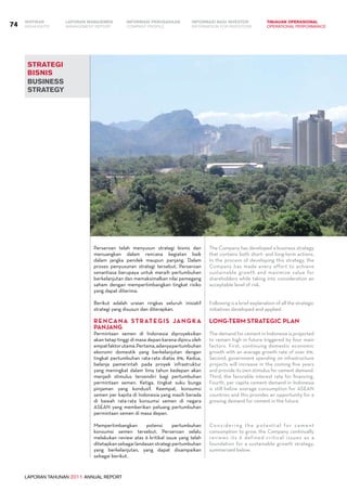 LAPORAN TAHUNAN 2011 ANNUAL REPORT
LAPORAN MANAJEMEN INFORMASI BAGI INVESTOR TINJAUAN OPERASIONAL
Management Report INFORMATION FOR INVESTORS OPERATIONAL PERFORMANCE74 INFORMASI PERUSAHAANIKHTISAR
COMPANY PROFILEHIGHLIGHTS
strategi
bisnis
business
strategy
Perseroan telah menyusun strategi bisnis dan
menuangkan dalam rencana kegiatan baik
dalam jangka pendek maupun panjang. Dalam
proses penyusunan strategi tersebut, Perseroan
senantiasa berupaya untuk meraih pertumbuhan
berkelanjutan dan memaksimalkan nilai pemegang
saham dengan mempertimbangkan tingkat risiko
yang dapat diterima.
Berikut adalah uraian ringkas seluruh inisiatif
strategi yang disusun dan diterapkan.
RENCANA STRATEGIS JANGKA
PANJANG
Permintaan semen di Indonesia diproyeksikan
akan tetap tinggi di masa depan karena dipicu oleh
empatfaktorutama.Pertama,adanyapertumbuhan
ekonomi domestik yang berkelanjutan dengan
tingkat pertumbuhan rata-rata diatas 6%. Kedua,
belanja pemerintah pada proyek infrastruktur
yang meningkat dalam lima tahun kedepan akan
menjadi stimulus tersendiri bagi pertumbuhan
permintaan semen. Ketiga, tingkat suku bunga
pinjaman yang kondusif. Keempat, konsumsi
semen per kapita di Indonesia yang masih berada
di bawah rata-rata konsumsi semen di negara
ASEAN yang memberikan peluang pertumbuhan
permintaan semen di masa depan.
	
Mempertimbangkan potensi pertumbuhan
konsumsi semen tersebut, Perseroan selalu
melakukan review atas 6 kritikal issue yang telah
ditetapkan sebagai landasan strategi pertumbuhan
yang berkelanjutan, yang dapat disampaikan
sebagai berikut.
The Company has developed a business strategy
that contains both short- and long-term actions.
In the process of developing this strategy, the
Company has made every effort to achieve
sustainable growth and maximize value for
shareholders while taking into consideration an
acceptable level of risk.
Following is a brief explanation of all the strategic
initiatives developed and applied.
LONG-TERM STRATEGIC PLAN
The demand for cement in Indonesia is projected
to remain high in future triggered by four main
factors. First, continuing domestic economic
growth with an average growth rate of over 6%.
Second, government spending on infrastructure
projects will increase in the coming five years
and provide its own stimulus for cement demand.
Third, the favorable interest rate for financing.
Fourth, per capita cement demand in Indonesia
is still below average consumption for ASEAN
countries and this provides an opportunity for a
growing demand for cement in the future.
Considering the potential for cement
consumption to grow, the Company continually
reviews its 6 defined critical issues as a
foundation for a sustainable growth strategy,
summarized below.
 