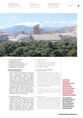 PT SEMEN GRESIK (PERSERO) Tbk.
75
PEMBAHASAN DAN
ANALISIS MANAJEMEN
LAPORAN TATA
KELOLA PERUSAHAAN
LAPORAN TANGGUNG JAWAB
SOSIAL PERUSAHAAN LAIN-LAIN
MANAGEMENT’S DISCUSSION
AND ANALYSIS
CORPORATE
GOVERNANCE REPORT
CORPORATE SOCIAL
RESPONSIBILITY REPORT
OTHERS
1.	 Pertumbuhan Kapasitas
2.	 Pengamanan Energi
3.	 Penguatan Citra Korporasi
4.	 Pemenuhan Kebutuhan Konsumen
5.	 Penguatan Faktor Penunjang
6.	 Pengendalian Risiko Utama
Uraian dan Implementasi
1.	 Pertumbuhan Kapasitas:
	 Untuk memenuhi pertumbuhan permintaan
semen di Indonesia, Perseroan berupaya
untuk mengembangkan kapasitas, melalui
pertumbuhan organik maupun non-organik.
Dalam rangka merealisasikan pertumbuhan
organik, saat ini Perseroan sedang dalam tahap
penyelesaian pembangunan pabrik baru di Jawa
dan di Sulawesi dengan kapasitas total 5 juta ton
per tahun. Perseroan juga melakukan program
upgrading fasilitas pabrik yang ada untuk
meningkatkan yield dan kapasitas produksi.
	 Perseroan juga senantiasa melakukan kajian
terkait peluang untuk mengembangkan
kepasitas melalui pertumbuhan non-organik
baik di dalam maupun di luar negeri.
2.	 Pengamanan Energi:
	 Perseroan telah melaksanakan dan senantiasa
melakukan evaluasi pengamanan energi
secara prudent, untuk menjamin keamanan
pasokan batubara dan menjaga keseimbangan
antara pasokan listrik dari pihak ketiga
dengan pembangkit listrik milik sendiri.
Untuk mengamankan kebutuhan batubara,
Perseroan melakukan kontrak pengadaan
jangka panjang yang ditinjau setiap periode
1.	 Capacity Growth
2.	 Energy Security
3.	 Strengthening The Corporate Image
4.	 Fulfilling Consumer Requirements
5.	 Strengthening Supporting Factors
6.	 Managing Prime Risks
Description and Implementation
1.	 Capacity Growth:
	 To fulfill the growing demand for cement in
Indonesia, the Company has made efforts to
expand capacity through both organic and
non-organic growth. To realize organic growth,
at this time the Company is in the final stages
of building new plants in Java and Sulawesi
with a total capacity of 5 million tons per year.
The Company is also carrying out a factory
facility upgrading program to improve yields
and production capacity.
	 The Company also always studies
opportunities to grow capacity through
non-organic growth both domestically and
overseas.
2.	 Energy Security:
	 The Company has implemented and is always
evaluating the prudence of its energy security,
ensuring the security of its coal supply and
maintaining a balance between third-party
electricity supply and its own power plant.
To secure coal demand, the Company’s
long-term procurement contract, which is
periodically reviewed, carefully considers
Kapasitas
produksi
Perseroan akan
senantiasa
ditingkatkan
secara terukur
dan terencana
sejalan dengan
PErtumbuhan
permintaan semen.
The Company’s
production capacity
will continue to
rise in a measured
and planned way
in line with cement
demand growth.
 