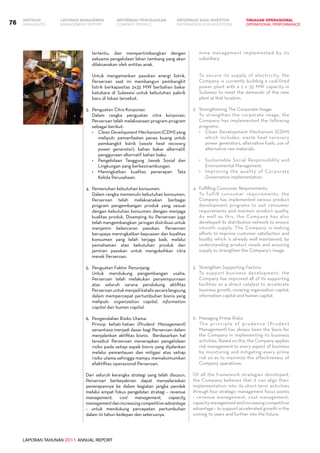 LAPORAN TAHUNAN 2011 ANNUAL REPORT
LAPORAN MANAJEMEN INFORMASI BAGI INVESTOR TINJAUAN OPERASIONAL
Management Report INFORMATION FOR INVESTORS OPERATIONAL PERFORMANCE76 INFORMASI PERUSAHAANIKHTISAR
COMPANY PROFILEHIGHLIGHTS
tertentu, dan mempertimbangkan dengan
seksama pengelolaan lahan tambang yang akan
dilaksanakan oleh entitas anak.
	 Untuk mengamankan pasokan energi listrik,
Perseroan saat ini membangun pembangkit
listrik berkapasitas 2x35 MW berbahan bakar
batubara di Sulawesi untuk kebutuhan pabrik
baru di lokasi tersebut.
3.	 Penguatan Citra Korporasi.
	 Dalam rangka penguatan citra korporasi,
Perseroan telah melaksanaan program-program
sebagai berikut:
•	 Clean Development Mechanism (CDM) yang
meliputi: pemanfaatan panas buang untuk
pembangkit listrik (waste heat recovery
power generator), bahan bakar alternatif,
penggunaan alternatif bahan baku.
•	 Pengelolaan Tanggung Jawab Sosial dan
Lingkungan yang berkesinambungan.
•	 Meningkatkan kualitas penerapan Tata
Kelola Perusahaan.
4.	 Pemenuhan kebutuhan konsumen.
	 Dalam rangka memenuhi kebutuhan konsumen,
Perseroan telah melaksanakan berbagai
program pengembangan produk yang sesuai
dengan kebutuhan konsumen dengan menjaga
kualitas produk. Disamping itu Perseroan juga
telah mengembangkan jaringan distribusi untuk
menjamin kelancaran pasokan. Perseroan
berupaya meningkatkan kepuasan dan loyalitas
konsumen yang telah terjaga baik, melalui
pemahaman atas kebutuhan produk dan
jaminan pasokan untuk mengokohkan citra
merek Perseroan.
5.	 Penguatan Faktor Penunjang:
	 Untuk mendukung pengembangan usaha,
Perseroan telah melakukan penyempurnaan
atas seluruh sarana pendukung aktifitas
Perseroanuntukmenjadikatalissecaralangsung
dalam mempercepat pertumbuhan bisnis yang
meliputi: organization capital, information
capital dan human capital.
6.	 Pengendalian Risiko Utama:
	 Prinsip kehati-hatian (Prudent Management)
senantiasa menjadi dasar bagi Perseroan dalam
menjalankan aktifitas bisnis. Berdasarkan hal
tersebut Perseroan menerapkan pengelolaan
risiko pada setiap aspek bisnis yang dijalankan
melalui pemantauan dan mitigasi atas setiap
risiko utama sehingga mampu memaksimumkan
efektifitas operasional Perseroan.
Dari seluruh kerangka strategi yang telah disusun,
Perseroan berkeyakinan dapat menyelaraskan
penerapannya ke dalam kegiatan jangka pendek
melalui empat fokus pengelolan strategi – revenue
management, cost management, capacity
managementdanincreasingcompetitiveadvantage
– untuk mendukung percepatan pertumbuhan
dalam 10 tahun kedepan dan seterusnya.
mine management implemented by its
subsidiary.
	
	 To secure its supply of electricity, the
Company is currently building a coal-fired
power plant with a 2 x 35 MW capacity in
Sulawesi to meet the demands of the new
plant at that location.
3.	 Strengthening The Corporate Image:
	 To strengthen the corporate image, the
Company has implemented the following
programs:
•	 Clean Development Mechanism (CDM)
which includes: waste heat recovery
power generators, alternative fuels, use of
alternative raw materials.
•	 Sustainable Social Responsibility and
Environmental Management.
•	 Improving the quality of Corporate
Governance implementation.
4.	 Fulfilling Consumer Requirements:
	 To fulfill consumer requirements, the
Company has implemented various product
development programs to suit consumer
requirements and maintain product quality.
As well as this, the Company has also
developed its distribution network to ensure
smooth supply. The Company is making
efforts to improve customer satisfaction and
loyalty, which is already well maintained, by
understanding product needs and ensuring
supply to strengthen the Company’s image.
5.	 Strengthen Supporting Factors:
	 To support business development, the
Company has improved all of its supporting
facilities as a direct catalyst to accelerate
business growth, covering organization capital,
information capital and human capital.
6.	 Managing Prime Risks:
	 The principle of prudence (Prudent
Management) has always been the basis for
the Company in implementing its business
activities. Based on this, the Company applies
risk management to every aspect of business
by monitoring and mitigating every prime
risk so as to maximize the effectiveness of
Company operations.
Of all the framework strategies developed,
the Company believes that it can align their
implementation into its short-term activities
through four strategic management focus points
– revenue management, cost management,
capacitymanagementandincreasingcompetitive
advantage – to support accelerated growth in the
coming 10 years and further into the future.
 