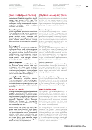 77
PEMBAHASAN DAN
ANALISIS MANAJEMEN
LAPORAN TATA
KELOLA PERUSAHAAN
LAPORAN TANGGUNG JAWAB
SOSIAL PERUSAHAAN LAIN-LAIN
MANAGEMENT’S DISCUSSION
AND ANALYSIS
CORPORATE
GOVERNANCE REPORT
CORPORATE SOCIAL
RESPONSIBILITY REPORT
OTHERS
PT SEMEN GRESIK (PERSERO) Tbk.
FOKUS PENGELOLAAN STRATEGIS
Perseroan menyelaraskan penerapan strategi
pengembangan jangka panjang tersebut kedalam
kegiatan jangka pendek melalui empat fokus
pengelolan strategi – revenue management, cost
management, capacity management dan increasing
competitive advantage – untuk mendukung
percepatan pertumbuhan.
Revenue Management
Strategi ini sangat erat dengan kegiatan pemasaran
Perseroan. Dengan strategi revenue management,
pola dan strategi pemasaran selalu ditinjau ulang,
sebaran penjualan produk diutamakan pada
daerah yang memberikan marjin laba usaha optimal
melalui program optimasi distribusi sehingga
daerah pemasaran dan pola angkutan disesuaikan.
Cost Management
Dengan strategi ini management memfokuskan
pada upaya efisiensi biaya melalui pengelolaan
bahan baku, kemasan, energi, pemeliharaan,
pola distribusi dan moda pengangkutan sehingga
produk Perseroan memiliki daya saing maksimal.
Pemilihan jenis bahan bakar dan pola angkutan
produk dibenahi untuk menekan pengaruh
kenaikan biaya produksi yang signifikan.
Capacity Management
Peningkatan kapasitas produksi dilaksanakan
dan dirancang secara seksama baik untuk
pembangunan pabrik baru maupun up-grading
existing fasilitas produksi. Hal ini menjadikan
Perseroan mampu memenuhi permintaan pasar
yang meningkat dan dapat menjaga kestabilan
operasi dengan tingkat utilisasi yang tinggi.
Increasing Competitive Advantage
Untuk meningkatkan keunggulan bersaing,
Perseroan melaksanakan implementasi program-
program restrukturisasi korporasi, restrukturisasi
entitas anak, pengembangan kompetensi SDM dan
penyempurnaan Information and Communication
Technology.
PROGRAM SINERGI
Perseroanmelaksanakansinergiuntukmemanfaatkan
keunggulan geografis dari letak fasilitas produksi
Perseroanyangtersebarditigawilayahpertumbuhan
utamaIndonesia,sehinggamemilikidayajangkaulebih
luas. Sinergi yang meliputi berbagai bidang termasuk
engineering, pengadaan, produksi, pemasaran,
distribusi dan keuangan ini memungkinkan
penekanan biaya operasional Perseroan sehingga
lebih meningkatkan daya saing.
Program Sinergi pada awalnya juga dimaksudkan
sebagai bagian upaya Perseroan untuk ekspansi
daerah pemasaran dan meningkatkan kinerja.
Kini dengan berhasilnya program pengembangan
kapasitas melalui program debottlenecking dan
semakindekatnyapenyelesaianpembangunanpabrik
baru. Sinergi seluruh aspek operasional maupun
keuangan semakin ditingkatkan untuk meningkatkan
efisiensi dan kinerja keuangan Perseroan.
STRATEGIC MANAGEMENT FOCUS
The Company harmonizes the application of its
long-term strategic development into short-term
activities with four strategic management focus
points – revenue management, cost management,
capacity management and increasing competitive
advantage – to support accelerated growth.
Revenue Management
This strategy is closely related to the Company’s
marketing activities. Through revenue
management, marketing patterns and strategies
are always reviewed and distribution of products
for sale is prioritized to areas with optimum
profit margins through a distribution optimization
program ensuring that regional marketing and
transportation patterns can be adapted.
Cost Management
This strategy enables the management to focus on
cost efficiency efforts through the management of raw
materials, packaging, energy, maintenance, distribution
patterns and transportation methods, ensuring
that the Company’s products have the greatest
competitive edge. Selecting the type of fuel and
product transportation pattern allows the pressure of
productioncostincreasestobeaddressed.
Capacity Management
Increased production capacity is carefully
implemented and planned with development of
new plants and upgrading of existing production
facilities. This allows the Company to fulfill rising
market demand and maintain stable operations
with high utilization levels.
Increasing Competitive Advantage
To increase its competitive advantage, the
Company implements corporate restructuring
programs, subsidiary restructuring, development
of HR competencies and improvements to
Information and Communication Technology.
SYNERGY PROGRAM
The Company has implemented synergy to
take advantage of the geographical location of
its production facilities spread across three of
Indonesia’s main growth areas, thus enabling a
greater reach. Synergies involve various fields,
including engineering, production, marketing,
distribution and finances and allow for a
reduction in the Company’s operational costs
and improve its competitiveness.
The Synergy Program was initially intended to
be part of the Company’s regional marketing
expansionandperformanceimprovementprogram.
Now, with the success of its capacity development
program through debottlenecking and the rapidly
approaching completion of its new plants, synergy
of all operational aspects, including finances, are
being increased to maximize efficiency and the
Company’s financial performance.
 