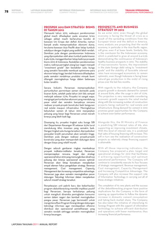 LAPORAN TAHUNAN 2011 ANNUAL REPORT
LAPORAN MANAJEMEN INFORMASI BAGI INVESTOR TINJAUAN OPERASIONAL
Management Report INFORMATION FOR INVESTORS OPERATIONAL PERFORMANCE78 INFORMASI PERUSAHAANIKHTISAR
COMPANY PROFILEHIGHLIGHTS
PROSPEK 2012 DAN STRATEGI BISNIS
DI TAHUN 2012
Memasuki tahun 2012, walaupun perekonomian
global masih dihadapkan pada ancaman krisis
sebagai akibat masih berlarutnya kondisi di
kawasan Uni Eropa dan defisit Amerika, namun
banyak analis memproyeksikan ekonomi dunia,
terutama kawasan Asia Pasifik akan tetap tumbuh
sekalipun dengan tingkat yang sedikit lebih rendah.
Demikian pula dengan perekonomian Indonesia
yang diproyeksikan oleh akan tumbuh pada kisaran
6,4%-6,5%, menggambarkan tetap baiknya prospek
bisnis 2012 di Indonesia. Kestabilan perekonomian
makro, naiknya peringkat utang luar negeri menjadi
“investment grade” dan kestabilan suku bunga
yang semakin favorable membuat optimisme para
ekonom tetap tinggi, kendati Indonesia dihadapkan
pada semakin rendahnya produksi minyak bumi
ditengah meningkatnya harga dalam beberapa
bulan terakhir.
Secara Industri, Perseroan memproyeksikan
pertumbuhan permintaan semen domestik pada
kisaran 8,0%, setelah pada tahun 2011 lalu sempat
melonjak sebesar 17,7%. Proyeksi ini sangat wajar,
mengingatpertumbuhanekonomiyangmendukung
pasar retail dan semakin banyaknya rencana
realisasi proyek-proyek konstruksi baik bangunan
real estate maupun infrastruktur. Meningkatnya
kebutuhan semen di tahun 2012 menjanjikan
peluang yang besar bagi Perseroan untuk meraih
kinerja yang lebih baik lagi.
Disamping itu, proyeksi tingkat suku bunga SBI
dari Departemen Keuangan RI sebesar 6,0% turut
mendukung iklim investasi yang semakin baik.
Dengan tingkat suku bungatersebut,diproyeksikan
penjualan kredit perumahan akan semakin tinggi.
Demikian pula dengan realisasi proyek-proyek
konstruksi yang akan memperoleh dukungan dana
dengan biaya yang relatif murah.
Dengan seluruh gambaran ringkas membaiknya
prospek indikator-indikator tersebut, Perseroan
mempersiapkan rencana, target dan strategi
operasionaltahun2012yangmemungkinkandiraihnya
peluang dan kinerja operasional secara optimal.
Perseroan akan tetap konsekuen menjalankan
empat elemen fokus pengelolaan strategi, Revenue
management, Cost management, Capacity
Management dan Increasing competitive advantage.
Perseroan juga akan semakin meningkatkan peran
dukungan Teknologi Informasi dalam menjalankan
seluruh inisiatif strategi tersebut.
Penyelesaian unit pabrik baru dan keberhasilan
program debottlenecking memiliki implikasi positif
bagi Perseroan, berupa terbukanya peluang
untuk mengikuti dinamika peningkatan konsumsi
semen dalam negeri dan kembali meningkatkan
pangsa pasar. Perseroan juga berinisiatif untuk
mengintensifkanProgramSinergidengandukungan
teknologi informasi agar mendapatkan efisiensi
distribusi dan operasional pemeliharaan yang
semakin rendah sehingga semakin meningkatkan
kinerja keuangan.
PROSPECTS AND BUSINESS
STRATEGY IN 2012
As we enter 2012, even though the global
economy is facing the threat of crisis as a
result of the spreading conditions from the
European Union and the deficit in America,
many analysts are projecting that the world
economy, in particular in the Asia Pacific region,
will grow, even if at lower levels. Similarly, this
is the conclusion for the Indonesian economy,
which is predicted to grow at around 6.4-6.5%
demonstrating the continuance of Indonesia’s
healthy business prospects in 2012. The stability
of macroeconomic factors, the improvement
in the state foreign debt rating to “investment
grade” and the stability of favorable interest
rates have encouraged economists to remain
optimistic, even though Indonesia is facing lower
natural gas production in the midst of rising
prices over the last few months.
With regards to the industry, the Company
projects growth in domestic demand for cement
at around 8.0%, after the surge in 2011 of 17.7%.
This projection is very reasonable considering
economic growth supports the retail market
along with the increasing number of construction
projects being realized for real estate and
infrastructure. Rising demand for cement in 2012
promises great opportunities for the Company
to achieve even better performance.
Alongside this, the RI Ministry of Finance
is predicting SBI interest rates of 6%, also
supporting an improving investment climate.
With this level of interest rate, it is predicted
that sales of housing financing will increase. This
will in turn see the realization of construction
projects as relatively cheap financing support
is attainable.
With all these improving indicators, the
Company has prepared a plan, target and
operational strategy for 2012 that facilitates
it achieving opportunities and optimum
operational performance. The Company will
continue to consistently execute its four focuses
of strategic management, Revenue management,
Cost management, Capacity Management
and Increasing Competitive Advantage. The
Company will also increase the support role
of Information Technology in carrying out all of
these strategic initiatives.
The completion of its new plants and the success
of the debottlenecking program have positive
implications for the Company in the form of
opening up opportunities to follow the dynamic
increase in domestic cement consumption
and taking back market share. The Company
has also taken the initiative of intensifying its
Synergy Program with the support of information
technology to achieve efficient distribution
and operations with lower maintenance, thus
increasing financial performance.
 