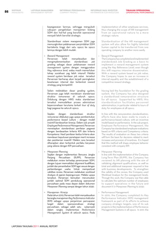 LAPORAN TAHUNAN 2011 ANNUAL REPORT
LAPORAN MANAJEMEN INFORMASI BAGI INVESTOR TINJAUAN OPERASIONAL
Management Report INFORMATION FOR INVESTORS OPERATIONAL PERFORMANCE86 INFORMASI PERUSAHAANIKHTISAR
COMPANY PROFILEHIGHLIGHTS
kepegawaian lainnya, sehingga mengubah
cakupan pengelolaan manajemen bidang
SDM dari hal-hal yang bersifat operasional
menjadi lebih bersifat strategis.
	 Standardisasi sistem manajemen SDM juga
memungkinkan pelaksanaan perpindahan SDM
bertalenta tinggi dari satu opsco ke opsco
lainnya dengan lebih mudah.
•	 Reward Management
	 Perseroan telah menyelesaikan dan
mengimplementasikan standardisasi job
grading sebagai dasar pelaksanaan reward
management system dengan menggunakan
Hay reference level, walau masih memerlukan
tahap sosialisasi yag lebih intensif. Melalui
reward system berdasar job value tersebut
Perseroan berharap akan terjadi peningkatan
kesetaraan internal dan terbentuk reward
strategy yang kompetitif.
	 Selain meletakkan dasar grading system,
Perseroan juga telah mendesain standarisasi
struktur remunerasi di seluruh opsco.
Didukung dengan HRIS maka standarisasi
tersebut memudahkan proses administrasi
kepersonaliaan terutama terkait tour of duty
bagi pegawai ke seluruh opsco.
	 Sejalan dengan standardisasi struktur
remunerasi dilakukan juga upaya pembentukan
performance based culture – dengan model
insentif berdasarkan kinerja. Dalam sub proyek
EmployeePerformanceManagement,Perseroan
menetapkan standardisasi penilaian pegawai
dengan berdasarkan kriteria KPI dan kriteria
Kompetensi. Hasil penilaian kedua kriteria akan
mendasari keputusan penetapan merit increase
dan pemberian insentif. Melalui cara tersebut
diharapkan akan terbentuk perilaku karyawan
yang selaras dengan KPI perusahaan.
•	 Manpower Planning
	 Sejalan dengan implementasi Rencana Jangka
Panjang Perusahaan (RJPP), Perseroan
melakukan review terhadap perencanaan SDM,
dengan tujuan memvalidasi alignment kualifikasi,
jumlahdanpenambahanSDMagarsesuaidengan
perkembangan usaha. Untuk memperkuat
validitas review, Perseroan melakukan workload
Analysis di jajaran kepengurusan. Melalui upaya
tersebut, Perseroan kemudian merumuskan
jumlah optimal SDM pendukung operasional
perusahaan pada masa depan dalam dokumen
Manpower Planning sampai dengan tahun 2030.
•	 Manajemen  Kinerja
	 Padatahun2010,Perseroantelahmenyelesaikan
kerangkamanajemenKeyPerformanceIndicator
(KPI) sebagai upaya penjaminan pencapaian
target dalam operasionalisasi strategi
perusahaan, sebagai salah satu subproyek
dalam rangka implementasi Performance
Management System di seluruh opsco. Pada
implementation of other employee services,
thus changing the scope of HR management
from an operational nature to a more
strategic nature.
	 Standardization of the HR management
system will also allow for highly talented
human capital to be transferred from one
operating company to another more easily.
•	 Reward Management
	 TheCompanyhascompletedandimplemented
standardized Job Grading as a basis to
implement a reward management system
using the Hay Reference Level, even though
this still requires intensive dissemination.
With a reward system based on job value,
the Company hopes to see an increase in
internal equality and the establishment of a
competitive reward strategy.
	 Having laid the foundation for the grading
system, the Company has also designed
a standardized remuneration structure
for all opsco. Supported by HRIS, this
standardization facilitates personnel
administration, in particular related to tours of
duty, for employees at all opsco.
	 In line with the remuneration standardization,
efforts have also been made to create a
performance-based culture, with an incentive
model based on performance. In the sub project,
Employee Performance Management, the
Companyhasstandardizedemployeeevaluations
based on KPI criteria and Competency criteria.
The results of evaluation on these two criteria
will form the basis for decisions related to merit
increases and provision of incentives. It is hoped
that this method will shape employee behavior
consistent with company KPI.
•	 Manpower Planning
	 In line with the implementation of the Company
Long-Term Plan (RJPP), the Company has
reviewed its HR planning with the aim of
validating alignment qualifications, as well as
total and additional manpower required in line
with business developments. To strengthen
the validity of the review, the Company used
Workload Analysis for the management levels.
Through this work, the Company was then able
to calculate the optimum number of employees
to support operations in the future and
document it in Manpower Planning to 2030.
•	 Performance Management
	 In 2010, the Company completed its Key
Performance Indicator (KPI) management
framework as part of its efforts to achieve
company strategic targets, one of its sub
projectsintheimplementationofPerformance
Management Systems in all opsco. In 2011, the
 