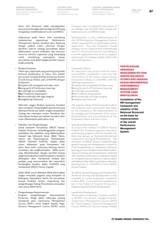 87
PEMBAHASAN DAN
ANALISIS MANAJEMEN
LAPORAN TATA
KELOLA PERUSAHAAN
LAPORAN TANGGUNG JAWAB
SOSIAL PERUSAHAAN LAIN-LAIN
MANAGEMENT’S DISCUSSION
AND ANALYSIS
CORPORATE
GOVERNANCE REPORT
CORPORATE SOCIAL
RESPONSIBILITY REPORT
OTHERS
PT SEMEN GRESIK (PERSERO) Tbk.
tahun 2011 Perseroan telah menyelesaikan
penyusunan kerangka peta strategi dan KPI yang
mengadopsi model balanced score card (BSC).
	 Selanjutnya pada tahun 2012 mendatang
implementasi sepenuhnya Performance
Management System tersebut akan didukung
dengan aplikasi sistem informasi. Dengan
demikian seluruh strategi perusahaan dapat
dilaksanakan secara sistematis dan tersusun
menurut hierarki organisasi yang berjenjang
untuk mendukung pencapaian tujuan
perusahaan, baik dalam jangka pendek maupun
jangka panjang.
•	 Budaya Korporasi
	 Salah satu subproyek yang penting yang telah
berhasil diselesaikan di tahun 2011 adalah
perumusan kembali Budaya Korporasi Semen
Gresik Group (SGG), yaitu CHAMPS dengan
komponen:
	 Compete with sinergized and clear vision
	 Having spirit of Continuous Learning
	 Act with high accountability
	 Meet Customer Expectation
	 Perform ethically with high integrity
	 Strengthening Teamwork
	 Nilai-nilai unggul Budaya korporasi tersebut
akanmendasarisetiaplangkahoperasionalyang
ditempuh Perseroan dalam rangka menjalankan
strategi dan mencapai visinya. Sosialisasi dan
internalisasi budaya perusahaan tersebut akan
mulai dilaksanakan pada tahun 2012.
•	 Pelatihan dan Pengembangan
	 Untuk menjamin terciptanya GREAT Human
Capital, Perseroan menyelenggarakan program
pendidikan dan pelatihan, yang dikelompokkan
menjadi tiga kelompok besar diklat: Teknis,
Umum dan Kepemimpinan. Pembentukan
GREAT HUMAN CAPITAL melalui diklat
umum didasarkan pada Kompetensi Inti,
yakni: team work, continuous learning, service
orientation dan proffessionalism. Diklat umum
yang dikombinasikan dengan pernilain kinerja
pegawaiberdasarkanpadakompetensi tersebut
diharapkan akan membentuk budaya dan
perilaku yang mencerminkan dan menumbuh
kembangkan karakter dalam CHAMPS yang
membentuk GREAT Human Capital.
	 Selain diklat umum dilakukan diklat teknis dalam
rangka mencetak pegawai yang kompeten di
bidangnya. Kompetensi teknis inti perusahaan
berupa Produksi Semen, Engineering dan
pengembangan bidang Persemenan merupakan
area utama diklat teknis.
•	 Pengembangan Kepemimpinan
	 Program pengembangan Kepemimpinan
Perseroan dibagi dalam beberapa jenjang
manajerial, yaitu: Supervisory Management
Course (SMC) untuk tingkat Kepala Regu,
General Management Course (GMC) untuk
Company also completed preparation of
its strategy map and KPI, which adopts the
balanced score card (BSC) model.
	 Subsequently, in 2012, implementation of
the full Performance Management System
will be supported by an information system
application. Thus, the Company’s overall
strategy can be implemented systematically
and in a structured manner according to
a tiered organization hierarchy to support
achievement of company targets, both in the
short and long term.
•	 Corporate Culture
	 An important sub project that has been
successfully completed in 2011 was the
reformation of the Semen Gresik Group
Corporate Culture, or CHAMPS, with the
following components:
	 Compete with synergized and clear vision
	 Having the spirit of Continuous Learning
	 Act with high accountability
	 Meet Customer Expectations
	 Perform ethically with high integrity
	 Strengthening Teamwork
	
	 The superior values of the Corporate Culture
will underpin each operational step taken
by the Company in the implementation of
its strategy and achievement of its vision.
Dissemination and internalization of the
Corporate Culture will start in 2012.
•	 Training and Development
	 To ensure the creation of GREAT Human
Capital, the Company organizes education
and training programs that are divided into
three main groups, i.e. Technical, General and
Leadership Training & Development. The
formation of GREAT Human Capital through
general training and development is based on
Core Competencies, i.e.: teamwork, continuous
learning,serviceorientationandprofessionalism.
General training and development combined
with employee performance evaluations based
on Competencies are hoped to create a culture
and behavior that reflects and imbues character
development in CHAMPS to form GREAT
Human Capital.
	 As well as General Training and Development,
Technical Training and Development is also
available to create employees competent
in their field. Core technical competencies
are in the fields of Cement Production,
Engineering and Cement Development.
•	 Leadership Development
	 The program to develop Company Leaders
is divided into several managerial levels:
Supervisory Management Course (SMC)
for Team Leaders, General Management
Course (GMC) for Section Heads, Middle
Penyelesaian
kerangka
manajemen KPI dan
adopsi Balanced
Scorecard sebagai
dasar implementasi
Performance
Management
System yang
menyeluruh.
Completion of the
KPI management
framework and
adoption of the
Balanced Scorecard
as the basis for
implementation
of the overall
Performance
Management
System.
 