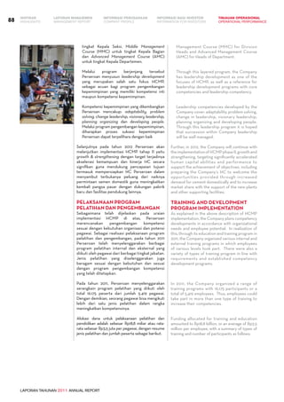 LAPORAN TAHUNAN 2011 ANNUAL REPORT
LAPORAN MANAJEMEN INFORMASI BAGI INVESTOR TINJAUAN OPERASIONAL
Management Report INFORMATION FOR INVESTORS OPERATIONAL PERFORMANCE88 INFORMASI PERUSAHAANIKHTISAR
COMPANY PROFILEHIGHLIGHTS
tingkat Kepala Seksi, Middle Management
Course (MMC) untuk tingkat Kepala Bagian
dan Advanced Management Course (AMC)
untuk tingkat Kepala Departemen.
	 Melalui program berjenjang tersebut
Perseroan menyusun leadership development
yang merupakan salah satu fokus HCMP,
sebagai acuan bagi program pengembangan
kepemimpinan yang memiliki kompetensi inti
maupun kompetensi kepemimpinan.
	 Kompetensi kepemimpinan yang dikembangkan
Perseroan mencakup: adaptability, problem
solving, change leadership, visionary leadership,
planning organizing dan developing people.
Melalui program pengembangan kepemimpinan,
diharapkan proses suksesi kepemimpinan
Perseroan dapat terpelihara dengan baik
Selanjutnya pada tahun 2012 Perseroan akan
melanjutkan implementasi HCMP tahap II yaitu
growth & strengthening dengan target terjadinya
akselerasi kemampuan dan kinerja HC secara
signifikan guna mendukung pencapaian tujuan
termasuk mempersiapkan HC Perseroan dalam
menyambut terbukanya peluang dari naiknya
permintaan semen domestik guna meningkatkan
kembali pangsa pasar dengan dukungan pabrik
baru dan fasilitas pendukung lainnya.
Pelaksanaan Program
Pelatihan dan Pengembangan
Sebagaimana telah dijelaskan pada uraian
implementasi HCMP di atas, Perseroan
merencanakan pengembangan kompetensi
sesuai dengan kebutuhan organisasi dan potensi
pegawai. Sebagai realisasi pelaksanaan program
pelatihan dan pengembangan, pada tahun 2011
Perseroan telah menyelenggarakan berbagai
program pelatihan internal dan eksternal yang
diikuti oleh pegawai dari berbagai tingkat jabatan.
Jenis pelatihan yang diselenggarakan juga
beragam sesuai dengan kebutuhan dan sesuai
dengan program pengembangan kompetensi
yang telah ditetapkan.
Pada tahun 2011, Perseroan menyelenggarakan
serangkain program pelatihan yang diikuti oleh
total 16.175 peserta dari jumlah 5.419 pegawai.
Dengan demikian, seorang pegawai bisa mengikuti
lebih dari satu jenis pelatihan dalam rangka
meningkatkan kompetensinya.
Alokasi dana untuk pelaksanaan pelatihan dan
pendidikan adalah sebesar Rp18,8 miliar atau rata-
rata sebesar Rp3,5 juta per pegawai, dengan resume
jenis pelatihan dan jumlah peserta sebagai berikut.
Management Course (MMC) for Division
Heads and Advanced Management Course
(AMC) for Heads of Department.
	 Through this layered program, the Company
has leadership development as one of the
focuses of HCMP, as well as a reference for
leadership development programs with core
competencies and leadership competency.
	 Leadership competencies developed by the
Company cover: adaptability, problem solving,
change in leadership, visionary leadership,
planning organizing and developing people.
Through this leadership program it is hoped
that succession within Company leadership
will be well managed.
Further, in 2012, the Company will continue with
theimplementationofHCMPphaseII,growthand
strengthening, targeting significantly accelerated
human capital abilities and performance to
support the achievement of objectives, including
preparing the Company’s HC to welcome the
opportunities provided through increased
demand for cement domestically and to increase
market share with the support of the new plants
and other supporting facilities.
Training and Development
Program Implementation
As explained in the above description of HCMP
implementation, the Company plans competency
developments in accordance with organizational
needs and employee potential. In realization of
this, through its education and training program in
2011, the Company organized various internal and
external training programs in which employees
of various levels took part. There were also a
variety of types of training program in line with
requirements and established competency
development programs.
In 2011, the Company organized a range of
training programs with 16,175 participants or a
total of 5,419 employees. Thus, employees could
take part in more than one type of training to
increase their competencies.
Funding allocated for training and education
amounted to Rp18.8 billion, or an average of Rp3.5
million per employee, with a summary of types of
training and number of participants as follows:
 