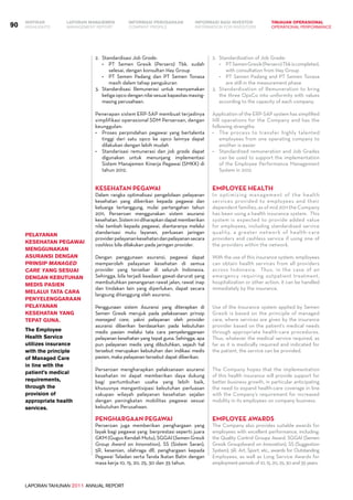 LAPORAN TAHUNAN 2011 ANNUAL REPORT
LAPORAN MANAJEMEN INFORMASI BAGI INVESTOR TINJAUAN OPERASIONAL
Management Report INFORMATION FOR INVESTORS OPERATIONAL PERFORMANCE90 INFORMASI PERUSAHAANIKHTISAR
COMPANY PROFILEHIGHLIGHTS
2.	 Standardisasi Job Grade:
•	 PT Semen Gresik (Persero) Tbk. sudah
selesai, dengan konsultan Hay Group
•	 PT Semen Padang dan PT Semen Tonasa
masih dalam tahap pengukuran
3. 	Standardisasi Remunerasi untuk menyamakan
ketigaopcodengannilaisesuaikapasitasmasing-
masing perusahaan.
Penerapan sistem ERP-SAP membuat terjadinya
simplifikasi operasional SDM Perseroan, dengan
keunggulan:
•	 Proses perpindahan pegawai yang bertalenta
tinggi dari satu opco ke opco lainnya dapat
dilakukan dengan lebih mudah
•	 Standarisasi remunerasi dan job grade dapat
digunakan untuk menunjang implementasi
Sistem Manajemen Kinerja Pegawai (SMKK) di
tahun 2012.
Kesehatan Pegawai
Dalam rangka optimalisasi pengelolaan pelayanan
kesehatan yang diberikan kepada pegawai dan
keluarga tertanggung, mulai pertengahan tahun
2011, Perseroan menggunakan sistem asuransi
kesehatan.Sisteminidiharapkandapatmemberikan
nilai tambah kepada pegawai, diantaranya melalui
standarisasi mutu layanan, perluasan jaringan
providerpelayanankesehatandanpelayanansecara
cashless bila dilakukan pada jaringan provider.
Dengan penggunaan asuransi, pegawai dapat
memperoleh pelayanan kesehatan di semua
provider yang tersebar di seluruh Indonesia.
Sehingga, bila terjadi keadaan gawat-darurat yang
membutuhkan penanganan rawat jalan, rawat inap
dan tindakan lain yang diperlukan, dapat secara
langsung ditanggung oleh asuransi.
Penggunaan sistem Asuransi yang diterapkan di
Semen Gresik merujuk pada pelaksanaan prinsip
managed care, yakni pelayanan oleh provider
asuransi diberikan berdasarkan pada kebutuhan
medis pasien melalui tata cara penyelenggaraan
pelayanan kesehatan yang tepat guna. Sehingga, apa
pun pelayanan medis yang dibutuhkan, sejauh hal
tersebut merupakan kebutuhan dan indikasi medis
pasien, maka pelayanan tersebut dapat diberikan.
Perseroan mengharapkan pelaksanaan asuransi
kesehatan ini dapat memberikan daya dukung
bagi pertumbuhan usaha yang lebih baik,
khususnya mengantisipasi kebutuhan perluasan
cakupan wilayah pelayanan kesehatan sejalan
dengan peningkatan mobilitas pegawai sesuai
kebutuhan Perusahaan.
Penghargaan Pegawai
Perseroan juga memberikan penghargaan yang
layak bagi pegawai yang berprestasi seperti: juara
GKM (Gugus Kendali Mutu), SGGAI (Semen Gresik
Group Award on Innovation), SS (Sistem Saran),
5R, kesenian, olahraga dll, penghargaan kepada
Pegawai Teladan serta Tanda Ikatan Batin dengan
masa kerja 10, 15, 20, 25, 30 dan 35 tahun.
2.	 Standardization of Job Grade:
•	 PTSemenGresik(Persero)Tbkiscompleted,
with consultation from Hay Group
•	 PT Semen Padang and PT Semen Tonasa
are still in the measurement phase
3. 	Standardization of Remuneration to bring
the three OpsCo into uniformity with values
according to the capacity of each company.
Application of the ERP-SAP system has simplified
HR operations for the Company and has the
following strengths:
•	 The process to transfer highly talented
employees from one operating company to
another is easier
•	 Standardized remuneration and Job Grades
can be used to support the implementation
of the Employee Performance Management
System in 2012.
Employee Health
In optimizing management of the health
services provided to employees and their
dependent families, as of mid 2011 the Company
has been using a health insurance system. This
system is expected to provide added value
for employees, including standardized service
quality, a greater network of health-care
providers and cashless service if using one of
the providers within the network.
With the use of this insurance system, employees
can obtain health services from all providers
across Indonesia. Thus, in the case of an
emergency requiring outpatient treatment,
hospitalization or other action, it can be handled
immediately by the insurance.
Use of the Insurance system applied by Semen
Gresik is based on the principle of managed
care, where services are given by the insurance
provider based on the patient’s medical needs
through appropriate health-care procedures.
Thus, whatever the medical service required, as
far as it is medically required and indicated for
the patient, the service can be provided.
The Company hopes that the implementation
of this health insurance will provide support for
better business growth, in particular anticipating
the need to expand health-care coverage in line
with the Company’s requirement for increased
mobility in its employees on company business.
Employee Awards
The Company also provides suitable awards for
employees with excellent performance, including:
the Quality Control Groups Award, SGGAI (Semen
Gresik GroupAward on Innovation), SS (Suggestion
System), 5R, Art, Sport, etc., awards for Outstanding
Employees, as well as Long Service Awards for
employment periods of 10, 15, 20, 25, 30 and 35 years.
Pelayanan
Kesehatan Pegawai
menggunakan
asuransi dengan
prinsip Managed
care yang sesuai
dengan kebutuhan
medis pasien
melalui tata cara
penyelenggaraan
pelayanan
kesehatan yang
tepat guna.
The Employee
Health Service
utilizes insurance
with the principle
of Managed Care
in line with the
patient’s medical
requirements,
through the
provision of
appropriate health
services.
 
