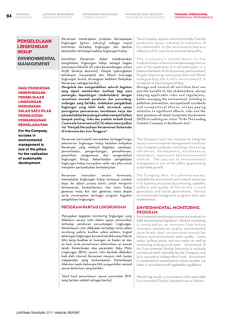 LAPORAN TAHUNAN 2011 ANNUAL REPORT
LAPORAN MANAJEMEN INFORMASI BAGI INVESTOR TINJAUAN OPERASIONAL
Management Report INFORMATION FOR INVESTORS OPERATIONAL PERFORMANCE94 INFORMASI PERUSAHAANIKHTISAR
COMPANY PROFILEHIGHLIGHTS
PENGELOLAAN
LINGKUNGAN
HIDUP
Environmental
Management
Perseroan menerapkan produksi berwawasan
lingkungan (green industry) sebagai wujud
komitmen terhadap lingkungan dan bentuk
kepedulian terhadap kualitas lingkungan hidup.
Komitmen Perseroan dalam melaksanakan
pengelolaan lingkungan hidup sebagai bagian
penerapan falsafah 3P, yakni keseimbangan antara
Profit (kinerja ekonomi), People (peningkatan
kehidupan masyarakat) dan Planet (menjaga
lingkungan bumi), dituangkan kedalam Kebijakan
Perseroan, sebagai berikut:
Mengelola dan mengendalikan seluruh kegiatan
yang dapat memberikan manfaat bagi para
pemangku kepentingan (stakeholders) dengan
senantiasa menaati peraturan dan perundang-
undangan yang berlaku, melakukan pengelolaan
lingkungan yang lebih baik, termasuk upaya
pencegahan pencemaran, kecelakaan kerja dan
penyakitakibatkerjadenganselalumemperhatikan
dampak penting, risiko dan praktek terbaik Good
CorporateGovernance(GCG)dalammewujudkan
visi “Menjadi Perusahaan Persemenan Terkemuka
di Indonesia dan Asia Tenggara”.
Perseroan berinisiatif memadukan berbagai fungsi
pelestarian lingkungan hidup kedalam kebijakan
Perseroan yang meliputi kegiatan: penataan,
pemanfaatan, pengembangan, pemeliharaan,
pemulihan, pengawasan dan pengendalian
lingkungan hidup. Keberhasilan pengelolaan
lingkungan hidup merupakan salah satu pilar untuk
menjamin pertumbuhan berkelanjutan.
Perseroan kemudian secara terencana,
memadukan lingkungan hidup termasuk sumber
daya, ke dalam proses bisnis untuk menjamin
kemampuan, kesejahteraan, dan mutu hidup
generasi masa kini dan generasi masa depan
serta menerapkan berbagai program kegiatan
pengelolaan lingkungan.
Program Pantau Lingkungan
Merupakan kegiatan monitoring lingkungan yang
dilakukan secara rutin dalam upaya pemenuhan
terhadap peraturan perundangan Lingkungan.
Pemantauan rutin dilakukan terhadap: emisi udara
cerobong pabrik; kualitas udara ambien; tingkat
kebisinganlingkungan;konsentrasidebuareaPabrik;
iklim kerja; kualitas air buangan, air badan air dan
air laut; serta pemantauan keberadaan air bawah
tanah. Pemeriksaan atas parameter Baku Mutu
Lingkungan (BML) secara rutin berkala dilakukan
baik oleh internal Perseroan maupun oleh badan
independen yang berkompeten. Pemeriksaan
dilakukan pada beberapa titik pengambilan sampel
sesuai ketentuan yang berlaku.
Tabel hasil pemantauan sesuai parameter BML
yang berlaku adalah sebagai berikut.
Bagi Perseroan,
keberhasilan
pengelolaan
lingkungan
merupakan
salah satu pilar
perwujudan
pembangunan
berkelanjutan.
For the Company,
success in
environmental
management is
one of the pillars
for the realization
of sustainable
development.
The Company applies environmentally friendly
production (green industry) in realization of
its commitment to the environment and as a
reflection of its care for environmental quality.
T h e C o m p a n y ’s c o m m i t m e n t t o t h e
implementation of environmental management as
part of the application of its 3P philosophy, i.e. a
balance between Profit (economic performance),
People (improving community life) and Planet
(safeguarding the Earth’s environment), is
contained in the Company Policy:
Manage and control all activities that can
provide benefit to the stakeholders, always
obeying applicable rules and regulations,
better managing the environment, including in
pollution prevention, occupational accidents
and occupational illness, always paying
attention to significant effects, risks and the
best practices of Good Corporate Governance
(GCG) in realizing our vision “To Be The Leading
Cement Company in Southeast Asia”.
The Company took the initiative to integrate
various environmental management functions
into Company policies, including: structuring,
utilization, development, maintenance,
restoration, supervision and environmental
control. The success of environmental
management is one of the pillars guaranteeing
sustainable growth.
The Company then, in a planned manner,
included the environment and natural resources
in its business processes thus ensuring capability,
welfare, and quality of life for the current
generation and future generations. Various
environmental management programs were also
implemented.
Environmental Monitoring
Program
Environmental monitoring is carried out routinely to
fulfill environmental legislation. Routine monitoring
is conducted on: air emissions from factory
chimneys; ambient air quality; environmental
noise levels; dust concentration around the
factory; work environment; water quality – waste
water, surface water, and sea water; as well as
monitoring underground water. Assessment of
the Environmental Quality Standards is routinely
carried out both internally by the Company and
by a competent independent body. Assessment
is conducted at several points where samples are
taken, in accordance with applicable regulations.
Monitoring results in accordance with applicable
Environmental Quality Standards are as follows:
 