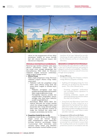 LAPORAN TAHUNAN 2011 ANNUAL REPORT
LAPORAN MANAJEMEN INFORMASI BAGI INVESTOR TINJAUAN OPERASIONAL
Management Report INFORMATION FOR INVESTORS OPERATIONAL PERFORMANCE96 INFORMASI PERUSAHAANIKHTISAR
COMPANY PROFILEHIGHLIGHTS
saluran air, dan pengoperasian oil trap, diikuti
pemantauan kualitas air secara periodik
baik oleh internal Perseroan maupun oleh
laboratorium independen.
Program Konservasi Sumberdaya
Perseroan juga memberi perhatian pada upaya
efisiensi pemanfaatan sumber daya alam
dan energi untuk menjaga kelangsungan dan
ketersediaannya. Oleh sebab itu Perseroan
melakukan langkah konservasi sumberdaya,
melalui program sebagai berikut:
1.	Efisiensi Energi
	 Dalam rangka pengamanan energi, Perseroan
melakukan program efisiensi energi melalui
upaya-upaya:
•	 Melakukan audit dan pengelolaan energi
dalam upaya efisiensi energi listrik dan
energi panas. Langkah ini ditindak lanjuti
dengan:
-	 Melakukan peningkatan unjuk kerja
peralatandanpengendalianoperasipabrik
dalam rangka penghematan energi.
-	 Meningkatkan kapasitas produksi dan
mengoptimalkan pengendalian operasi,
sehingga index biaya bahan bakar/ton
produk menjadi lebih kecil.
•	 Pemanfaatan BBMA (Bahan Bakar dan
Material Alternatif) dari produk samping
industri lain sebagai pengganti bahan yang
berasal dari alam. Energi alternatif sebagai
bahan bakar yang digunakan misalnya oil
sludge dan biomassa dari sekam padi,
cocopeat, sisa tembakau dan lain-lain.
2.	 Pengelolaan limbah B3 dan non-B3.
	 Pengelolaan limbah B3 dan non B3 dilakukan
dengan cermat dan hati-hati, dengan
selalu mengedapankan aspek pemenuhan
terhadap peraturan perundangan. Upaya
”co-processing” lebih diutamakan untuk
menjamin bahwa limbah yang dihasilkan
dapat dimanfaatkan kembali kedalam proses
operation of oil traps, followed by periodic
monitoring of water quality both internally
by the Company and by an independent
laboratory.
ResourceConservationProgram
The Company also pays attention to efficiencies
in the use of natural resources and energy to
safeguard continuity and availability. Therefore,
the Company conserves natural resources
through various programs:
1.	Energy Efficiency
	 To conserve energy, the Company conducts
energy efficiency programs, including:
•	 Auditing and managing energy for more
efficient use of electricity and thermal
power. This is then followed up by:
-	 Increasing equipment performance
and controlling factory operations to
conserve energy.
-	 Increasing production capacity and
optimizingoperationalcontroltoreduce
the index cost of fuel/ton.
•	 Using Fuel and Alternative Fuels from
byproducts of other industries as a
replacement for fuel derived from nature.
Alternative matter which can be used as
fuel energy includes oil sludge and biomass
from rice husks, coco peat, tobacco waste
and other materials.
2.	Management of B3 and non-B3 Waste
	 Management of B3 and non-B3 waste is done
very carefully and cautiously, always focusing
on complying with legislation. Efforts at "co-
processing" are prioritized to ensure that
the resulting waste can be recycled in the
production process in accordance with the
 