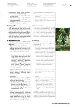97
PEMBAHASAN DAN
ANALISIS MANAJEMEN
LAPORAN TATA
KELOLA PERUSAHAAN
LAPORAN TANGGUNG JAWAB
SOSIAL PERUSAHAAN LAIN-LAIN
MANAGEMENT’S DISCUSSION
AND ANALYSIS
CORPORATE
GOVERNANCE REPORT
CORPORATE SOCIAL
RESPONSIBILITY REPORT
OTHERS
PT SEMEN GRESIK (PERSERO) Tbk.
produksi sesuai dengan prinsip 3R (Reduce,
Reuse dan Recycle), sebagai berikut:
•	 Memanfaatkan oli bekas untuk pelumasan
peralatan pabrik.
•	 Memanfaatkan majun & kaos tangan yang
terkontaminasi dengan oli/minyak untuk
bahan bakar alternatif.
•	 Melakukan recycle tumpahan material reject
untuk dikembalikan ke proses produksi
3.	 Konservasi Air
	 Pengelolaan konservasi air dilakukan melalui
upaya pemanfaatan air hujan dan air buangan
pabrikuntukdigunakankembali(recycle)sebagai
air proses dalam rangka efisiensi penggunaan
air. Pengelolaan juga dilakukan melalui kegiatan
pemeliharaan dan inspeksi saluran distribusi
air (perpipaan, valve, dll) secara kontinyu, yang
salah satu manfaatnya untuk pengairan area
persawahan milik masyarakat sekitar.
4.	 Keanekaragaman Hayati
	 Perlindungankeanekaragamandilakukanmelalui
upaya reklamasi lahan pasca penambangan dan
penghijauan.
•	 Reklamasi lahan pasca penambangan
	 Kegiatanreklamasilahanpascapenambangan
dilakukan sesuai dengan dokumen AMDAL-
UKL/UPL.Beberapakegiatanreklamasiyang
telah dilakukan oleh Perseroan meliputi:
-	 Pemanfaatan bekas lahan tambang
tanah sebagai waduk penampungan air,
perikanan dan sarana hiburan.
-	 Pemanfaatanbekastambanguntukkegiatan
pertanian, perumahan, perkantoran,
industri dan sebagai tempat usaha.
-	 Revegetasi sebagian bekas bekas
lahan tambang dengan melakukan
penanaman tanaman pelindung dan
tanaman produktif.
	 Pada tahun 2011 Perseroan sudah melakukan
reklamasi lahan tambang seluas 20 ha
dengan melakukan penanaman sekitar
43.000 batang pohon.
•	 Penghijauan
	 Perseroan melakukan upaya penghijauan
secara terencana dan kontinyu, dengan
serangkaian kegiatan meliputi :
-	 Penghijauan Green Belt dan Green
Barrier dikelola dengan pola kemitraan
bersama warga sekitar Perseroan.
-	 Penanaman pohon di tepian jalan raya
antara Gresik-Lamongan-Sedayu –Tuban
sepanjang sekitar 150 km
	 Selama tahun 2011 melalui pelaksanaan
berbagai program penghijaun di berbagai
area, Perseroan telah berhasil menanam
berbagai jenis pohon penghijauan dengan
jumlah tanaman mencapai 129.465 batang
pohon, dengan rincian jenis kegiatan, lokasi
dan jumlah penanaman sebagai berikut.
3R principle (Reduce, Reuse and Recycle), as
follows:
•	 Use of used oil to lubricate factory
equipment.
•	 Use of cloths and gloves contaminated
with oil as an alternative fuel.
•	 Recycling spills of reject material into the
production process.
3.	Water Conservation
	 Water conservation is through the recycling
of rain and factory waste water to be used
as processing water and to promote efficient
use of water. Conservation is also carried
out through continuous maintenance and
inspection of water distribution channels
(pipes, valves, etc.), one benefit of which is
irrigating the local communities’ paddy fields.
4.	Biodiversity
	 Every effort is also made to protect
biodiversity by reclaiming and re-greening
post-mining land.
•	 Reclaiming land after mining
	 Land reclamation after mining has been
completed is implemented in accordance
with the Environmental Impact Analysis
-EnvironmentalManagementandMonitoring
Plan(AMDAL-UKL/UPL). TheCompanyhas
various reclamation programs, including:
-	 Use of post-mining land as water
reservoirs for fishing and recreation.
-	 Use of former mines for farming,
housing, offices, industry and business.
-	 Replanting part of the former mine
using cover and productive plants.
	 In 2011, the Company reclaimed 20 ha
of mine land and planted approximately
43,000 trees.
•	 Planting
	 The company carries out reforestation in
a planned and continual manner through a
variety of activities, including:
-	 Planting a Green Belt and Green
Barrier managed in partnership with
communities around the Company.
-	 Planting trees along 150 km of roadside
between Gresik-Lamongan-Sedayu-
Tuban
	 During 2011, through the implementation of
various re-greening programs in a variety of
areas, the Company successfully planted
129,465 trees of various kinds. Details of the
activity, location and number of trees planted
are as follows:
 