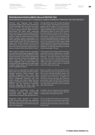 PT SEMEN GRESIK (PERSERO) Tbk.
99
PEMBAHASAN DAN
ANALISIS MANAJEMEN
LAPORAN TATA
KELOLA PERUSAHAAN
LAPORAN TANGGUNG JAWAB
SOSIAL PERUSAHAAN LAIN-LAIN
MANAGEMENT’S DISCUSSION
AND ANALYSIS
CORPORATE
GOVERNANCE REPORT
CORPORATE SOCIAL
RESPONSIBILITY REPORT
OTHERS
Perseroan sejak beberapa tahun terakhir
menerapkan program CDM (Clean Development
Mechanism) dengan salah satu tujuan menurunkan
besaran emisi CO2
yang ditengarai merupakan
gas pemicu gejala pemanasan global. Perseroan
berpartisipasi aktif dalam upaya mengurangi
besaran emisi CO2
dari proses produksi di pabrik
maupun dari aktifitas perekonomian di lingkungan
sekitarnya. Salah satu bentuk partisipasi tersebut
dengan mengikuti program pengurangan emisi
karbon skala global dalam kerangka UNFCCC, dan
meregistrasikan proyek CDM yang dijalankannya
dengan judul “Partial substitution of fossil fuels
with biomass at Semen Gresik cement plant in
Tuban” dan “Partial substitution of fossil fuels with
biomass at Semen Gresik cement plant in Tonasa”
Dalam program tersebut, Perseroan menerapkan
inovasiprosesproduksidenganmenggantikanbahan
bakar bakar tak terbarukan dengan limbah produksi
pertanian (biomass). Jenis biomass yang digunakan
adalah sekam padi, cocopeat, serbuk gergajian dan
tobacco reject. Sekam padi merupakan limbah
proses penggilingan padi, cocopeat adalah hasil
samping dari proses pengolahan serat kabut kelapa
(cocofibre) sedang tobaco reject limbah produksi
industri pengolahan tembakau.
Pasokan biomass diperoleh dari daerah sekitar
lokasi pabrik yang merupakan daerah pertanian,
sehingga mempunyai potensi pasokan cukup
melimpah. Penggunaan sumber bahan bakar
alternatif biomass tersebut di tahun 2011 telah
mampu menggantikan pemakaian batu bara
sebesar sebesar 2,5%. Selain manfaat ekonomis
langsung, partisipasi Perseroan dalam kerangka
UNFCCC juga bisa berpotensi memberikan
tambahan penghasilan dari carbon trade yang
didapatkan setelah dilakukan verifikasi CER.
Disamping itu, pemanfaatan biomass juga
memberikan kontribusi bagi pemberdayaan
masyarakat sekitar dengan adanya aktifitas
pengumpulan, transportasi dan pemasok biomas.
Penggunaan bahan alternatif ini membawa
banyak manfaat baik bagi Perseroan, pelestarian
lingkungan (menurunkan kadar emisi CO2
) dan
masyarakat (nilai ekonomi dari limbah biomass dan
kebersihan lingkungan).
pengurangan emisi karbon melalui proyek CDM
Participation in efforts to reduce carbon emissions through the CDM project
Over the last few years, the Company has applied
its CDM (Clean Development Mechanism)
program with the single aim of reducing carbon
(CO2) emissions, which are suspected to be the
trigger for global warming. The Company actively
participates in efforts to reduce CO2 emissions
from the production process at all its plants, as
well as economic activities in the surrounding
environment. One form of this participation has
been joining the global program to reduce carbon
emissions within the framework of UNFCCC, with
which it has registered its CDM project entitled
“Partial substitution of fossil fuels with biomass at
Semen Gresik cement plant in Tuban” and “Partial
substitution of fossil fuels with biomass at Semen
Gresik cement plant in Tonasa”.
In this program, the Company applies innovative
production processes replacing non renewable
fossil fuels with agricultural waste products
(biomass). The types of biomass used include
rice husks, coco peat, sawdust and tobacco
reject. Rice husks are a waste byproduct of rice
milling, coco peat is a byproduct of processing
coco fiber, while tobacco reject is industrial
waste from tobacco processing.
Biomass supplies are obtained locally to the
plants which are close to agricultural areas,
thus having relatively abundant supply. Use
of biomass as an alternative fuel in 2011 has
replaced 2.5% of coal use. In addition to
the direct economic benefit, the Company’s
participation within the UNFCCC framework
has the potential to provide additional results
from the carbon trade which can be conducted
after CER verification.
In addition, the use of biomass also contributes
to local community welfare through collection,
transportation and supply of biomass.
This use of alternative fuels has many benefits
for the Company, environmental conservation
(reducing CO2
emissions) and the public
(economic value from biomass waste and a clean
environment).
 
