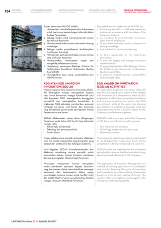LAPORAN TAHUNAN 2011 ANNUAL REPORT
LAPORAN MANAJEMEN INFORMASI BAGI INVESTOR TINJAUAN OPERASIONAL
Management Report INFORMATION FOR INVESTORS OPERATIONAL PERFORMANCE104 INFORMASI PERUSAHAANIKHTISAR
COMPANY PROFILEHIGHLIGHTS
Tujuan penerapan MI-SGG adalah :
1.	 Memberikan stimulus kepada seluruh karyawan
untuk berinovasi sesuai dengan nilai-nilai dalam
Budaya Perusahaan.
2.	 Sebagai media untuk menampung ide inovasi
dari seluruh karyawan.
3.	 Mendokumentasikan inovasi dan media sharing
knowledge.
4.	 Sebagai media pembelajaran berkelanjutan
(continuous learning).
5.	 Memberikan apresiasi terhadap inovasi-inovasi
yang dilakukan karyawan.
6.	 Merencanakan, menetapkan target dan
mengelola pelaksanaan inovasi.
7.	 Mendukung penerapan Baldrige Criteria for
Performance Excellence (Indonesian Quality
Award/IQA)
8.	 Meningkatkan daya saing, sustainabilitas dan
nilai Perseroan.
Kegiatan SGG Award On
Innovation (SGG-AI)
Melalui kegiatan SGG Award on Innovation (SGG-
AI) diharapkan mampu menciptakan budaya
baru untuk berinovasi sebagai karakteristik tata
nilai karyawan SGG, meningkatkan keunggulan
kompetitif dan meningkatkan konsolidasi di
lingkungan SGG sekaligus memberikan apresiasi
terhadap karyawan, unit bisnis dan korporasi
yang berdampak positif pada peningkatan kinerja
Perseroan secara umum.
SGG-AI dilaksanakan setiap tahun dilingkungan
Perseroan, pada tahun 2011 terdiri tiga kelompok
inovasi, yaitu:
•	 Bahan baku dan produk
•	 Teknologi dan proses produksi
•	 Proses bisnis
Proses seleksi untuk menjadi nominator dilakukan
oleh Tim Penilai independen yang kompeten yang
berasal dari profesional dan kalangan akademis.
Hasil kegiatan SGG-AI di-implementasikan dan
dilakukan monitoring secara periodik untuk
memastikan bahwa inovasi tersebut membawa
dampak peningkatan efisiensi bagi Perseroan.
Penerapan Manajemen Inovasi merupakan
media pemberian apresiasi kepada karyawan
yang berprestasi dalam menumbuhkan semangat
berinovasi dan berkompetisi dalam upaya
menciptakan budaya inovasi untuk berfikir kritis
dan kreatif. Hasil karya inovasi selanjutnya dikelola
sebagai kekayaan intelektual Perseroan.
Our goals from the application of MI-SGG are:
1.	 Providing stimulus to all employees to
innovate in accordance with the values of the
Corporate Culture.
2.	 As a medium to accommodate innovative
ideas from all employees.
3.	 To document innovation and as a medium for
sharing knowledge.
4.	 As a medium for continuous learning.
5.	 To show appreciation for employee
innovations.
6.	 To plan, set targets and manage innovation
implementation.
7.	 To support application of the Baldrige Criteria
for Performance Excellence (Indonesian
Quality Award/IQA).
8.	 To improve competitiveness, sustainability
and corporate value.
SGG Award On Innovation
(SGG-AI) Activities
Through SGG Award on Innovation (SGG-AI)
activities, it is hoped a new culture will be created
with innovation as a characteristic value of SGG
employees; it will increase competitive excellence
and improve consolidation within the SGG
environment, while at the same time showing
appreciation to employees, business units and
corporations that have a positive impact on the
Company’s performance in general.
SGG-AI is held once a year within the Company;
in 2011 there were three innovation groups:
•	 Raw materials and products
•	 Technology and production processes
•	 Business processes
The nomination selection process is implemented
by an Independent Evaluation Team whose
competence is both professional and academic.
SGG-AI results are implemented and monitored
periodically to ensure that the innovation brings
about improved efficiency for the Company.
The application of Innovation Management is a
method of showing appreciation to employees
who excel in fostering the spirit of innovation
and competition to create a culture of innovation
based on critical and creative thinking. The
results of these innovations are managed as the
Company’s intellectual property.
 
