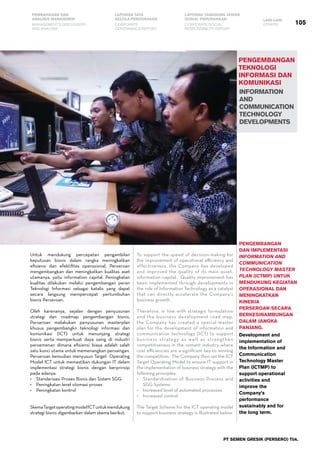 PT SEMEN GRESIK (PERSERO) Tbk.
105
PEMBAHASAN DAN
ANALISIS MANAJEMEN
LAPORAN TATA
KELOLA PERUSAHAAN
LAPORAN TANGGUNG JAWAB
SOSIAL PERUSAHAAN LAIN-LAIN
MANAGEMENT’S DISCUSSION
AND ANALYSIS
CORPORATE
GOVERNANCE REPORT
CORPORATE SOCIAL
RESPONSIBILITY REPORT
OTHERS
pengembangan
teknologi
informasi dan
komunikasi
INFORMATION
AND
COMMUNICATION
TECHNOLOGY
DEVELOPMENTS
Untuk mendukung percepatan pengambilan
keputusan bisnis dalam rangka meningkatkan
efisiensi dan efektifitas operasional, Perseroan
mengembangkan dan meningkatkan kualitas aset
utamanya, yaitu information capital. Peningkatan
kualitas dilakukan melalui pengembangan peran
Teknologi Informasi sebagai katalis yang dapat
secara langsung mempercepat pertumbuhan
bisnis Perseroan.
Oleh karenanya, sejalan dengan penyusunan
strategi dan roadmap pengembangan bisnis,
Perseroan melakukan penyusunan masterplan
khusus pengembangkn teknologi informasi dan
komunikasi (ICT) untuk menunjang strategi
bisnis serta memperkuat daya saing di industri
persemenan dimana efisiensi biaya adalah salah
satu kunci utama untuk memenangkan persaingan.
Perseroan kemudian menyusun Target  Operating
Model ICT untuk memastikan dukungan IT dalam
implementasi strategi bisnis dengan berprinsip
pada adanya:
•	 Standarisasi Proses Bisnis dan Sistem SGG
•	 Peningkatan level otomasi proses
•	 Peningkatan kontrol
SkemaTargetoperatingmodelICTuntukmendukung
strategi bisnis digambarkan dalam skema berikut.
Pengembangan
dan implementasi
Information and
Communication
Technology Master
Plan (ICTMP) untuk
mendukung kegiatan
operasional dan
meningkatkan
kinerja
Perseroan secara
berkesinambungan
dalam jangka
panjang.
Development and
implementation of
the Information and
Communication
Technology Master
Plan (ICTMP) to
support operational
activities and
improve the
Company’s
performance
sustainably and for
the long term.
To support the speed of decision-making for
the improvement of operational efficiency and
effectiveness, the Company has developed
and improved the quality of its main asset,
information capital.  Quality improvement has
been implemented through developments in
the role of Information Technology as a catalyst
that can directly accelerate the Company’s
business growth.  
Therefore, in line with strategic formulation
and the business development road map,
the Company has created a special master
plan for the development of information and
communication technology (ICT) to support
business strategy as well as strengthen
competitiveness in the cement industry where
cost efficiencies are a significant key to winning
the competition.  The Company then set the ICT
Target Operating Model to ensure IT support in
the implementation of business strategy with the
following principles:
•	 Standardization of Business Process and
SGG Systems
•	 Increased level of automated processes
•	 Increased control
The Target Scheme for the ICT operating model
to support business strategy is illustrated below.
 