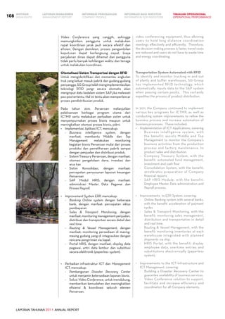 LAPORAN TAHUNAN 2011 ANNUAL REPORT
LAPORAN MANAJEMEN INFORMASI BAGI INVESTOR TINJAUAN OPERASIONAL
Management Report INFORMATION FOR INVESTORS OPERATIONAL PERFORMANCE108 INFORMASI PERUSAHAANIKHTISAR
COMPANY PROFILEHIGHLIGHTS
Video Conference yang canggih, sehingga
memungkinkan pengguna untuk melakukan
rapat koordinasi jarak jauh secara efektif dan
efisien. Dengan demikian, proses pengambilan
keputusan dapat berlangsung cepat, biaya
perjalanan dinas dapat dihemat dan pengguna
tidak perlu banyak kehilangan waktu dan tenaga
untuk melakukan koordinasi.
Otomatisasi Sistem Transportasi dengan RFID
Untuk mengidentifikasi dan memantau angkutan
truk yang keluar masuk pabrik dan gudang-gudang
penyangga, SG Group telah mengimplementasikan
teknologi RFID yangr secara otomatis akan
menginput data kedalam sistem SAP jika melewati
pos-pos tertentu. Hal ini tentu akan memperlancar
proses pendistribusian produk.
Pada tahun 2011, Perseroan melanjutkan
pelaksanaan berbagai program utama dari
ICTMP serta melakukan perbaikan sistim untuk
menyempurnakan proses bisnis maupun untuk
meningkatkan otomasi proses bisnis, yakni:
•	 Implementasi Aplikasi ICT, mencakup:
-	 Business intelligence system, dengan
manfaat: membantu Middle dan Top
Management melakukan monitoring
kegiatan bisnis Perseroan mulai dari proses
produksi dan pemeliharaan pabrik sampai
dengan penjualan dan distribusi produk.
-	 Sistem Treasury Perseroan, dengan manfaat:
otomasi pengelolaan dana, investasi dan
arus kas
-	 Sistim Konsolidasi, dengan manfaat:
percepatan penyusunan laporan keuangan
Perseroan
-	 SAP Modul HRIS, dengan manfaat:
administrasi Master Data Pegawai dan
Proses Payroll.
•	 Improvement System ERP, mencakup:
-	 Banking Online system dengan beberapa
bank, dengan manfaat: percepatan siklus
pembayaran
-	 Sales & Transport Monitoring, dengan
manfaat:monitoringmanagementpenjualan,
distribusi dan transportasi secara detail dan
real time.
-	 Routing & Vessel Management, dengan
manfaat: monitoring persediaan di masing-
masing gudang yang di integrasikan dengan
rencana pengiriman via kapal.
-	 Portal HRIS, dengan manfaat: display data
pegawai, entri data lembur dan substitusi
secara elektronik (paperless system).
•	 Perbaikan infrastruktur ICT dan Management
ICT, mencakup:
-	 Pembangunan Disaster Recovery Center
untuk menjamin ketersediaan layanan bisnis.
-	 Solusi Video Conference, untuk mendukung,
memberikan kemudahan dan meningkatkan
efisiensi & koordinasi seluruh elemen
Perseroan.
video conferencing equipment, thus allowing
users to hold long distance coordination
meetings effectively and efficiently.  Therefore,
the decision-making process is faster, travel costs
are reduced and users do not have to waste time
and energy coordinating.  
Transportation System Automated with RFID
To identify and monitor trucking in and out
of plants and buffer warehouses, SG Group
has implemented RFID technology, which
automatically inputs data to the SAP system
when passing certain points.  This certainly
expedites the process of product distribution.  
In 2011, the Company continued to implement
various key programs for ICTMP, as well as
conducting system improvements to refine the
business process and increase automation of
business processes.  These included:
•	 Implementation of ICT Applications, covering
-	 Business intelligence system, with
the benefit: assists Middle and Top
Management to monitor the Company’s
business activities from the production
process and factory maintenance, to
product sales and distribution.
-	 Company Treasury System, with the
benefit: automated fund management,
investment and cash flow
-	 Consolidation System, with the benefit:
accelerates preparation of Company
financial reports
-	 SAP HRIS Module, with the benefit:
Employee Master Data administration and
Payroll process.
•	 Improvements  to ERP System, covering:
-	 Online Banking system with several banks,
with the benefit: acceleration of payment
cycles
-	 Sales & Transport Monitoring, with the
benefit: monitoring sales management,
distribution and transportation in detail
and real time.
-	 Routing & Vessel Management, with the
benefit: monitoring inventories at each
warehouse integrated with planned
shipments via ship.  
-	 HRIS Portal, with the benefit: display
employee data, overtime entries and
substitutions electronically (paperless
system).
•	 Improvements to the ICT Infrastructure and
ICT Management, covering:
-	 Building a Disaster Recovery Center to
guarantee availability of business services.
-	 Video Conference solution to support,
facilitate and increase efficiency and
coordination for all Company elements.
 