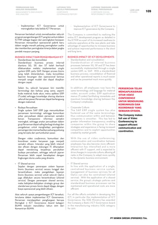 109
PEMBAHASAN DAN
ANALISIS MANAJEMEN
LAPORAN TATA
KELOLA PERUSAHAAN
LAPORAN TANGGUNG JAWAB
SOSIAL PERUSAHAAN LAIN-LAIN
MANAGEMENT’S DISCUSSION
AND ANALYSIS
CORPORATE
GOVERNANCE REPORT
CORPORATE SOCIAL
RESPONSIBILITY REPORT
OTHERS
PT SEMEN GRESIK (PERSERO) Tbk.
-	 Implementasi ICT Governance untuk
meningkatkan tata kelola ICT Perseroan.
Perseroan bertekad untuk merealisasikan seluruh
programpengembanganICTyangtercantumdalam
ICTMP sebagai bagian dari peningkatan kesiapan
Perseroan menyambut operasional pabrik baru
dalam rangka meraih peluang peningkatan usaha
dan memberikan peningkatan kinerja dalam jangka
pendek maupun panjang.
Business Impact Dari Pengembangan ICT
•	 Standardisasi dan konsolidasi
	 Standardisasi business proses internal
diantara SG, SP, dan ST telah berhasil
dilaksanakan melalui implementasi single
system ERP, yaitu SAP. Dengan proses bisnis
yang telah distandarkan, maka konsolidasi
laporan keuangan dan operasional lainnya
menjadi sangat mudah dan dapat disajikan
dengan cepat.
	 Selain itu, seluruh karyawan kini memiliki
terminologi dan bahasa yang sama, seperti
kode material, kode akun, menu aplikasi ERP
(T-code) sehingga knowledge sharing diantara
seluruh karyawan Perseroan dapat berlangsung
dengan maksimal.
•	 Budaya Perusahaan
	 Single system SAP ERP juga menumbuhkan
persamaan terminologi, sehingga komunikasi
antar perusahaan dalam perseroan semakin
lancar. Transparansi informasi semakin
meningkat, sehingga anatar perusahaan dalam
grupPerseroandapatsalingberbagistrategidan
pengalaman untuk menghadapi peningkatan
persaingandanmemanfaatkanpeluang-peluang
yang tercipta dari pertumbuhan pasar.
	 Dengan video conference, komunikasi dan
koordinasi anatar karyawan juga menjadi
semakin efisien. Interaksi yang lebih intensif
dan efisien dengan dukungan IT, diharapkan
dapat mendorong terjadinya perubahan
budaya perusahaan, sehingga seluruh jajaran
Perseroan lebih cepat beradaptasi dengan
lingkungan dunia usaha yang dinamis.
•	 IT Shared service
	 Sejalan dengan penerapan sistem layanan
bisnis (business service) secara tunggal dan
tersentralisasi, maka pengelolaan layanan
bisnis (business service) untuk seluruh OpCo
juga dilakukan secara tersentralisasi (shared
service). Dengan penerapan shared service,
maka kebijakan-kebijakan strategis group dan
standarisasi proses bisnis dapat dijaga, dengan
biaya operasional yang lebih efisien.
Atas seluruh upaya pengembangan ICT tersebut,
terutama dalam implementasi ICT Governance,
Perseroan mendapatkan penghargaan berupa
Peringkat 2 ICT Governence Award kategori
BUMN industri manufaktur tahun 2011 dari
Kementrian BUMN.
Perseroan telah
mengaplikasikan
vitur video
conference
untuk mendukung
komunikasi dan
koordinasi yang
semakin efisien.
The Company makes
full use of Video
Conferencing to
support efficient
communication and
coordination.
-	 Implementation of ICT Governance to
improve ICT governance by the Company.
The Company is committed to realizing the
entire ICT development program as detailed in
the ICTMP as a part of its increased readiness to
welcome operations at the new plants and take
advantage of opportunities to increase business
and achieve improved performance in the short
and long term.  
Business Impact of ICT Developments
•	 Standardization and consolidation
	 Standardization of internal business
processes between SG, SP and ST has been
successfully implemented through a single
system ERP, i.e. SAP.  With a standardized
business process, consolidation of financial
and other operational reports is much easier
and can be presented much more quickly.  
	
	 In addition, all employees now have the
same terminology and language for material
codes, account codes, ERP application
menus (T-codes) facilitating immediate and
maximum knowledge sharing between the
Company’s employees.  
•	 Corporate Culture
	 The SAP ERP single system has also
fostered use of the same terminology,
thus communication within and between
companies is smoother.  This has led to
greater information transparency, enabling
companies within the group to share
strategies and experience in facing increased
competition and to exploit opportunities
created by market growth.  
	 With the use of video conferencing,
communication and coordination between
employees has also become more efficient.  
Interaction has intensified and is more
efficient with IT support, and is expected to
drive changes in corporate culture, allowing all
ranks in the Company to adapt more quickly
to the dynamic business environment.  
•	 IT Shared service
	 In line with the application of a single,
centralized business service system,
management of business services for all
OpCo can also be centralized (shared
service).  With the application of a shared
service, the group’s strategic policies and
standardized business processes can be
maintained and operational costs are more
efficient.  
For all the efforts entailed in developing this
ICT, in particular the implementation of ICT
Governance, the SOE Ministry has awarded
the Company a Rank 2 ICT Governance Award
in the manufacturing industry SOE category
for 2011.  
 