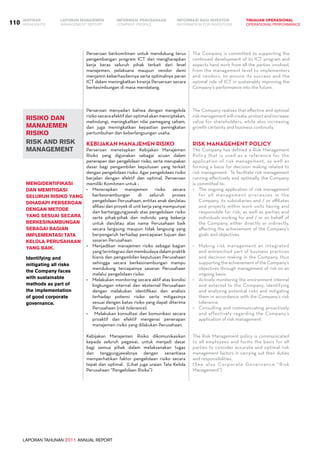 LAPORAN TAHUNAN 2011 ANNUAL REPORT
LAPORAN MANAJEMEN INFORMASI BAGI INVESTOR TINJAUAN OPERASIONAL
Management Report INFORMATION FOR INVESTORS OPERATIONAL PERFORMANCE110 INFORMASI PERUSAHAANIKHTISAR
COMPANY PROFILEHIGHLIGHTS
Perseroan menyadari bahwa dengan mengelola
risiko secara efektif dan optimal akan menciptakan,
melindungi, meningkatkan nilai pemegang saham,
dan juga meningkatkan kepastian peningkatan
pertumbuhan dan keberlangsungan usaha.
Kebijakan Manajemen Risiko
Perseroan menetapkan Kebijakan Manajemen
Risiko yang digunakan sebagai acuan dalam
penerapan dan pengelolaan risiko, serta merupakan
dasar bagi pengambilan keputusan yang terkait
dengan pengelolaan risiko. Agar pengelolaan risiko
berjalan dengan efektif dan optimal, Perseroan
memiliki Komitmen untuk :
•	 Menerapkan manajemen risiko secara
berkesinambungan di seluruh proses
pengelolaan Perusahaan, entitas anak dan/atau
afiliasi dan proyek di unit kerja yang mempunyai
dan bertanggungjawab atas pengelolaan risiko
serta pihak-pihak dan individu yang bekerja
untuk dan/atau atas nama Perusahaan baik
secara langsung maupun tidak langsung yang
berpengaruh terhadap pencapaian tujuan dan
sasaran Perusahaan.
•	 Menjadikan manajemen risiko sebagai bagian
yangterintegrasidanmembudayadalampraktik
bisnis dan pengambilan keputusan Perusahaan
sehingga secara berkesinambungan mampu
mendukung tercapainya sasaran Perusahaan
melalui pengelolaan risiko.
•	 Melakukan monitoring secara aktif atas kondisi
lingkungan internal dan eksternal Perusahaan
dengan melakukan identifikasi dan analisis
terhadap potensi risiko serta mitigasinya
sesuai dengan batas risiko yang dapat diterima
Perusahaan (risk tolerance).
•	 Melakukan konsultasi dan komunikasi secara
proaktif dan efektif mengenai penerapan
manajemen risiko yang dilakukan Perusahaan.
Kebijakan Manajemen Risiko dikomunikasikan
kepada seluruh pegawai, untuk menjadi dasar
bagi semua pihak dalam melaksanakan tugas
dan tanggungjawabnya dengan senantiasa
memperhatikan faktor pengelolaan risiko secara
tepat dan optimal.  (Lihat juga uraian Tata Kelola
Perusahaan “Pengelolaan Risiko”)
Mengidentifikasi
dan memitigasi
seluruh risiko yang
dihadapi Perseroan
dengan metode
yang sesuai secara
berkesinambungan
sebagai bagian
implementasi tata
kelola perusahaan
yang baik.
Identifying and
mitigating all risks
the Company faces
with sustainable
methods as part of
the implementation
of good corporate
governance.
The Company realizes that effective and optimal
riskmanagementwillcreate,protectandincrease
value for shareholders, while also increasing
growth certainty and business continuity.  
Risk Management Policy
The Company has defined a Risk Management
Policy that is used as a reference for the
application of risk management, as well as
forming a basis for decision making related to
risk management.  To facilitate risk management
running effectively and optimally, the Company
is committed to:
•	 The ongoing application of risk management
for all management processes in the
Company, its subsidiaries and / or affiliates
and projects within work units having and
responsible for risk, as well as parties and
individuals working for and / or on behalf of
the Company, either directly or indirectly,
affecting the achievement of the Company’s
goals and objectives.  
•	 Making risk management an integrated
and entrenched part of business practices
and decision making in the Company, thus
supporting the achievement of the Company’s
objectives through management of risk on an
ongoing basis.  
•	 Actively monitoring the environment internal
and external to the Company, identifying
and analyzing potential risks and mitigating
them in accordance with the Company’s risk
tolerance.   
•	 Consulting and communicating proactively
and effectively regarding the Company’s
application of risk management.  
The Risk Management policy is communicated
to all employees and forms the basis for all
parties to consider accurate and optimal risk
management factors in carrying out their duties
and responsibilities.   
(See also Corporate Governance “Risk
Management”)
risiko dan
manajemen
risiko
risk and risk
management
Perseroan berkomitmen untuk mendukung terus
pengembangan program ICT dan mengharapkan
kerja keras seluruh pihak terkait dari level
manajemen, pelaksana maupun vendor demi
menjamin keberhasilannya serta optimalnya peran
ICT dalam meningkatkan kinerja Perseroan secara
berkesimbungan di masa mendatang.
The Company is committed to supporting the
continued development of its ICT program and
expects hard work from all the parties involved,
from the management level to implementers
and vendors, to ensure its success and the
optimal role of ICT in sustainably improving the
Company’s performance into the future.
 