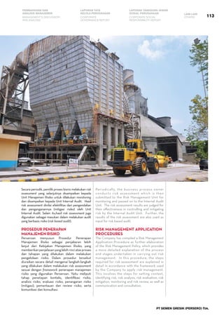 113
PEMBAHASAN DAN
ANALISIS MANAJEMEN
LAPORAN TATA
KELOLA PERUSAHAAN
LAPORAN TANGGUNG JAWAB
SOSIAL PERUSAHAAN LAIN-LAIN
MANAGEMENT’S DISCUSSION
AND ANALYSIS
CORPORATE
GOVERNANCE REPORT
CORPORATE SOCIAL
RESPONSIBILITY REPORT
OTHERS
PT SEMEN GRESIK (PERSERO) Tbk.
Periodically, the business process owner
conducts risk assessment which is then
submitted to the Risk Management Unit for
monitoring and passed on to the Internal Audit
Unit.  The risk assessment results are judged for
their effectiveness in controlling and mitigating
risk by the Internal Audit Unit.  Further, the
results of the risk assessment are also used as
input for risk based audit.  
Risk Management Application
Procedures
The Company has compiled a Risk Management
Application Procedure as further elaboration
of the Risk Management Policy, which provides
a more detailed explanation of the process
and stages undertaken in carrying out risk
management.  In this procedure, the steps
required for risk assessment are explained in
detail in accordance with the framework used
by the Company to apply risk management.   
This involves the steps for setting context,
identifying risk, risk analysis, risk evaluation, risk
mitigation, monitoring and risk review, as well as
communication and consultation.  
Secara periodik, pemilik proses bisnis melakukan risk
assessment yang selanjutnya disampaikan kepada
Unit Manajemen Risiko untuk dilakukan monitoring
dan disampaikan kepada Unit Internal Audit.  Hasil
risk assessment dinilai efektifitas dari pengendalian
dan penganganannya (mitigasi risiko) oleh Unit
Internal Audit. Selain itu,hasil risk assessment juga
digunakan sebagai masukan dalam melakukan audit
yang berbasis risiko (risk based audit).
Prosedur Penerapan
Manajemen Risiko
Perseroan menyusun Prosedur Penerapan
Manajemen Risiko sebagai penjabaran lebih
lanjut dari Kebijakan Manajemen Risiko, yang
memberikanpenjelasanyanglebihrinciatasproses
dan tahapan yang dilakukan dalam melakukan
pengelolaan risiko. Dalam prosedur tersebut
diuraikan secara detail mengenai langkah-langkah
yang dilakukan dalam melakukan risk assessment
sesuai dengan framework penerapan manajemen
risiko yang digunakan Perseroan. Yaitu meliputi
tahap penetapan konteks, identifikasi risiko,
analisis risiko, evaluasi risiko, penanganan risiko
(mitigasi), pemantauan dan review risiko, serta
komunikasi dan konsultasi.
 