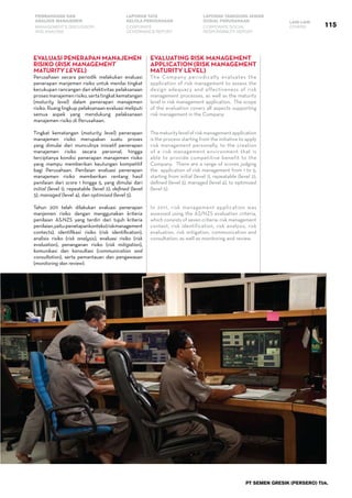 PT SEMEN GRESIK (PERSERO) Tbk.
115
PEMBAHASAN DAN
ANALISIS MANAJEMEN
LAPORAN TATA
KELOLA PERUSAHAAN
LAPORAN TANGGUNG JAWAB
SOSIAL PERUSAHAAN LAIN-LAIN
MANAGEMENT’S DISCUSSION
AND ANALYSIS
CORPORATE
GOVERNANCE REPORT
CORPORATE SOCIAL
RESPONSIBILITY REPORT
OTHERS
Evaluasi Penerapan Manajemen
Risiko (Risk Management
Maturity Level)
Perusahaan secara periodik melakukan evaluasi
penerapan manjemen risiko untuk menilai tingkat
kecukupan rancangan dan efektivitas pelaksanaan
prosesmanajemenrisiko,sertatingkatkematangan
(maturity level) dalam penerapan manajemen
risiko. Ruang lingkup pelaksanaan evaluasi meliputi
semua aspek yang mendukung pelaksanaan
manajemen risiko di Perusahaan.
Tingkat kematangan (maturity level) penerapan
manajemen risiko merupakan suatu proses
yang dimulai dari munculnya inisiatif penerapan
manajemen risiko secara personal, hingga
terciptanya kondisi penerapan manajemen risiko
yang mampu memberikan keutungan kompetitif
bagi Perusahaan. Penilaian evaluasi penerapan
manajemen risiko memberikan rentang hasil
penilaian dari score 1 hingga 5, yang dimulai dari
initial (level 1), repeatable (level 2), defined (level
3), managed (level 4), dan optimised (level 5).
Tahun 2011 telah dilakukan evaluasi penerapan
manjemen risiko dengan menggunakan kriteria
penilaian AS:NZS yang terdiri dari tujuh kriteria
penilaian,yaitu:penetapankonteks(riskmanagement
contects), identifikasi risiko (risk identification),
analisis risiko (risk analysis), evaluasi risiko (risk
evaluation), penanganan risiko (risk mitigation),
komunikasi dan konsultasi (communication and
consultation), serta pemantauan dan pengawasan
(monitoring dan review).
Evaluating Risk Management
Application (Risk Management
Maturity Level)
The Company periodically evaluates the
application of risk management to assess the
design adequacy and effectiveness of risk
management processes, as well as the maturity
level in risk management application.  The scope
of the evaluation covers all aspects supporting
risk management in the Company.  
Thematuritylevelofriskmanagementapplication
is the process starting from the initiative to apply
risk management personally, to the creation
of a risk management environment that is
able to provide competitive benefit to the
Company.  There are a range of scores judging
the  application of risk management from 1 to 5,
starting from initial (level 1), repeatable (level 2),
defined (level 3), managed (level 4), to optimized
(level 5).
In 2011, risk management application was
assessed using the AS/NZS evaluation criteria,
which consists of seven criteria: risk management
context, risk identification, risk analysis, risk
evaluation, risk mitigation, communication and
consultation, as well as monitoring and review.
The Company’s maturity level score in 2011
 