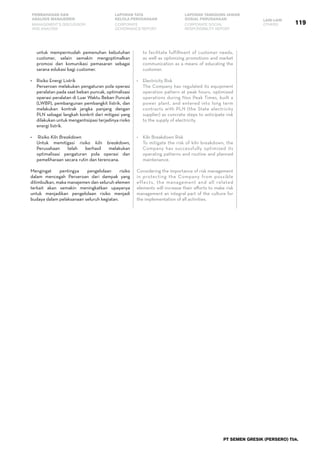 PT SEMEN GRESIK (PERSERO) Tbk.
119
PEMBAHASAN DAN
ANALISIS MANAJEMEN
LAPORAN TATA
KELOLA PERUSAHAAN
LAPORAN TANGGUNG JAWAB
SOSIAL PERUSAHAAN LAIN-LAIN
MANAGEMENT’S DISCUSSION
AND ANALYSIS
CORPORATE
GOVERNANCE REPORT
CORPORATE SOCIAL
RESPONSIBILITY REPORT
OTHERS
untuk mempermudah pemenuhan kebutuhan
customer, selain semakin mengoptimalkan
promosi dan komunikasi pemasaran sebagai
sarana edukasi bagi customer.
•	 Risiko Energi Listrik
	 Perseroan melakukan pengaturan pola operasi
peralatan pada saat beban puncak, optimalisasi
operasi peralatan di Luar Waktu Beban Puncak
(LWBP), pembangunan pembangkit listrik, dan
melakukan kontrak jangka panjang dengan
PLN sebagai langkah konkrit dari mitigasi yang
dilakukan untuk mengantisipasi terjadinya risiko
energi listrik.
•	 Risiko Kiln Breakdown
	 Untuk memitigasi risiko kiln breakdown,
Perusahaan telah berhasil melakukan
optimalisasi pengaturan pola operasi dan
pemeliharaan secara rutin dan terencana.
Mengingat pentingya pengelolaan risiko
dalam mencegah Perseroan dari dampak yang
ditimbulkan, maka manajemen dan seluruh elemen
terkait akan semakin meningkatkan upayanya
untuk menjadikan pengelolaan risiko menjadi
budaya dalam pelaksanaan seluruh kegiatan.
to facilitate fulfillment of customer needs,
as well as optimizing promotions and market
communication as a means of educating the
customer.  
•	 Electricity Risk
	 The Company has regulated its equipment
operation pattern at peak hours, optimized
operations during Non Peak Times, built a
power plant, and entered into long term
contracts with PLN (the State electricity
supplier) as concrete steps to anticipate risk
to the supply of electricity.
•	 Kiln Breakdown Risk
	 To mitigate the risk of kiln breakdown, the
Company has successfully optimized its
operating patterns and routine and planned
maintenance.  
Considering the importance of risk management
in protecting the Company from possible
effects, the management and all related
elements will increase their efforts to make risk
management an integral part of the culture for
the implementation of all activities.
 