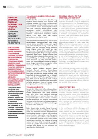 LAPORAN TAHUNAN 2011 ANNUAL REPORT
LAPORAN MANAJEMEN INFORMASI BAGI INVESTOR TINJAUAN OPERASIONAL
Management Report INFORMATION FOR INVESTORS OPERATIONAL PERFORMANCE122 INFORMASI PERUSAHAANIKHTISAR
COMPANY PROFILEHIGHLIGHTS
Tinjauan Umum Perekonomian
Indonesia
Kendati kondisi perekonomian global kurang
kondusif sebagai dampak krisis finansial yang
melanda kawasan Uni Eropa, perekonomian
Indonesia yang lebih banyak berorientasi pada
pasar domestik mampu mencatat pertumbuhan
yang baik. Didukung dengan tetap baiknya
pemasaran produk pertambangan dan
perkebunan utama serta kuatnya permintaan
domestik, perekonomian Indonesia tumbuh
sekitar 6,5%, lebih tinggi dari tingkat
pertumbuhan 6,1% ditahun 2010.
Indikator perekonomian lainnya juga menunjukkan
perkembangan menggembirakan, yakni inflasi
sebesar 3,79% yang lebih rendah dari tingkat
pertumbuhan GDP, suku bunga rujukan BI pada
kisaran 6,0% dan cadangan devisa mencapai
angka US$110,1 miliar. Hal positif lain dari
perekonomian Indonesia di tahun 2011 lalu adalah
dinaikannya peringkat utang luar negeri menjadi
investment grade (BBB-) dengan outlook stabil
oleh pemeringkat independen internasional, Fitch
dan oleh Moody’s Investor Service (Baaa3). Pasar
modal Indonesia juga tetap mencatat prestasi,
masuk tiga bursa berkinerja terbaik di seluruh
dunia, dengan mencatatkan peningkatan indeks
sebesar 3,2% ditutup pada level 3.821,9.
Dengan seluruh indikator ekonomi makro
tersebut, banyak ekonom berpendapat,
perekonomian Indonesia masih tetap berada
pada jalur pertumbuhan dengan prospek yang
tetap baik di masa mendatang. Hal ini didasari
pada pertumbuhan GDP beberapa tahun terakhir
yang lebih banyak dipengaruhi oleh kuatnya
permintaan domestik, sehingga relatif lebih tahan
terhadap guncangan eksternal sebagai imbas
kurang kondusifnya perekonomian global.
Tinjauan Industri
Sampai akhir tahun 2011, belum ada perubahan
signifikan pada struktur industri semen Indonesia.
Kondisi perekonomian yang mulai membaik
sejak akhir tahun 2010, membuat beberapa
pelaku industri semen utama di Indonesia mulai
mempertimbangkan realisasi rencana investasi,
berupa penambahan unit produksi yang sempat
tertunda. Namun demikian, realisasi pembangunan
pabrik baru dari pelaku industri lain tersebut hingga
kini masih belum terlaksana.
Dalam kurun waktu tersebut, hanya Perseroan
yang telah merealisasikan pembangunan dua unit
pabrik baru di Sulawesi dan Jawa, dengan kapasitas
masing-masing sebesar 2,5 juta ton. Dua unit pabrik
semen tersebut   dijadwalkan mulai beroperasi
secarakomersialpadakuartalkeduadanakhirtahun
2012. Penambahan kapasitas dari dua pabrik semen
tersebut akan membuat total kapasitas terpasang
nasional di tahun 2012 mendatang meningkat
menjadi 59,4 juta ton dari kapasitas di akhir tahun
2011 yang masih sebesar 54,4 juta ton semen per
tahun (sumber: Riset internal).
Completion of the
new plants and
implementation of the
optimization program
to answer rising
domestic demand for
cement accompanied
by additional
distribution facilities
and settlement of all
customer complaints
to handle competition,
guarantees business
growth and sustainable
performance
improvements
TINJAUAN
EKONOMI,
TINJAUAN
INDUSTRI DAN
PROSPEK
USAHA
economy
review,
industry
review and
business
prospects
Penyelesaian
pembangunan
pabrik baru dan
pelaksanaan
program optimasi
untuk menjawab
peningkatan
permintaan semen
domestik yang
disertai penambahan
fasilitas distribusi
dan penuntasan
keluhan pelanggan
untuk memenangkan
persaingan,
menjamin
pertumbuhan usaha
dan meningkatkan
kinerja secara
berkelanjutan.
General Review of the
Indonesian Economy
Even though the global economy is not
especially favorable as a result of the financial
crisis overshadowing the European Union,
the Indonesian economy is more orientated
toward the domestic market and was able
to record good growth.  Supported by the
continued market strength for mining and main
plantation products, as well as the strength
of domestic consumption, the Indonesian
economy grew approximately 6.5%, higher
than growth in 2010 of 6.1%.  
Other economic indicators also demonstrated
exciting growth; inflation of 3.79% is lower than
GDP growth, Bank Indonesia reference interest
rates are around 6.0% and foreign reserves
have reached US$110.1 billion.  Other positive
points from the Indonesian economy in 2011
include the raising of Indonesia’s foreign debt to
investment grade (BBB-) with a stable outlook by
independent international ratings agency Fitch,
as well as by Moody’s Investor Service (Baaa3).  
The Indonesian capital market also recorded
good results, becoming among the three best
performers in the world with the index rising
3.2% and closing at 3,821.9.
With all these macroeconomic indicators,
many economists are of the opinion that the
Indonesian economy is still on the growth track
with good prospects for the future.  This is
based on GDP growth over the last few years
being more heavily influenced by the strength
of domestic demand, thus being relatively more
resilient to external shocks resulting from the
less favorable global economy.  
Industry Review
Until end 2011, there was no significant change in
the structure of the Indonesian cement industry.  
Economic conditions started to improve from
early 2010, resulting in some of the main players
in the Indonesian cement industry starting
to consider realizing planned investments in
the form of postponed additional production
units.  However, the realization of new plant
construction by other industry players has not
occurred to date.  
In the near future, only the Company will
realize construction of two new plants, one
each in Sulawesi and Java, each with a capacity
of 2.5 million tons.  These two cement plants
are scheduled to start commercial operations
in the second quarter and end of 2012.  The
additional capacity of the two plants will bring
total installed national capacity in 2012 to a total
of 59.4 million tons from the capacity as of end
2011 of 54.4 million tons of cement per annum
(source: Internal research).
 