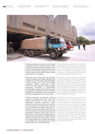 LAPORAN TAHUNAN 2011 ANNUAL REPORT
LAPORAN MANAJEMEN INFORMASI BAGI INVESTOR TINJAUAN OPERASIONAL
Management Report INFORMATION FOR INVESTORS OPERATIONAL PERFORMANCE124 INFORMASI PERUSAHAANIKHTISAR
COMPANY PROFILEHIGHLIGHTS
Dimasa mendatang, khususnya tahun 2012, dampak
krisis global masih akan berlanjut walaupun tidak
memberikan dampak yang besar pada pasar semen
domestik.Seiringdenganmakinkondusifnyasituasi
perekonomian Indonesia sebagaimana diprediksi
oleh para ekonom dunia, konsumsi semen nasional
diyakini akan terus meningkat.
Permintaan semen di luar pulau Jawa, terutama
Sumatera, Kalimantan dan Sulawesi diprediksi akan
mengalami pertumbuhan lebih cepat dibandingkan
konsumsi di pulau Jawa. Hal ini seiring dengan
peningkatan kegiatan perekonomian berbasis
sumber daya alam yang makin didukung dengan
ketersediaan infrastruktur di daerah-daerah
tersebut.Selainitu,realisasiMasterPlanPercepatan
dan Perluasan Pembangunan Ekonomi Indonesia
(MP3EI) 2011-2025 diperkirakan turut berkontribusi
terhadap peningkatan konsumsi semen nasional.
Prediksi pertumbuhan perekonomian Indonesia
yang terus meningkat mulai 6,5% di tahun 2011,
hingga mencapai 7-8% per tahun mulai 2012,
diperkirakan membuat permintaan semen
domestik tumbuh rata-rata sebesar 6,0% di tahun
2012, dan kemudian meningkat sebesar 7-8% per
tahun. Pertumbuhan permintaan yang positif ini,
melahirkan potensi pertumbuhan bagi Perseroan.
Terutama dengan terselesaikannya proyek-proyek
penambahan kapasitas seperti pabrik baru di
Tuban (Jawa Timur), maupun di Pangkep (Sulawesi
Selatan)sertaproyekdebottlenecking/optimalisasi
kapasitas produksi. Perseroan optimis di tahun
2012, angka penjualan akan mengalami peningkatan
yang signifikan serta berpeluang untuk merubah
capaian market share menjadi lebih baik.
In the coming years, specifically in 2012, the effects
of the global crisis will continue, even though the
effect on the domestic cement market will not be
great.  In line with the more favorable economic
conditions in Indonesia, as predicted by world
economists, it is believed that consumption of
cement nationally will continue to increase.  
Demand for cement outside Java, in particular in
Sumatera, Kalimantan and Sulawesi, is predicted to
grow faster in comparison to consumption in Java.  
This is in line with the increased natural resource-
based economic activity, which is being supported
by the growing availability of infrastructure in these
areas.  In addition, the realization of the Master
Plan for Acceleration and Expansion of Indonesia’s
Economic Development (MP3EI) throughout 2011-
2025 is expected to contribute to the rising trend
for national cement consumption.
Predictions for continuing economic growth in
Indonesia from 6.5% in 2011 to 7-8% per annum
starting from 2012, is expected to result in
domestic demand for cement growing at an
average of 6.0% in 2012, and then increasing
to 7-8% per annum.  This positive growth in
demand will give rise to potential growth for
the Company, especially with the completion
of additional capacity projects, such as the
new plants in Tuban (East Java) and Pangkep
(South Sulawesi), as well as debottlenecking /
optimizing production capacity.  The Company
is optimistic that in 2012 sales figures will
increase significantly while opportunities to win
market share will improve.
 