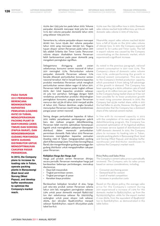 LAPORAN TAHUNAN 2011 ANNUAL REPORT
LAPORAN MANAJEMEN INFORMASI BAGI INVESTOR TINJAUAN OPERASIONAL
Management Report INFORMATION FOR INVESTORS OPERATIONAL PERFORMANCE126 INFORMASI PERUSAHAANIKHTISAR
COMPANY PROFILEHIGHLIGHTS
10,0% dari 17,93 juta ton pada tahun 2010. Volume
penjualan domestik mencapai 19,59 juta ton naik
11,1.% dari volume penjualan domestik tahun 2010
yang sebesar 17,64 juta ton.
Sementara itu, volume penjualan ekspor mancapai
96.160 ton, turun 63,4% dari volume penjualan
tahun 2010 yang mencapai 290.551 ton. Negara
tujuan ekspor semen Perseroan pada tahun 2011
lalu adalah Srilanka dan Timor Leste. Penurunan
volume ekspor disebabkan karena Perseroan
lebih berkonsentrasi pada pasar domestik yang
mengalami peningkatan signifikan.
Sebagaimana disinggung pada uraian
sebelumnya, konsumsi semen nasional di tahun
2011 meningkat 17,7%. Pertumbuhan volume
penjualan domestik Perseroan sebesar 11,1%
berada dibawah pertumbuhan konsumsi semen
nasional tersebut. Hal ini terjadi karena kapasitas
produksi membatasi Perseroan untuk mengikuti
pertumbuhan semen dalam negeri di tahun 2011.
Perseroan telah beroperasi pada tingkat utilisasi
99,1% dari total kapasitas produksi sebesar
20 juta ton pertahun. Sehingga dengan lebih
rendahnya pertumbuhan produksi dibandingkan
peningkatan konsumsi, pangsa pasar Perseroan
menurun dari 43,3% di tahun 2010 menjadi 40,8%
di tahun 2011. Namun demikian, angka tersebut
menunjukan Perseroan masih tetap mendominasi
pangsa pasar semen nasional.
Seiring dengan pertumbuhan kapasitas di tahun
2012 melalui penyelesaian pembangunan pabrik
baru dan realisasi program debottlenecking,
Perseroan telah merintis optimalisasi kemampuan
logistik untuk meningkatkan pelayanan (kecepatan
distribusi) dalam memenuhi pertumbuhan
permintaan domestik. Pada tahun 2012 Perseroan
berencana meningkatkan kapasitas pemuatan
(loading rate) di Tuban. mengoperasikan packing
plantdiBanyuwangi(JawaTimur)danSorong(Papua
Barat), dan mengembangkan gudang penyangga dan
gudang distributor untuk mengoptimalkan cakupan
pasar Perseroan.
Kebijakan Harga dan Harga Jual
Harga jual produk semen Perseroan ditinjau
secara periodik. Perseroan menetapkan harga jual
berdasarkan beberapa pertimbangan, mencakup
diantaranya:
•	 Daya beli masyarakat.
•	 Tingkat permintaan semen.
•	 Tingkat persaingan di pasar.
•	 Kenaikan biaya produksi.
Berdasarkan kebijakan tersebut di atas, harga
jual rata-rata produk semen Perseroan selama
tahun 2011 lalu mengalami peningkatan sebesar
2,9% untuk pasar domestik menjadi Rp822.125/
ton dari sebelumnya sebesar Rp 799,020/kg,
sedangkan untuk pasar ekspor naik sebesar
28,6%, dari ekivalen Rp481.007/ton menjadi
sebesar Rp618.813/ton, seperti ditunjukkan pada
tabel berikut:
Pada tahun
2012 Perseroan
berencana
meningkatkan
kapasitas
pemuatan (loading
rate) di Tuban,
mengoperasikan
packing plant di
Banyuwangi (Jawa
Timur) dan Sorong
(Papua Barat), dan
mengembangkan
gudang penyangga
serta gudang
distributor untuk
mengoptimalkan
cakupan pasar
Perseroan.
In 2012, the Company
plans to increase its
loading rate in Tuban,
operate packing
plants in Banyuwangi
(East Java) and
Sorong (West
Papua), and develop
buffer warehouses
to optimize the
Company's market
reach.
10.0% over the 17.93 million tons in 2010. Domestic
sales volume reached 19.59 million tons, up 11.1% on
domestic sales volume in 2010 of 17.64 tons.
Meanwhile, export sales volume reached 96,160
tons, a fall of 63.4% on the 2010 sales volume
of 290,551 tons. In 2011, the Company exported
cement to Sri Lanka and Timor Leste. The fall
in export volume was caused by the Company
concentrating on the domestic market, which
experienced a significant increase.
As noted in the previous paragraph, national
cement consumption in 2011 rose 17.7%. The
Company’s share of domestic sales volume
rose 11.1%, underperforming the growth in
national cement consumption. This was due
to the Company’s limited production capacity,
which prevented it from taking full advantage
of the growth in demand. The Company has
been operating at a 99.1% utilization rate of total
capacity at 20 million tons per year. This has led
to the Company losing market share as it has not
been possible for its lower production growth
to meet rising consumer demand; in 2010, the
Company had 43.3% market share, while in 2011
this had fallen to 40.0%. However, this figure still
demonstrates that the Company has a dominant
share of the national cement market.
In line with its increased capacity in 2012
with the completion of its new plants and the
debottlenecking program, the Company has
pioneered optimization of its logistical abilities
to increase service (speed of distribution) and
fulfill domestic demand. In 2012, the Company
plans to increase its loading rate in Tuban,
operate packing plants in Banyuwangi (East Java)
and Sorong (West Papua), and develop buffer
warehouses and distributor warehouses to
optimize the Company’s market reach.
Price Policy and Sales Price
The Company’s cement sales price is periodically
reviewed. The Company sets its sales prices
based on various considerations, including:
•	 Consumer purchasing power
•	 Demand level for cement
•	 Level of market competition
•	 Increases in production costs
Based on the above policy, the average sales
price for the Company’s cement during
2011 experienced a increase of 2.9% for the
domestic market to Rp822,125/ton, up from the
Rp799,020/kg/ton, while for the export market
it rose 28.6%, from the equivalent of Rp481,007/
ton to Rp618,813/ton, as demonstrated in the
table below:
 