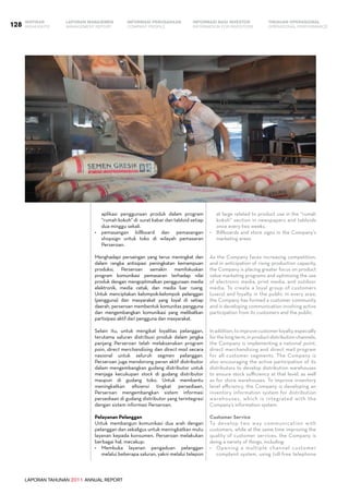LAPORAN TAHUNAN 2011 ANNUAL REPORT
LAPORAN MANAJEMEN INFORMASI BAGI INVESTOR TINJAUAN OPERASIONAL
Management Report INFORMATION FOR INVESTORS OPERATIONAL PERFORMANCE128 INFORMASI PERUSAHAANIKHTISAR
COMPANY PROFILEHIGHLIGHTS
aplikasi penggunaan produk dalam program
“rumah kokoh” di  surat kabar dan tabloid setiap
dua minggu sekali.
•	 pemasangan billboard dan pemasangan
shopsign untuk toko di wilayah pemasaran
Perseroan.
Menghadapi persaingan yang terus meningkat dan
dalam rangka antisipasi peningkatan kemampuan
produksi, Perseroan semakin memfokuskan
program komunikasi pemasaran terhadap nilai
produk dengan mengoptimalkan penggunaan media
elektronik, media cetak, dan media luar ruang.
Untuk menciptakan kelompok-kelompok pelanggan
(pengguna) dan masyarakat yang loyal di setiap
daerah, perseroan membentuk komunitas pengguna
dan mengembangkan komunikasi yang melibatkan
partisipasi aktif dari pengguna dan masyarakat.
Selain itu, untuk mengikat loyalitas pelanggan,
terutama saluran distribusi produk dalam jangka
panjang Perseroan telah melaksanakan program
poin, direct merchandising dan direct mail secara
nasional untuk seluruh segmen pelanggan.
Perseroan juga mendorong peran aktif distributor
dalam mengembangkan gudang distributor untuk
menjaga kecukupan stock di gudang distributor
maupun di gudang toko. Untuk membantu
meningkatkan efisiensi tingkat persediaan,
Perseroan mengembangkan sistem informasi
persediaan di gudang distributor yang terintegrasi
dengan sistem informasi Perseroan.
Pelayanan Pelanggan
Untuk membangun komunikasi dua arah dengan
pelanggan dan sekaligus untuk meningkatkan mutu
layanan kepada konsumen, Perseroan melakukan
berbagai hal, mecakup:
•	 Membuka layanan pengaduan pelanggan
melalui beberapa saluran, yakni melalui telepon
at large related to product use in the “rumah
kokoh” section in newspapers and tabloids
once every two weeks.
•	 Billboards and store signs in the Company’s
marketing areas.
As the Company faces increasing competition,
and in anticipation of rising production capacity,
the Company is placing greater focus on product
value marketing programs and optimizing the use
of electronic media, print media, and outdoor
media. To create a loyal group of customers
(users) and loyalty in the public in every area,
the Company has formed a customer community
and is developing communication involving active
participation from its customers and the public.
Inaddition,toimprovecustomerloyalty,especially
forthelongterm,inproductdistributionchannels,
the Company is implementing a national point,
direct merchandising and direct mail program
for all customer segments. The Company is
also encouraging the active participation of its
distributors to develop distribution warehouses
to ensure stock sufficiency at that level, as well
as for store warehouses. To improve inventory
level efficiency, the Company is developing an
inventory information system for distribution
warehouses, which is integrated with the
Company’s information system.
Customer Service
To develop two way communication with
customers, while at the same time improving the
quality of customer services, the Company is
doing a variety of things, including:
•	 Opening a multiple channel customer
complaint system, using toll-free telephone
 