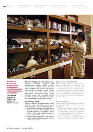 LAPORAN TAHUNAN 2011 ANNUAL REPORT
LAPORAN MANAJEMEN INFORMASI BAGI INVESTOR TINJAUAN OPERASIONAL
Management Report INFORMATION FOR INVESTORS OPERATIONAL PERFORMANCE132 INFORMASI PERUSAHAANIKHTISAR
COMPANY PROFILEHIGHLIGHTS
Bidang Penelitian dan Pengembangan
Perseroan melakukan Penelitian dan
Pengembangan sebagai langkah strategis
dalam upaya meningkatkan kinerja Perseroan
melalui program inovasi, efisiensi dan continous
improvement yang dilakukan secara konsisten
dan berkelanjutan dalam upaya menjamin
meningkatnya pertumbuhan jangka panjang
Perseroan maupun saat menghadapi periode
penuh tantangan di tahun 2011. Kegiatan penelitian
dan pengembangan yang dilakukan mencakup:
Pengembangan Produk
Kegiatan penelitian dan pengembangan produk
dilakukan untuk menghasilkan produk kualitas
tinggi dengan biaya yang lebih efisien, meliputi:
•	 Pengembanganprodukblendedcement  meliputi:
Portland Pozzolan Cement (PPC), Special
Blended Cement (SBC) dan Portland Composit
Cement (PCC) yang diimplementasikan di
semua pabrik milik Perseroan,
•	 Penelitian dan pengembangan di bidang aplikasi
produk untuk mendukung pelanggan pabrikan,
ready mix dan proyek.
perseroan
melakukan
inovasi untuk
memproduksi
semen berkualitas
tinggi dengan biaya
yang efisien.
The Company
innovates to
produce high
quality, cost
efficient cement.
Research and Development
The Company conducts research and
development as part of its strategic steps
to improve Company performance through
innovation, efficiency and continuous
improvement programs, which are carried out
consistently seeking to guarantee improvements
in long term growth and in facing challenging
times such as in 2011. Research and development
activities include:
Product Development
Product research and development is conducted
to create high quality, cost efficient products,
including:
•	 Development of blended cement products,
including: Portland Pozzolan Cement (PPC),
Special Blended Cement (SBC) and Portland
Composite Cement (PCC), all of which are
produced at all the Company’s plants;
•	 Product application to support factory
customers, ready mix and project customers.
 