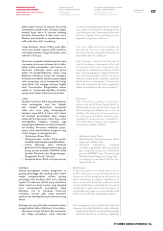 137
PEMBAHASAN DAN
ANALISIS MANAJEMEN
LAPORAN TATA
KELOLA PERUSAHAAN
LAPORAN TANGGUNG JAWAB
SOSIAL PERUSAHAAN LAIN-LAIN
MANAGEMENT’S DISCUSSION
AND ANALYSIS
CORPORATE
GOVERNANCE REPORT
CORPORATE SOCIAL
RESPONSIBILITY REPORT
OTHERS
PT SEMEN GRESIK (PERSERO) Tbk.
dalam negeri maupun di kawasan Asia serta
keterbatasan pasokan dari Australia sebagai
dampak banjir besar di kawasan tambang
batubara, Queensland, di akhir tahun 2010.
Pasokan dari Australia ini diprakirakan baru
pulih pada tahun 2012 mendatang.
	 Harga Batubara Acuan (HBA) pada akhir
tahun 2011 adalah sebesar USD 112,67/ton
meningkat 9,0%dari harga Desember 2010
sebesar USD103,41.    
	 Perseroan menyadari bahwa biaya batu bara
merupakankomponenterbesardaristruktur
beban pokok pendapatan, oleh karena itu
Perseroan melakukan upaya yang serius
dalam hal pengendaliannya. Upaya yang
dilakukan Perseroan antara lain mengatur
komposisi pemakaian batubara pada tingkat
kalori yang tepat untuk memperoleh harga
yang efisien dan menjaga optimasi tingkat
Heat Consumption. Pengendalian beban
pokok ini   berdampak signifikan terhadap
keseluruhan beban pokok per ton produk.
-	 Listrik
	 Kenaikan tarif dasar listrik yang diberlakukan
mulai pertengahan 2010 dari Rp584/
kwh menjadi Rp605/kwh merupakan
salah satu unsur yang mempengaruhi
kenaikan biaya listrik di tahun 2011. Selain
hal tersebut penambahan daya sebagai
akibat dari beroperasinya mesin baru untuk
meningkatkan kapasitas produksi juga
mempengaruhikenaikantersebut.Menyadari
hal tersebut, Perseroan melakukan upaya-
upaya untuk meminimalisasi pengaruh yang
timbul dengan cara sebagai berikut:
•	 Membangun Power Plant
•	 Mengoperasikan sumber listrik sendiri
berbahan bakar batubarayanglebih efisien.
•	 Inovasi teknologi, yakni membuat
generator listrik dengan bahan bakar gas
buang proses produksi (WHPRG) (lihat
kembali “Penelitian dan Pengembangan,
Penggunaan Energi”, hal. 133).
•	 Kampanye hemat listrik non-operasional.
•	 Distribusi
	 Adanya peningkatan aktifitas pengiriman ke
gudang penyangga dan packing plant dalam
rangka mengoptimalkan utilisasi gudang
penyangga dan packing plant serta adanya
regulasi di beberapa daerah yang membatasi
batas maksimum berat muatan yang diangkut
turut mempengaruhi peningkatan biaya
distribusi. Hal ini membuat Perseroan
senantiasa mencari jalan untuk menjamin
pasokan dan mendapatkan pola distribusi yang
efisien.
	 Berbagai cara yang dilakukan manajemen dalam
mengendalikan beban distribusi ini mencakup:
-	 Penerapan sinergi distribusi dan pemasaran
dari ketiga perusahaan untuk memasok
as due to restricted supply from Australia
as a result of the extensive flooding in the
coal mining area of Queensland at the end
of 2010. Supplies from Australia are not
expected to recover until 2012.
	 The Coal Reference Price (HBA) at
the end of 2011 was US$112.67/ton, an
increase of 9.0% compared to the price in
December 2010 of US$103.41.
	 The Company realizes that the cost of
coal is the largest component in the cost
of revenue structure. Therefore, the
Company is taking serious steps to control
this, such managing coal usage to that with
the most appropriate calories for more
efficient pricing and to maintain optimum
levels of heat consumption. Control over
this cost component has had a significant
effect on overall cost per ton of product.
-	 Electricity
	 The mid-2010 increase in the basic
electricity tariff from Rp584/kwh to
Rp605/kwh was one of the main causes of
the increasing cost of electricity  in 2011. In
addition, the operation of new machinery
to increase production capacity also
resulted in increased use of electricity.
Therefore the Company took steps to
minimize this effect as follow:
•	 Building a Power Plant
•	 Operating the Company’s power plants
using more efficient coal.
•	 Technical innovations, including
creating a generator utilizing exhaust
gas produced during the production
process (WHPRG) (see “Research and
Development, Energy Use”, page 133).
• 	 A campaign to save electricity for non-
operational use.
•	 Distribution
	 There have been increased deliveries to
buffer warehouses and packing plants to
optimize buffer warehouse and packing
plant utilization, as well as regulations in
some areas that limit the maximum load
carried, which have contributed to increased
distribution costs. Hence the Company to
continually seek ways to secure supplies and
find the most efficient distribution pattern.
	 The management has applied the following
measures to control distribution costs, including:
-	 Applying distribution and marketing synergy
between the three companies supplying
 