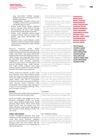 149
PEMBAHASAN DAN
ANALISIS MANAJEMEN
LAPORAN TATA
KELOLA PERUSAHAAN
LAPORAN TANGGUNG JAWAB
SOSIAL PERUSAHAAN LAIN-LAIN
MANAGEMENT’S DISCUSSION
AND ANALYSIS
CORPORATE
GOVERNANCE REPORT
CORPORATE SOCIAL
RESPONSIBILITY REPORT
OTHERS
PT SEMEN GRESIK (PERSERO) Tbk.
yang menimbulkan liabilitas keuangan
(tingkat bunga) dan mempengaruhi kondisi
likuiditas perusahaan.
-	 Mengoptimalkan rentabilitas ekonomi dan
rentabilitas modal sendiri yang menghasilkan
peningkatan laba per saham.
•	 Struktur modal ditinjau dengan melakukan
evaluasi hubungan antara financial leverage,
nilai perusahaan dan biaya modal sehingga
dicapai financial trade off yang reasonable.
•	 Struktur modal diupayakan optimal dengan
mengatur kombinasi utang dan modal sendiri
(ekuitas) yang dapat memaksimalkan nilai
Perseroan.
•	 Kombinasi struktur modal ditetapkan setelah
melakukan analisa sensitivitas dengan berbagai
variasi asumsi inti yang paling mungkin dihadapi
oleh Perseroan.
Perseroan mengawasi modal dengan
menggunakan rasio pengungkit (gearing ratio),
denganmembagitotalpinjamanberdampakbunga
dengan total ekuitas yang dapat diatribusikan
kepadapemilikentitasinduk.KebijakanPerseroan
adalah menjaga rasio pengungkit dalam kisaran
dari perusahaan terkemuka di Indonesia untuk
mengamankan akses terhadap pendanaan
pada biaya yang rasional. Termasuk dalam total
pinjaman berdampak bunga   adalah pinjaman
bank jangka pendek, pinjaman bank jangka
panjang, pinjaman kepada Pemerintah Republik
Indonesia, dan liabilitas sewa pembiayaan.
Melalui pelaksanaan kebijakan struktur modal
yang konsisten, posisi total liabilitas berefek
bunga akhir tahun 2011 adalah sebesar Rp1.872
miliar, rasio liabilitas terhadap ekuitas Perseroan
adalah sebesar 12,9%. Hal ini menunjukkan
kemampuan membayar utang yang kuat sekaligus
masih besarnya potensi Perseroan untuk
mendapatkan dana pinjaman bagi pembiayaan
ekspansi di masa mendatang. (lihat juga “Rasio-
rasio Keuangan, Solvency”)
Dividen
Selama5tahunbukuterakhirdividenyangdibagikan
Perseroan tumbuh rata-rata sebesar 50%.
Sesuai hasil RUPST pada tanggal 28 Juni 2011,
Perseroan membagikan dividen per lembar
saham sebesar Rp306,26 (angka penuh). Setelah
dikurangi dengan dividen interim sebesar Rp58
(angka penuh), maka sisa dividen tunai final
sebesar Rp248,26 (angka penuh) (Selengkapnya
lihat “Informasi Investor, Kebijakan Dividen” AR-
2011, hal 63)
MODAL KERJA BERSIH
Semakin meningkatnya kebutuhan dana untuk
membiayai investasi strategis Perseroan membuat      
modal kerja bersih Perseroan mengalami
penurunan. Secara keseluruhan modal kerja bersih
Perseroan tahun 2011 turun sebesar 1,5% dari
Rp4.828 miliar pada tahun 2010 menjadi Rp4.757
miliar pada tahun 2011.
financial liability (interest) and influencing
the liquidity of the Company.
-	 Optimizing an economic rate of return
and capital rate of return which results in
increased profit per share.
•	 The capital structure is reviewed assessing
the relationship between financial leverage,
company value and cost of capital, thus
achieving a reasonable financial trade off.
•	 Efforts are made to optimize capital structure
regulating the combination of debt and
capital (equity) which can maximize Company
value.
•	 Combined capital structures are determined
after analyzing the sensitivity and various
core assumptions which the Company is most
likely to face.
The Company monitors capital using a gearing
ratio dividing total interest bearing loans with
total equity to obtain total equity attributable
to the parent entity. The Company’s policy is to
maintain its gearing ratio within the gearing ratio
range of the leading companies in Indonesia in
order to secure access to finance at a reasonable
cost. Included in interest bearing loans are short-
term bank loans and long-term bank loans, loan
to Government of The Republic of Indonesia,
and finance lease liabilities.
Through consistently implementing the capital
structure policy, the total interest bearing
liability position as of end 2011 was Rp1,872
billion, thus the ratio of liabilities to equity
was 12.9%. This demonstrates the strong
ability to repay debt, while also reflecting the
Company’s strong potential to obtain loans
to fund future expansion. (see also “Financial
Ratios, Solvency”)
DIVIDENDS
During the last five fiscal years the Company
dividends paid out have grown on average by 50%.
In accordance with the results of the AGM on June
28, 2011, the Company is paying dividends per share
of Rp306.26 (full amount). After deducting the
interim payout of Rp58 (full amount), the remaining
final cash dividend is Rp248.26 (full amount). (For
more details see “Investor Information, Dividend
Policy” AR-2011, page 63)
NET WORKING CAPITAL
The increasing demand of fund to realizing
Company's strategic investment resulted in
decrease of net working capital. Overall, the
Company’s net working capital in 2011 decrease  
1.5% from Rp4,828 billion in 2010 to Rp4,757
billion in 2011.
Perseroan
mengawasi
modal dengan
menggunakan
rasio pengungkit
(gearing ratio),
dengan membagi
total pinjaman
berdampak bunga
dengan total
ekuitas yang dapat
diatribusikan
kepada pemilik
entitas induk.
The Company
monitors capital
using a gearing
ratio dividing total
interest bearing
loans with total
equity to obtain total
equity attributable
to parent entity.
 