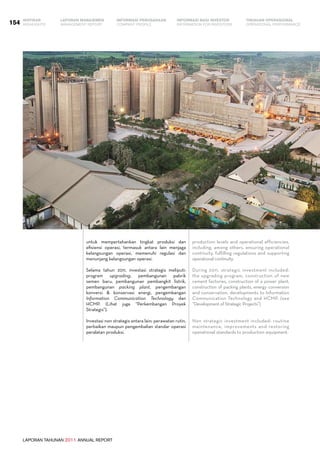 LAPORAN TAHUNAN 2011 ANNUAL REPORT
LAPORAN MANAJEMEN INFORMASI BAGI INVESTOR TINJAUAN OPERASIONAL
Management Report INFORMATION FOR INVESTORS OPERATIONAL PERFORMANCE154 INFORMASI PERUSAHAANIKHTISAR
COMPANY PROFILEHIGHLIGHTS
untuk mempertahankan tingkat produksi dan
efisiensi operasi, termasuk antara lain menjaga
kelangsungan operasi, memenuhi regulasi dan
menunjang kelangsungan operasi.
Selama tahun 2011, investasi strategis meliputi:
program upgrading, pembangunan pabrik
semen baru, pembangunan pembangkit listrik,
pembangunan packing plant, pengembangan
konversi & konservasi energi, pengembangan
Information Communication Technology dan
HCMP. (Lihat juga “Perkembangan Proyek
Strategis”).
Investasi non strategis antara lain: perawatan rutin,
perbaikan maupun pengembalian standar operasi
peralatan produksi.
production levels and operational efficiencies,
including, among others, ensuring operational
continuity, fulfilling regulations and supporting
operational continuity.
During 2011, strategic investment included:
the upgrading program, construction of new
cement factories, construction of a power plant,
construction of packing plants, energy conversion
and conservation, developments to Information
Communication Technology and HCMP. (see
“Development of Strategic Projects”)
Non strategic investment included: routine
maintenance, improvements and restoring
operational standards to production equipment.
 