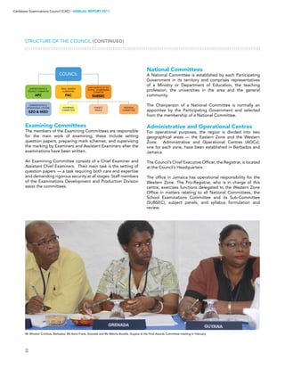 8
Caribbean Examinations Council (CXC) ▸ANNUAL REPORT 2011
Examining Committees
The members of the Examining Committees are responsible
for the main work of examining, these include setting
question papers, preparing mark schemes, and supervising
the marking by Examiners and Assistant Examiners after the
examinations have been written.
An Examining Committee consists of a Chief Examiner and
Assistant Chief Examiners. Their main task is the setting of
question papers — a task requiring both care and expertise
and demanding rigorous security at all stages. Staff members
of the Examinations Development and Production Division
assist the committees.
National Committees
A National Committee is established by each Participating
Government in its territory and comprises representatives
of a Ministry or Department of Education, the teaching
profession, the universities in the area and the general
community.
The Chairperson of a National Committee is normally an
appointee by the Participating Government and selected
from the membership of a National Committee.
Administrative and Operational Centres
For operational purposes, the region is divided into two
geographical areas — the Eastern Zone and the Western
Zone. Administrative and Operational Centres (AOCs),
one for each zone, have been established in Barbados and
Jamaica.
The Council’s Chief Executive Officer, the Registrar, is located
at the Council’s Headquarters.
The office in Jamaica has operational responsibility for the
Western Zone. The Pro-Registrar, who is in charge of this
centre, exercises functions delegated to the Western Zone
Office in matters relating to all National Committees, the
School Examinations Committee and its Sub-Committee
(SUBSEC), subject panels, and syllabus formulation and
review.
Structure of the Council (CONTINUED)
Mr Winston Crichlow, Barbados; Ms Astra Frank, Grenada and Ms Melcita Bovelle, Guyana at the Final Awards Committee meeting in February  
 