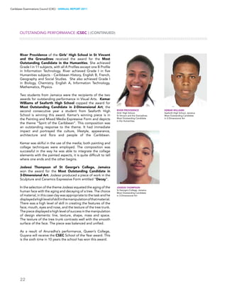 22
Caribbean Examinations Council (CXC) ▸ANNUAL REPORT 2011
River Providence of the Girls’ High School in St Vincent
and the Grenadines received the award for the Most
Outstanding Candidate in the Humanities. She achieved
Grade I in 11 subjects, with all A Profiles except one B Profile
in Information Technology. River achieved Grade I in five
Humanities subjects - Caribbean History, English B, French,
Geography and Social Studies. She also achieved Grade I
in Biology, Chemistry, English A, Information Technology,
Mathematics, Physics.
Two students from Jamaica were the recipients of the two
awards for outstanding performance in Visual Arts. Kemar
Williams of Seaforth High School copped the award for
Most Outstanding Candidate in 2-Dimensional Art; the
second consecutive year a student from Seaforth High
School is winning this award. Kemar’s winning piece is in
the Painting and Mixed Media Expressive Form and depicts
the theme “Spirit of the Caribbean”. This composition was
an outstanding response to the theme. It had immediate
impact and portrayed the culture, lifestyle, appearance,
architecture and flora  and people of the Caribbean.
Kemar was skilful in the use of the media; both painting and
collage techniques were employed.  The composition was
successful in the way he was able to integrate the collage
elements with the painted aspects, it is quite difficult to tell
where one ends and the other begins.
Jodessi Thompson of St George’s College, Jamaica
won the award for the Most Outstanding Candidate in
3-Dimensional Art. Jodessi produced a piece of work in the
Sculpture and Ceramics Expressive Form entitled “Decay”.
In the selection of the theme Jodessi equated the aging of the
human face with the aging and decaying of a tree. The choice
of material, in this case clay was appropriate to the task and he
displayedahighlevelofskillinthemanipulationofthatmaterial.
There was a high level of skill in creating the features of the
face; mouth, eyes and nose, and the texture of the tree trunk.
The piece displayed a high level of success in the manipulation
of design elements: line, texture, shape, mass and space.
The texture of the tree trunk contrasts well with the smooth
surface of the face. The piece was balanced and unified.
As a result of Anuradha’s performance, Queen’s College,
Guyana will receive the CSEC School of the Year award. This
is the sixth time in 10 years the school has won this award.
OUTSTANDING PERFORMANCE (CSEC®) (CONTINUED)
River Providence
Girls’ High School,
St Vincent and the Grenadines
Most Outstanding Candidate
in the Humanities.
Jodessi Thompson
St George’s College, Jamaica
Most Outstanding Candidate
in 3-Dimensional Art
Kemar Williams
Seaforth High School, Jamaica
Most Outstanding Candidate
in 2-Dimensional Art
 