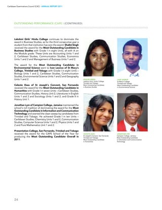 24
Caribbean Examinations Council (CXC) ▸ANNUAL REPORT 2011
Shalini Singh
Lakshmi Girls’ Hindu College
Trinidad and Tobago
Most Outstanding Candidate
in Business Studies
OUTSTANDING PERFORMANCE (CAPE®) (CONTINUED)
Lakshmi Girls’ Hindu College continues to dominate the
award in Business Studies, as for the third consecutive year a
student from that institution has won the award. Shalini Singh
received the award for the Most Outstanding Candidate in
Business Studies with Grade I in eight Units, all with A on
the Module grade. These Units are Accounting Units 1 and
2, Caribbean Studies, Communication Studies, Economics
Units 1 and 2 and Management of Business Units 1 and 2.
The award for the Most Outstanding Candidate in
Environmental Science went to Ivan Leonce of St Mary’s
College, Trinidad and Tobago with Grade I in eight Units –
Biology Units 1 and 2, Caribbean Studies, Communication
Studies, Environmental Science Units 1 and 2 and Geography
Units 1 and 2.
Celeste Dass of St Joseph’s Convent, San Fernando
received the award for the Most Outstanding Candidate in
Humanities with Grade I in seven Units – Caribbean Studies,
Communication Studies, History Unit 2, Literatures in English
Units 1 and 2 and Sociology Units 1 and 2; and Grade II in
History Unit 1.
Jonathan Lym of Campion College, Jamaica maintained the
school’s rich tradition of dominating the award for the Most
Outstanding Candidate in Information and Communication
Technology and averted the clean sweep by candidates from
Trinidad and Tobago. He achieved Grade I in ten Units –
Caribbean Studies, Chemistry Units 1 and 2, Communication
Studies, Computer Science Units 1 and 2, Physics Units 1 and
2 and Pure Mathematics Unit 1 and 2.
Presentation College, San Fernando, Trinidad and Tobago
received the award for the CAPE School of the Year for
producing the Most Outstanding Candidate Overall in
2011.
Ivan Leonce
St Mary’s College
Trinidad and Tobago
Most Outstanding Candidate
in Environmental Science
Celeste Dass
St Joseph’s Convent, San Fernando
Trinidad and Tobago
Most Outstanding Candidate
in Humanities
Jonathan Lym
Campion College, Jamaica
Most Outstanding Candidate
in Information and Communication
Technology
 