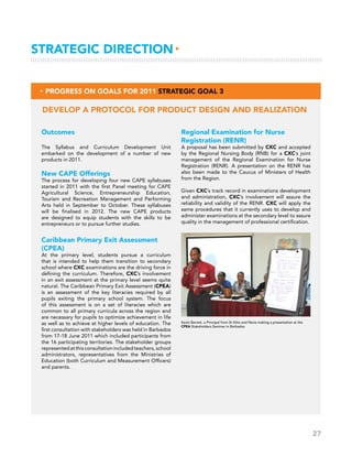 27
Outcomes
The Syllabus and Curriculum Development Unit
embarked on the development of a number of new
products in 2011.
New CAPE Offerings
The process for developing four new CAPE syllabuses
started in 2011 with the first Panel meeting for CAPE
Agricultural Science, Entrepreneurship Education,
Tourism and Recreation Management and Performing
Arts held in September to October. These syllabuses
will be finalised in 2012. The new CAPE products
are designed to equip students with the skills to be
entrepreneurs or to pursue further studies.
Caribbean Primary Exit Assessment
(CPEA)
At the primary level, students pursue a curriculum
that is intended to help them transition to secondary
school where CXC examinations are the driving force in
defining the curriculum. Therefore, CXC’s involvement
in an exit assessment at the primary level seems quite
natural. The Caribbean Primary Exit Assessment (CPEA)
is an assessment of the key literacies required by all
pupils exiting the primary school system. The focus
of this assessment is on a set of literacies which are
common to all primary curricula across the region and
are necessary for pupils to optimize achievement in life
as well as to achieve at higher levels of education. The
first consultation with stakeholders was held in Barbados
from 17-18 June 2011 which included participants from
the 16 participating territories. The stakeholder groups
representedatthisconsultationincludedteachers,school
administrators, representatives from the Ministries of
Education (both Curriculum and Measurement Officers)
and parents.
Regional Examination for Nurse
Registration (RENR)
A proposal has been submitted by CXC and accepted
by the Regional Nursing Body (RNB) for a CXC’s joint
management of the Regional Examination for Nurse
Registration (RENR). A presentation on the RENR has
also been made to the Caucus of Ministers of Health
from the Region.
Given CXC’s track record in examinations development
and administration, CXC’s involvement will assure the
reliability and validity of the RENR. CXC will apply the
same procedures that it currently uses to develop and
administer examinations at the secondary level to assure
quality in the management of professional certification.
Develop a protocol for product design and realization
▸ Progress on Goals for 2011 Strategic Goal 3
Strategic Direction▸
Kevin Barrett, a Principal from St Kitts and Nevis making a presentation at the
CPEA Stakeholders Seminar in Barbados
 